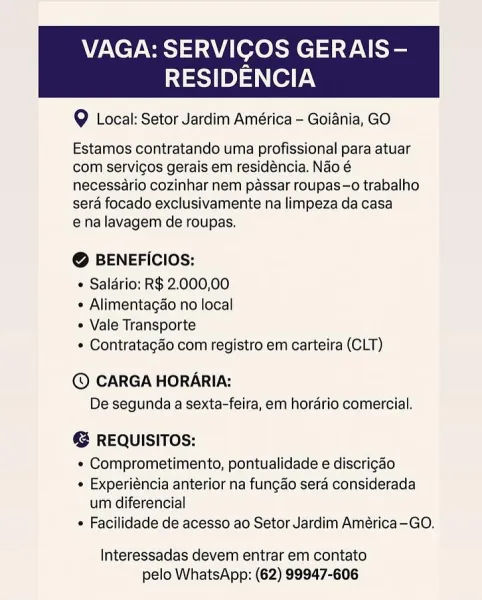 VAGA: SERVICOS GERAIS -—

RESIDENCIA

@ Local: Setor Jardim América - Goiania, GO

 

Estamos contratando uma profissional para atuar
com servigos gerais em residéncia. Nao é
necessario cozinhar nem passar roupas—o trabalho
sera focado exclusivamente na limpeza da casa
ena lavagem de roupas.

@ BENEFICIOS:

« Saldrio: R$ 2.000,00

¢ Alimentagao no local

Vale Transporte

¢ Contratagado com registro em carteira (CLT)

© CARGA HORARIA:
De segunda a sexta-feira, em horario comercial.

@ REQUISITOS:

* Comprometimento, pontualidade e discrigao

¢ Experiéncia anterior na fungao sera considerada
um diferencial

+ Facilidade de acesso ao Setor Jardim América—GO.

Interessadas devem entrar em contato
pelo WhatsApp: (62) 99947-606 VAGA: SERVIGOS GERAIS -—

RESIDENCIA

9 Local: Setor Jardim América - Goiania, GO

 

Estamos contratando uma profissional para atuar
com servicos gerais em residéncia. Nao é
necessario cozinhar nem passar roupas—o trabalho
sera focado exclusivamente na limpeza da ...