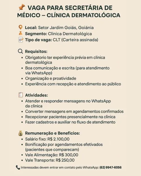 s@ VAGA PARA SECRETARIA DE
MEDICO — CLINICA DERMATOLOGICA

9 Local: Setor Jardim Goids, Goidnia
& Segmento: Clinica Dermatolégica
Tipo de vaga: CLT (Carteira assinada)

Q  Requisitos:
* Obrigatorio ter experiéncia prévia em clinica
dermatolégica

« Boa comunicagao e escrita (para atendimento
via WhatsApp)

* Organizagao e proatividade
« Experiéncia com recepcao e atendimento ao publico

5 Atividades:
« Atender e responder mensagens no WhatsApp
daclinica
« Converter mensagens em agendamentos confirmados
« Recepcionar pacientes presencialmente na clinica
« Fazer cadastros e auxiliar no fluxo de atendimento

@ Remuneracao e Beneficios:
© Saldrio fixo: R$ 2.100,00
* Bonificagao por agendamentos efetivados
(pacientes que comparecam)
* Vale Alimentagao: R$ 300,00
* Vale Transporte: R$ 250,00

{, Interessadas devem entrar em contato pelo WhatsApp: (62) 9847-6058 s@ VAGA PARA SECRETARIA DE
MEDICO — CLINICA DERMATOLOGICA

© Local: Setor Jardim Goias, Goiania
# Segmento: Clinica Dermatolégica...