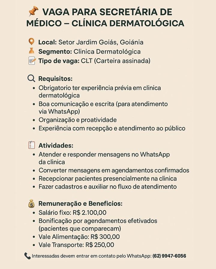 s@ VAGA PARA SECRETARIA DE
MEDICO — CLINICA DERMATOLOGICA

9 Local: Setor Jardim Goids, Goidnia
& Segmento: Clinica Dermatolégica
Tipo de vaga: CLT (Carteira assinada)

Q  Requisitos:
* Obrigatorio ter experiéncia prévia em clinica
dermatolégica

« Boa comunicagao e escrita (para atendimento
via WhatsApp)

* Organizagao e proatividade
« Experiéncia com recepcao e atendimento ao publico

5 Atividades:
« Atender e responder mensagens no WhatsApp
daclinica
« Converter mensagens em agendamentos confirmados
« Recepcionar pacientes presencialmente na clinica
« Fazer cadastros e auxiliar no fluxo de atendimento

@ Remuneracao e Beneficios:
© Saldrio fixo: R$ 2.100,00
* Bonificagao por agendamentos efetivados
(pacientes que comparecam)
* Vale Alimentagao: R$ 300,00
* Vale Transporte: R$ 250,00

{, Interessadas devem entrar em contato pelo WhatsApp: (62) 9847-6058 s@ VAGA PARA SECRETARIA DE
MEDICO — CLINICA DERMATOLOGICA

© Local: Setor Jardim Goias, Goiania
# Segmento: Clinica Dermatolégica
|= Tipo de vaga: CLT (Carteira assinada)

Q Requisitos:
° Obrigatorio ter experiéncia prévia em clinica
dermatolégica
¢ Boa comunicagao e escrita (para atendimento
via WhatsApp)
e Organizagao e proatividade
» Experiéncia com recepgao e atendimento ao publico

[F) Atividades:
¢ Atender e responder mensagens no WhatsApp
da clinica
° Converter mensagens em agendamentos confirmados
« Recepcionar pacientes presencialmente na clinica
¢ Fazer cadastros e auxiliar no fluxo de atendimento

( Remuneracao e Beneficios:
¢ Saldrio fixo: R$ 2.100,00

¢ Bonificagao por agendamentos efetivados
(pacientes que comparecam)

* Vale Alimentagao: R$ 300,00
Vale Transporte: R$ 250,00

& Interessadas devem entrar em contato pelo WhatsApp: (62) 9947-6056 s3@ VAGA PARA SECRETARIA DE
MEDICO — CLINICA DERMATOLOGICA

Q Local: Setor Jardim Goids, Goidnia
& Segmento: Clinica Dermatolégica
(@ Tipo de vaga: CLT (Carteira assinada)

Q Requisitos:
* Obrigatorio ter experiéncia prévia em clinica
dermatolégica
¢ Boa comunicagao e escrita (para atendimento
via WhatsApp)
« Organizagao e proatividade
« Experiéncia com recepgao e atendimento ao ptiblico

© Atividades:
« Atender e responder mensagens no WhatsApp
da clinica
* Converter mensagens em agendamentos confirmados
« Recepcionar pacientes presencialmente na clinica
« Fazer cadastros e auxiliar no fluxo de atendimento

© Remuneracio e Beneficios:
* Saldrio fixo: R$ 2.100,00
* Bonificagao por agendamentos efetivados
(pacientes que comparecam)
* Vale Alimentagao: R$ 300,00
Vale Transporte: R$ 250,00

 Interessadas devem entrar em contato pelo WhatsApp: (62) 9847-6056 s@ VAGA PARA SECRETARIA DE
MEDICO — CLINICA DERMATOLOGICA

© Local: Setor Jardim Goias, Goiania
® Segmento: Clinica Dermatolégica
& Tipo de vaga: CLT (Carteira assinada)

@ Requisitos:
¢ Obrigatorio ter experiéncia prévia em clinica
dermatolégica

e Boa comunicagao e escrita (para atendimento
via WhatsApp)

e Organizagao e proatividade
¢ Experiéncia com recepgao e atendimento ao publico

(|) Atividades:
¢ Atender e responder mensagens no WhatsApp
da clinica
* Converter mensagens em agendamentos confirmados
¢ Recepcionar pacientes presencialmente na clinica
« Fazer cadastros e auxiliar no fluxo de atendimento

 

Remuneragao e Beneficios:

¢ Saldrio fixo: R$ 2.100,00

¢ Bonificagao por agendamentos efetivados
(pacientes que comparecam)

* Vale Alimentagao: R$ 300,00

Vale Transporte: R$ 250,00

 Interessadas devem entrar em contato pelo WhatsApp: (62) 9947-6056 sf VAGA PARA SECRETARIA DE
MEDICO — CLINICA DERMATOLOGICA

9 Local: Setor Jardim Goids, Goidnia
& Segmento: Clinica Dermatolégica
Tipo de vaga: CLT (Carteira assinada)

Q Requisitos:
© Obrigatorio ter experiéncia prévia em clinica
dermatolégica
« Boa comunicagao e escrita (para atendimento
via WhatsApp)
« Organizagao e proatividade
« Experiéncia com recepgao e atendimento ao puiblico

© Atividades:
« Atender e responder mensagens no WhatsApp
da clinica
« Converter mensagens em agendamentos confirmados
« Recepcionar pacientes presencialmente na clinica
Fazer cadastros e auxiliar no fluxo de atendimento

© Remuneracio e Beneficios:
© Saldrio fixo: R$ 2.100,00
* Bonificagao por agendamentos efetivados
(pacientes que comparecam)
* Vale Alimentagao: R$ 300,00
Vale Transporte: R$ 250,00

&, interessadas devem entrar em contato pelo WhatsApp: (62) 9947-6056 s@ VAGA PARA SECRETARIA DE
MEDICO — CLINICA DERMATOLOGICA

® Local: Setor Jardim Goias, Goidnia
2 Segmento: Clinica Dermatolégica
|= Tipo de vaga: CLT (Carteira assinada)

Q Requisitos:
* Obrigatorio ter experiéncia prévia em clinica
dermatolégica

e Boa comunicagao e escrita (para atendimento
via WhatsApp)

e Organizagao e proatividade
¢ Experiéncia com recepgao e atendimento ao publico

() Atividades:
e Atender e responder mensagens no WhatsApp
da clinica
¢ Converter mensagens em agendamentos confirmados
¢ Recepcionar pacientes presencialmente na clinica
Fazer cadastros e auxiliar no fluxo de atendimento

@ Remuneragao e Beneficios:
© Salario fixo: R$ 2.100,00
© Bonificagao por agendamentos efetivados
(pacientes que comparecam)
* Vale Alimentagao: R$ 300,00
Vale Transporte: R$ 250,00

 interessadas devem entrar em contato pelo WhatsApp: (62) 9947-6056 3? VAGA PARA SECRETARIA DE
MEDICO — CLINICA DERMATOLOGICA

Q Local: Setor Jardim Goids, Goidnia
A Segmento: Clinica Dermatolégica
(@ Tipo de vaga: CLT (Carteira assinada)

Q Requisitos:
© Obrigatorio ter experiéncia prévia em clinica
dermatolégica
« Boa comunicacao e escrita (para atendimento
via WhatsApp)
* Organizagao e proatividade
« Experiéncia com recepgao e atendimento ao puiblico

(}) Atividades:
« Atender e responder mensagens no WhatsApp
da clinica
« Converter mensagens em agendamentos confirmados
« Recepcionar pacientes presencialmente na clinica
Fazer cadastros e auxiliar no fluxo de atendimento

@ Remuneracao e Beneficios:
* Saldrio fixo: R$ 2.100,00
¢ Bonificagao por agendamentos efetivados
(pacientes que comparecam)
« Vale Alimentagao: R$ 300,00
Vale Transporte: R$ 250,00

, Interessadas devem entrar em contato pelo WhatsApp: (62) 9947-6056 s@ VAGA PARA SECRETARIA DE
MEDICO — CLINICA DERMATOLOGICA

@ Local: Setor Jardim Goias, Goiania
2 Segmento: Clinica Dermatolégica
[ Hf Tipo de vaga: CLT (Carteira assinada)

Q Requisitos:
¢ Obrigatorio ter experiéncia prévia em clinica
dermatolégica

¢ Boa comunicagao e escrita (para atendimento
via WhatsApp)

° Organizagao e proatividade
¢ Experiéncia com recepgao e atendimento ao publico

[)) Atividades:
¢ Atender e responder mensagens no WhatsApp
da clinica
* Converter mensagens em agendamentos confirmados
¢ Recepcionar pacientes presencialmente na clinica
* Fazer cadastros e auxiliar no fluxo de atendimento

(§ Remuneragao e Beneficios:

© Saldrio fixo: R$ 2.100,00

¢ Bonificagado por agendamentos efetivados
(pacientes que comparecam)

* Vale Alimentagdo: R$ 300,00

* Vale Transporte: R$ 250,00

& Interessadas devem entrar em contato pelo WhatsApp: (62) 9947-6056 sf VAGA PARA SECRETARIA DE
MEDICO — CLINICA DERMATOLOGICA

Local: Setor Jardim Goids, Goidnia
A Segmento: Clinica Dermatolégica
PF Tipo de vaga: CLT (Carteira assinada)

Q Requisitos:
* Obrigatorio ter experiéncia prévia em clinica
dermatolégica
« Boa comunicacao e escrita (para atendimento
via WhatsApp).
* Organizacao e proatividade
 Experiéncia com recepeao e atendimento ao publico

) Atividades:
© Atender e responder mensagens no WhatsApp
daclinica
« Converter mensagens em agendamentos confirmados:
e Recepcionar pacientes presencialmente na clinica
© Fazer cadastros.e auxiliar no fluxo de atendimento

6 Remuneracao e Beneficios:
© Salario fixo: R$ 2.100,00
* Bonificacao por agendamentos efetivados
(pacientes que comparecam)
* Vale Alimentagao: R$ 300,00
« Vale Transporte: R$ 250,00

, Interessadas devem entrar em contato pelo WhatsApp: (62) 9947-6056 3? VAGA PARA SECRETARIA DE
MEDICO — CLINICA DERMATOLOGICA

© Local: Setor Jardim Goias, Goidnia
2, Segmento: Clinica Dermatoldgica
| zi Tipo de vaga: CLT (Carteira assinada)

Q Requisitos:
¢ Obrigatorio ter experiéncia prévia em clinica
dermatolégica

¢ Boa comunicagao e escrita (para atendimento
via WhatsApp)

* Organizagao e proatividade
¢ Experiéncia com recepgao e atendimento ao publico

("] Atividades:
* Atender e responder mensagens no WhatsApp
da clinica
« Converter mensagens em agendamentos confirmados
« Recepcionar pacientes presencialmente na clinica
* Fazer cadastros e auxiliar no fluxo de atendimento

(§) Remuneragao e Beneficios:
© Saldrio fixo: R$ 2.100,00
* Bonificagao por agendamentos efetivados
(pacientes que comparecam)
* Vale Alimentagao: R$ 300,00
« Vale Transporte: R$ 250,00

{, Interessadas devem entrar em contato pelo WhatsApp: (62) 9947-6056