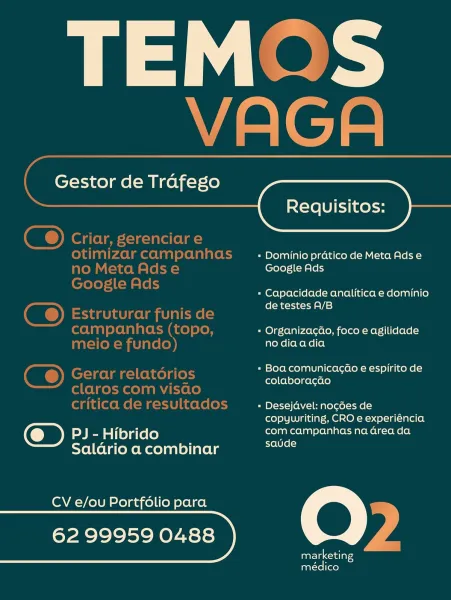 TEM-

~ -”
rf | a

a a -

 

Gestor de Trafego

 

= Dominio pratico de Meta Ads e
Google Ads

= Capacidade analitica e dominio
de testes A/B

« Organizagao, foco e agilidade
no diaadia

» Boa comunicacao e espirito de
colaboragao

» Desejavel: no¢gces de
copywriting, CRO e experiéncia
PJ- Hibrido com campanhas na Grea da

Salario a combinar eel

CV e/ou Portfdlio para (@) .
62 99959 0488 : 4
marketing —

médico Gestor de Trafego

   

Requisitos:
Criar, gerenciare

otimizarcampanhas _ : Dominiopraticode MetaAdse

no Meta Adse Google Ads
ia)
pee cs » Capacidade analitica e dominio
. de testes A/B
Estruturar funis de
campanhas (topo, « OrganizacGo, foco e agilidade
meio e fundo) no diaadia

» Boa comunicacaéo e espirito de

Gerar relatorios Spe eae)

claros com visao

critica de resultados » Desejdvel: nogées de
copywriting, CRO e experiéncia
Ie Hibrido com campanhas na Grea da

Salario a combinar ons

CV e/ou Portfolio para QO

rR lolol SN OyA=se} y
marketing
médico Gestor de Trafeg...