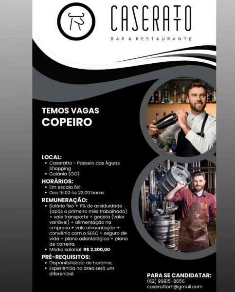 T
t

BAR & RESTAURANTE

 

TEMOS VAGAS
COPEIRO ms

 

LOCAL:
* Caseratto - Passeio das Aguas Hon j |
Shopping 7 | aa ‘

* Goiania (GO) oa ee
HORARIOS: r re - = |

« Em escala
¢ Das 16:00 as 0 horas | aH | '
REMUNERAGAO: _ )
* Salario fixo + 11% assiduidade _
(apds 0 primeiro més trabalhado) y
+ vale transporte + gorjeta (valor
variavel) + alimentagao na
empresa + vale alimentac
convenio com © SESC +

  
 

 
  

  

 

 

 

    

     

vida + plano odontologico + pla
de carreira. =
* Média salarial: RS 2.300,00 =

PRE-REQUISITOS:
¢ Disponibilidade
« Experiencia na ¢

ee PARA SE CANDIDATAR:
(62) 99915-9656
caserattorh@gmail.com

 
  

horarios

ea sera um T
T

BAR &® RESTAURANTE

oR ACTA
COPEIRO

 

LOCAL:
* Caseratto - Passeio das Aguas
Shoppin
* Goidnia On

HORARIOS:

* Em escala 6x1
* Das 16:00 Gs 23:00 horas

REMUNERACAO:

* Saldrio fixo + 1% de assiduidade
(apés 0 primeiro més trabalhado)
+ vale transporte + gorjeta (valor
varidvel) + alimentagado na
empresa + vale alimentagdo...