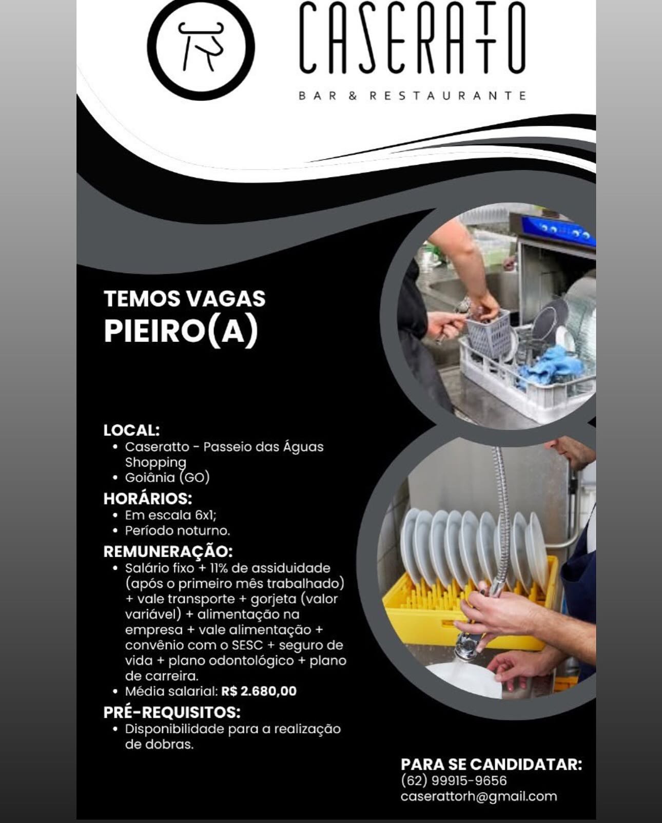 T
t

BAR & RESTAURANTE

 

TEMOS VAGAS
PIEIRO(A)

LOCAL:
* Caseratto - Passejo das Aguas
Shopping
¢ Goiania (GO)
HORARIOS:
« Em escala 6x1,
¢ Periodo noturno

REMUNERACAO:

« Salario fixo + 11% de assiduidade
(apdés 0 primeiro més trabalhado)
+ vale transporte + gorjeta (valor
varidvel) + alimentagao na
empresa + vale alimentagao +
convenio com o SESC + seguro de
vida + plano odontelogico + plano
de carreira

* Media salarial: RS 2.680,00

PRE-REQUISITOS:

* Disponibilidade para a realizacao
de dobras

 

  

PARA SE CANDIDATAR:

(62) 99915-9656
caserattorh@gmail.com T
T

BAR &® RESTAURANTE

     
  

TEMOS VAGAS
PIEIRO(A)

 
 

LOCAL:
* Caseratto - Passeio das Aguas
Shoppin
* Goidnia omy

HORARIOS:
* Em escala 6x1;
* Periodo noturno.

REMUNERACAO:

* Saldrio fixo + 11% de assiduidade
(apés o primeiro més trabalhado)
+ vale transporte + gorjeta (valor
varidvel) + alimentagao na
empresa + vale alimentagao +
convénio com o SESC + seguro de
vida + plano odontolégico + plano
de carreira.

* Média salarial: R$ 2.680,00

PRE-REQUISITOS:
* Disponibilidade para a realizacao
de dobras.

PARA SE CANDIDATAR:
(62) 99915-9656
caserattorh@gmail.com T
T

BAR &® RESTAURANTE

 

TEMOS VAGAS
PIEIRO(A)

LOCAL:
* Caseratto - Passeio das Aguas
Shopping
¢ Goiania (GO)

HORARIOS:
* Em escala 6x];
¢ Periodo noturno

REMUNERACAO:

¢ Salario fixo + 11% de assiduidade
(apés o primeiro més trabalhado)
+ vale transporte + gorjeta (valor
varidvel) + alimentagao na
empresa + vale alimentagao +
convénio com o SESC + seguro de
vida + plano odontologico + plano
de carreira.

* Media salarial: RS 2.680,00

 

PRE-REQUISITOS:
¢ Disponibilidade para a realizacao
de dobras.
PARA SE CANDIDATAR:
(62) 99915-9656
caserattorh@gmail.com T
t

BAR &® RESTAURANTE

     
  

TEMOS VAGAS
PIEIRO(A)

   

LOCAL:
* Caseratto - Passeio das Aguas
Shoppin
* Goidnia ool

HORARIOS:
* Em escala 6x1;
* Periodo noturno.

REMUNERACAO:

* Saldrio fixo + 11% de assiduidade
(apds 0 primeiro més trabalhado)
+ vale transporte + gorjeta (valor
varidvel) + alimentagdo na
empresa + vale alimentagdao +
convénio com o SESC + seguro de
vida + plano odontoldégico + plano
de carreira.

* Média salarial: R$ 2.680,00

PRE-REQUISITOS:
* Disponibilidade para a realizacao
de dobras.

PARA SE CANDIDATAR:
(62) 99915-9656
caserattorh@gmail.com T
T

BAR &® RESTAURANTE

 

TEMOS VAGAS
PIEIRO(A)

LOCAL:
* Caseratto - Passeio das Aguas

Shoppin
* Goiania tool
HORARIOS:

* Em escala 6x];
¢ Periodo noturno

REMUNERACAO:
¢ Salario fixo + 11% de assiduidade
(apds o primeiro més trabalhado)
+ vale transporte + gorjeta (valor
variavel) + alimentagao na
empresa + vale alimentagao +
convénio com o SESC + seguro de

vida + plano odontolagico + plano
de carreira.
¢« Média salarial: R$ 2.680,00

PRE-REQUISITOS:

¢ Disponibilidade para a realizacao
de dobras.

 

 

PARA SE CANDIDATAR:
(62) 99915-9656
caserattorh@gmail.com |
T

BAR &® RESTAURANTE

     
  

TEMOS VAGAS
PIEIRO(A)

 
 

LOCAL:

* Caseratto - Passeio das Aguas
Shoppin
* Goidnia omy
HORARIOS:

* Em escala 6x1;
* Periodo noturno.

{aU a7 ver tek

* Saldrio fixo + 11% de assiduidade
(apés o primeiro més trabalhado)
+ vale transporte + gorjeta (valor
varidvel) + alimentagao na
empresa + vale alimentagdo +
convénio com o SESC + seguro de
vida + plano odontolégico + plano
de carreira.

* Média salarial: R$ 2.680,00

PRE-REQUISITOS:
* Disponibilidade para a realizacao
de dobras.

PARA SE CANDIDATAR:
(62) 99915-9656
caserattorh@gmail.com T
T

BAR &® RESTAURANTE

 

——,. el

TEMOS VAGAS os
PIEIRO(A) yr af

 

cme citto - Passeio das Aquas

  

nia (GO

HORARIOS: ,

Ca toa iets

arnhenner es a { (| a

Caeslel(o lions) Colaaa II

 

 

   

cee ESR » 3
PRE-REQUISITOS:

« Disponibilidade para a realizacao

de dobras Ty
t

BAR &® RESTAURANTE

TEMOS VAGAS
PIEIRO(A)

   

LOCAL:
* Caseratto - Passeio das Aguas
Shoppin
* Goidnia oo

HORARIOS:
* Em escala 6x1;
* Periodo noturno.

REMUNERAGAO:

* Saldrio fixo + 11% de assiduidade
(apés 0 primeiro més trabalhado)
+ vale transporte + gorjeta (valor
varidvel) + alimentagao na
empresa + vale alimentagao +
convénio com o SESC + seguro de
vida + plano odontolégico + plano
de carreira.

* Média salarial: R$ 2.680,00

PRE-REQUISITOS:
* Disponibilidade para a realizagao
de dobras.

 

PARA SE CANDIDATAR:
(62) 99915-9656
caserattorh@gmail.com T
T

BAR &® RESTAURANTE

 

aT eRUNCTCS |
PIEIRO(A) at |

   

 

 

~, : :
1 er

* Goiania (GO
HORARIOS:
Peon m ets: folie.
Puereriteretiaen titers |

~" | a |
REMUNERAGAO: a

¢ Salario fixo + 11 assidicl

        
 
    
  
  

gprmer

ologice + plane

.
Pane ere ieee elite SPAT -Lehe) . 9

PRE-REQUISITOS:

 

PARA SE CANDIDATAR: Ty
t

BAR &® RESTAURANTE

TEMOS VAGAS
PIEIRO(A)

   

LOCAL:
* Caseratto - Passeio das Aguas
Shoppin
* Goidnia om

HORARIOS:
¢« Em escala 6x1;
* Periodo noturno.

REMUNERAGAO:

¢ Saldrio fixo + 11% de assiduidade
(apés o primeiro més trabalhado)
+ vale transporte + gorjeta (valor
varidvel) + alimentagao na
empresa + vale alimentagdo +
convénio com o SESC + seguro de
vida + plano odontoldégico + plano
de carreira.

* Média salarial: R$ 2.680,00

PRE-REQUISITOS:
* Disponibilidade para a realizagao
de dobras.

 

PARA SE CANDIDATAR:
(62) 99915-9656
caserattorh@gmail.com