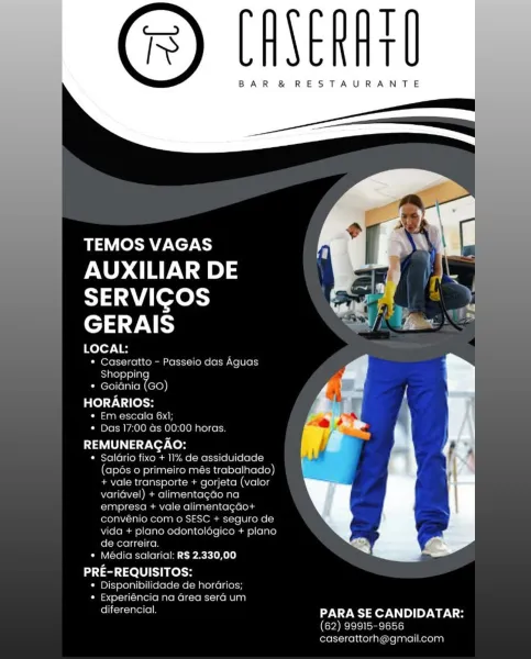 T
T

BAR &® RESTAURANTE

 

TEMOS VAGAS
AUXILIAR DE
SERVIGOS
GERAIS

LOCAL:
* Caseratto —- Passeio das Aguas
Shopping
* Goiania (GO)

Bel TN [ols
Cal aiameryorel(o nolan
¢« Das 17:00 as 00:00 horas

REMUNERAGAO:

¢ Salario fixo + 11% de assiduidade
(apos o primeiro més trabalhado)
+ vale transporte + gorjeta (valor
variavel) + alimentagao na
empresa + vale alimentagao+
convenio com © SESC + sequro de
vida + plano odontologice + plano
de carreira

* Media salarial: RS 2.330,00

PRE-REQUISITOS:
¢ Disponibilidade de horarios;
¢ Experiéncia na area sera um

diferencial, PARA SE CANDIDATAR:
62) 99915-9656
caserattorh@gmail.com T
t

BAR &® RESTAURANTE

      
   
       

TEMOS VAGAS

AUXILIAR DE
SERVICOS
ep arg

LOCAL:

* Caseratto - Passeio das Aguas
Shoppin
* Goidnia oe
HORARIOS:

* Em escala 6x1;
* Das 17:00 ds 00:00 horas.

La US a 7 ver Ne}

* Salario fixo + 11% de assiduidade
(apés 0 primeiro més trabalhado)
+ vale transporte + gorjeta (valor
varidvel) + alimentagao na
empresa + va...