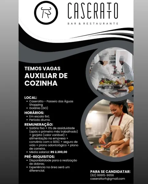 T
t

BAR &® RESTAURANTE

  
 

TEMOS VAGAS
AUXILIAR DE
COZINHA

LOCAL:
« Caseratto - Passeio das Aquas
Shopping
* Goiania (GO)

HORARIOS:
Oe ela aba}
¢ Periodo diurno

Lal S acy Veron
* Salario fixe + 11% de assiduidade
(apos o primeiro més trabalhado)
+ gorjeta (valor varidvel) +

  

alimentagao na empresa + . ca
convenio com o SESC + seguro de
vida + plano odontologico + plano
de carreira — Po ;
* Media salarial: RS 2.300,00 ys 4
PRE-REQUISITOS: al

¢ Disponibilidade para a realizacao T
T

BAR &® RESTAURANTE

        
   
  

TEMOS VAGAS

AUXILIAR DE
COZINHA

   

LOCAL:
* Caseratto - Passeio das Aguas
E}ale) e) eli}
* Goidnia io)

HORARIOS:
¢ Em escala 6x];
¢ Periodo diurno.

REMUNERACAO:

* Salario fixo + 11% de assiduidade
(apés o primeiro més trabalhado)
+ gorjeta (valor varidvel) +
alimentagdo na empresa +
convénio com o SESC + seguro de
vida + plano odontolégico + plano
de carreira.

* Média salarial: R$ 2.300,00

PRE-REQUISITOS:
* Disponibilidade para a realizagao
de dobra...