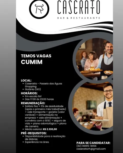 T
T

BAR &® RESTAURANTE

 

 

TEMOS VAGAS y
CUMIM ww Bi
vb
eet
~~,
t
LOCAL:
seratto - Passeio das Aguas

   

ie Or
Shapping
ania (GO)

HORARIOS:

« Em escala 6x1
Cm Dlela ae) Omer

REMUNERACAO:

* Salario fixo +11% d
(apos o primeiro r
+ vale transporte + gor)
variavel) + alimentacao
empresa + va
convenio c
vida + plano odontolog plano =
de carreira r

* Média salarial: RS 2.330,00

PRE-REQUISITOS:
¢ Disponibilidade para a realizacao
de dobras
¢ Experiéncia na area PARA SE CANDIDATAR:
62) 99915-9656
caserattorha@igmail.com

 

 

O00 horas |
t

BAR &® RESTAURANTE

    
  

LYCOS BYE Xcy-C
CUMIM

   

LOCAL:
* Caseratto - Passeio das Aguas

Shoppin
Pierelielaltel a)
HORARIOS:

« Em escala 6x1
¢ Das 17:00 ds 23:00 horas

REMUNERACAO:

* Saldrio fixo + 11% de assiduidade
(apés o primeiro més trabalhado)
+ vale transporte + gorjeta (valor
varidvel) + alimentagao na
empresa + vale alimentagao +
convénio com o SESC + seguro de
vida + plano odontolégico + plano
de carreira.

* Média sala...