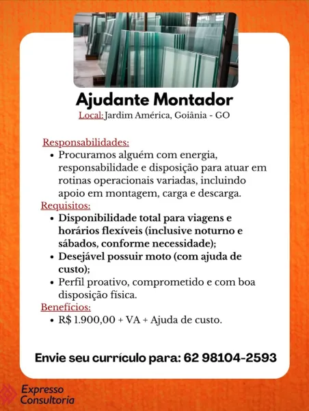 Ajudante Montador

Local: Jardim América, Goiania - GO

Responsabilidades:

e Procuramos alguém com energia,
responsabilidade e disposicao para atuar em
rotinas operacionais variadas, incluindo
apoio em montagem, carga e descarga.

Requisitos:

e Disponibilidade total para viagens e
horarios flexiveis (inclusive noturno e
sabados, conforme necessidade);

e Desejavel possuir moto (com ajuda de
custo);

Perfil proativo, comprometido e com boa
disposic¢ao fisica.

Beneficios:
¢ R$ 1.900,00 + VA + Ajuda de custo.

Envie seu curriculo para: 62 98104-2593 Ajudante Montador

Local: Jardim América, Goiania - GO

Responsabilidades:

e Procuramos alguém com energia,
responsabilidade e disposigao para atuar em
rotinas operacionais variadas, incluindo
apoio em montagem, carga e descarga.

Requisitos:

¢ Disponibilidade total para viagens e
horarios flexiveis (inclusive noturno e
sabados, conforme necessidade);

e Desejavel possuir moto (com ajuda de
custo);

¢ Perfil proativo, comprometido e co...