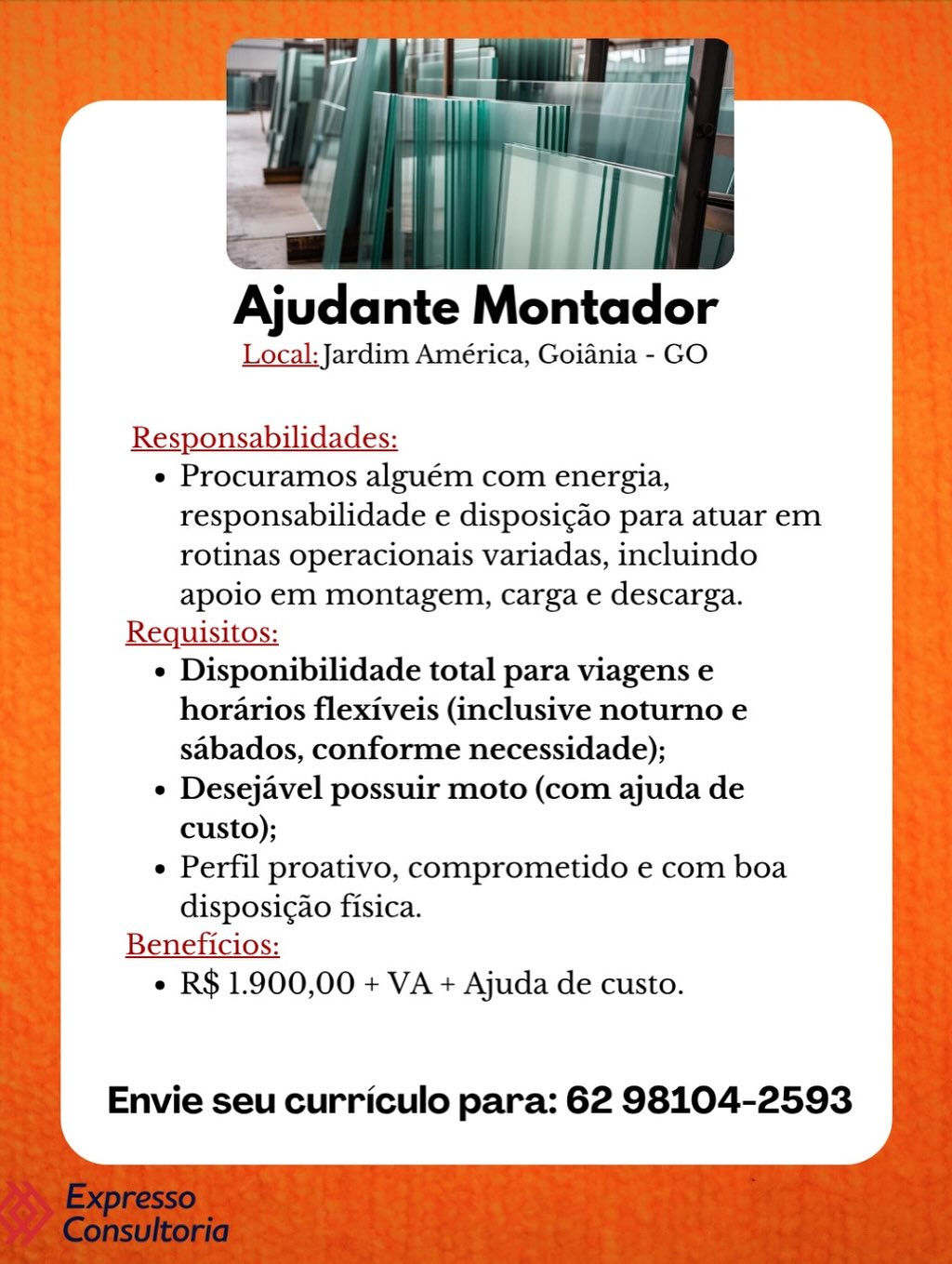 Ajudante Montador

Local: Jardim América, Goiania - GO

Responsabilidades:

e Procuramos alguém com energia,
responsabilidade e disposicao para atuar em
rotinas operacionais variadas, incluindo
apoio em montagem, carga e descarga.

Requisitos:

e Disponibilidade total para viagens e
horarios flexiveis (inclusive noturno e
sabados, conforme necessidade);

e Desejavel possuir moto (com ajuda de
custo);

Perfil proativo, comprometido e com boa
disposic¢ao fisica.

Beneficios:
¢ R$ 1.900,00 + VA + Ajuda de custo.

Envie seu curriculo para: 62 98104-2593 Ajudante Montador

Local: Jardim América, Goiania - GO

Responsabilidades:

e Procuramos alguém com energia,
responsabilidade e disposigao para atuar em
rotinas operacionais variadas, incluindo
apoio em montagem, carga e descarga.

Requisitos:

¢ Disponibilidade total para viagens e
horarios flexiveis (inclusive noturno e
sabados, conforme necessidade);

e Desejavel possuir moto (com ajuda de
custo);

¢ Perfil proativo, comprometido e com boa
disposic¢ao fisica.

Beneficios:
e R$ 1.900,00 + VA + Ajuda de custo.

Envie seu curriculo para: 62 98104-2593 Ajudante Montador

Local: Jardim América, Goiania - GO

Responsabilidades:

e Procuramos alguém com energia,
responsabilidade e disposigao para atuar em
rotinas operacionais variadas, incluindo
apoio em montagem, carga e descarga.

Requisitos:

e Disponibilidade total para viagens e
horarios flexiveis (inclusive noturno e
sabados, conforme necessidade);

¢ Desejavel possuir moto (com ajuda de
custo);

¢ Perfil proativo, comprometido e com boa
disposicao fisica.

Beneficios:
e R$ 1.900,00 + VA + Ajuda de custo.

Envie seu curriculo para: 62 98104-2593 ee Ey
olka plc

x 7 TT ee

Ajudante Montador

Local: Jardim América, Goiania - GO

Responsabilidades:

e Procuramos alguém com energia,
responsabilidade e disposic¢ao para atuar em
rotinas operacionais variadas, incluindo
apoio em montagem, carga e descarga.

Requisitos:

e Disponibilidade total para viagens e
horarios flexiveis (inclusive noturno e
sabados, conforme necessidade);

¢ Desejavel possuir moto (com ajuda de
custo);

¢ Perfil proativo, comprometido e com boa
disposic¢ao fisica.

Beneficios:
¢ R$ 1.900,00 + VA + Ajuda de custo.

Envie seu curriculo para: 62 98104-2593 Ajudante Montador

Local: Jardim América, Goiania - GO

Responsabilidades:

e Procuramos alguém com energia,
responsabilidade e disposi¢ao para atuar em
rotinas operacionais variadas, incluindo
apoio em montagem, carga e descarga.

Requisitos:

¢ Disponibilidade total para viagens e
horarios flexiveis (inclusive noturno e
sabados, conforme necessidade);

e Desejavel possuir moto (com ajuda de
custo);

¢ Perfil proativo, comprometido e com boa
disposic¢ao fisica.

Beneficios:
¢ R$ 1.900,00 + VA + Ajuda de custo.

Envie seu curriculo para: 62 98104-2593 A

Ajudante Montador

Local: Jardim América, Goiania - GO

Responsabilidades:
¢ Procuramos alguém com energia,
responsabilidade e disposicgao para atuar em
rotinas operacionais variadas, incluindo
apoio em montagem, carga e descarga.
Requisitos:
¢ Disponibilidade total para viagens e
horarios flexiveis (inclusive noturno e
sabados, conforme necessidade);
¢ Desejavel possuir moto (com ajuda de
custo);
¢ Perfil proativo, comprometido e com boa
disposigAo fisica.
Beneficios:
¢ R$ 1.900,00 + VA + Ajuda de custo.

Envie seu curriculo para: 62 98104-2593 Ajudante Montador

Local: Jardim América, Goiania - GO

Responsabilidades:

e Procuramos alguém com energia,
responsabilidade e disposi¢ao para atuar em
rotinas operacionais variadas, incluindo
apoio em montagem, carga e descarga.

Requisitos:

¢ Disponibilidade total para viagens e
horarios flexiveis (inclusive noturno e
sabados, conforme necessidade);

¢ Desejavel possuir moto (com ajuda de
custo);

¢ Perfil proativo, comprometido e com boa
disposic¢ao fisica.

Beneficios:
¢ R$ 1.900,00 + VA + Ajuda de custo.

Envie seu curriculo para: 62 98104-2593 Ajudante Montador

Local: Jardim América, Goiania - GO

Responsabilidades:

e Procuramos alguém com energia,
responsabilidade e disposigao para atuar em
rotinas operacionais variadas, incluindo
apoio em montagem, carga e descarga.

Requisitos:

¢ Disponibilidade total para viagens e
horarios flexiveis (inclusive noturno e
sabados, conforme necessidade);

¢ Desejavel possuir moto (com ajuda de
custo);

¢ Perfil proativo, comprometido e com boa
disposigao fisica.

Beneficios:
¢ R$ 1.900,00 + VA + Ajuda de custo.

Envie seu curriculo para: 62 98104-2593 Ajudante Montador

Local: Jardim América, Goiania - GO

Responsabilidades:

e Procuramos alguém com energia,
responsabilidade e disposicao para atuar em
rotinas operacionais variadas, incluindo
apoio em montagem, carga e descarga.

Requisitos:

e Disponibilidade total para viagens e
horarios flexiveis (inclusive noturno e
sabados, conforme necessidade);

¢ Desejavel possuir moto (com ajuda de
custo);

e Perfil proativo, comprometido e com boa
disposigado fisica.

Beneficios:
¢ R$ 1.900,00 + VA + Ajuda de custo.

Envie seu curriculo para: 62 98104-2593 Ajudante Montador

Local: Jardim América, Goiania - GO

Responsabilidades:
¢ Procuramos alguém com energia,
responsabilidade e disposigao para atuar em
rotinas operacionais variadas, incluindo
apoio em montagem, carga e descarga.
Requisitos:
¢ Disponibilidade total para viagens e
horarios flexiveis (inclusive noturno e
sabados, conforme necessidade);
e Desejavel possuir moto (com ajuda de
custo);
¢ Perfil proativo, comprometido e com boa
disposigao fisica.
Beneficios:
« R$ 1.900,00 + VA + Ajuda de custo.

Envie seu curriculo para: 62 98104-2593