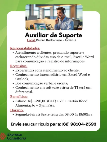 Auxiliar de Suporte

Local: Bairro Rodoviario - Goiania

Responsabilidades:

e Atendimento a clientes, prestando suporte e
esclarecendo duvidas, uso de e-mail, Excel e Word
para comunicacao e registro de informagoes.

Requisitos:

e Experiéncia com atendimento ao cliente;

e Conhecimento intermediario em Excel, Word e
Outlook;

¢ Boa comunicagao verbal e escrita;

e Conhecimento em software e area de TI sera um
diferencial.

Beneficios:

 Salario: R$ 1.590,00 (CLT) + VT + Cartao Ifood

Alimentagao + Gym Pass.
Horario:
¢ Segunda-feira a Sexta-feira das 08:00 as 18:00hrs

Envie seu curriculo para: (62) 98104-2593 Auxiliar de Suporte
Local: Bairro Rodoviario - Goiania
Responsabilidades:

« Atendimento a clientes, prestando suporte e
esclarecendo duvidas, uso de e-mail, Excel e Word
para comunicagao e registro de informacoes.

Reqguisitos:

« Experiéncia com atendimento ao cliente;

¢ Conhecimento intermediario em Excel, Word e
Outlook;

¢ Boa comunicagao verbal e escrita;

« Conhecimen...