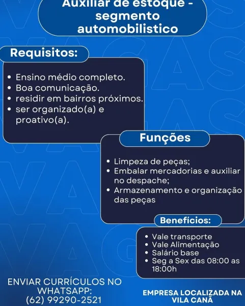 AUXIIlar Ge estoque -
segmento
automobilistico

 

Requisitos:

   
 
     
    

  

Ensino médio completo.

e Boa comunicagao.

e residir em bairros proximos.

e ser organizado(a) e
proativo(a).

       

¢ Limpeza de pecas;

e Embalar mercadorias e auxiliar
no despache;

e Armazenamento e organiza¢ao

das pegas

Beneficios:

e Vale transporte

e Vale Alimenta¢gao

° Salario base

¢ Seg a Sex das 08:00 as
18:00h

       
   
   
     
      

ENVIAR CURRICULOS NO

NALS Ya aes EMPRESA LOCALIZADA NA
(62) 99290-2521 VILA CANA AUXIIaF Ge Cstoque -
segmento
automobilistico

 

Requisitos:

   
 
     
     
  
       
    

  

Ensino médio completo.
¢ Boa comunicagao.

e residir em bairros proximos.
e ser organizado(a) e
proativo(a).

  

e Limpeza de pegas;

e Embalar mercadorias e auxiliar
no despache;

e Armazenamento e organizacao

das pecgas

Beneficios:

e Vale transporte

e Vale Alimentagao

e Salario base

e Seg a Sex das 08:00 as
18:00h

 

   
  

ENVIAR CURRICULOS NO

Nd aa...