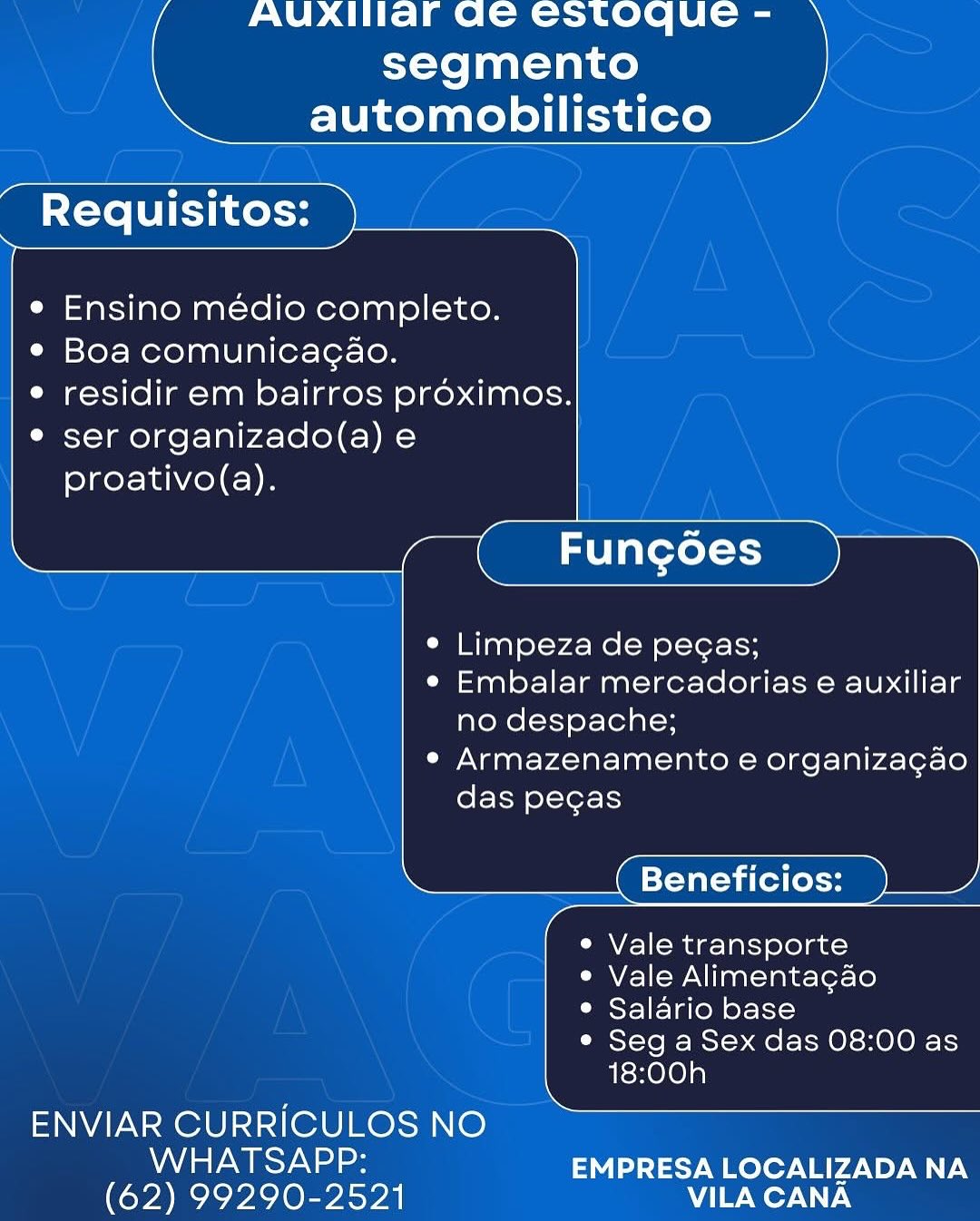 AUXIIlar Ge estoque -
segmento
automobilistico

 

Requisitos:

   
 
     
    

  

Ensino médio completo.

e Boa comunicagao.

e residir em bairros proximos.

e ser organizado(a) e
proativo(a).

       

¢ Limpeza de pecas;

e Embalar mercadorias e auxiliar
no despache;

e Armazenamento e organiza¢ao

das pegas

Beneficios:

e Vale transporte

e Vale Alimenta¢gao

° Salario base

¢ Seg a Sex das 08:00 as
18:00h

       
   
   
     
      

ENVIAR CURRICULOS NO

NALS Ya aes EMPRESA LOCALIZADA NA
(62) 99290-2521 VILA CANA AUXIIaF Ge Cstoque -
segmento
automobilistico

 

Requisitos:

   
 
     
     
  
       
    

  

Ensino médio completo.
¢ Boa comunicagao.

e residir em bairros proximos.
e ser organizado(a) e
proativo(a).

  

e Limpeza de pegas;

e Embalar mercadorias e auxiliar
no despache;

e Armazenamento e organizacao

das pecgas

Beneficios:

e Vale transporte

e Vale Alimentagao

e Salario base

e Seg a Sex das 08:00 as
18:00h

 

   
  

ENVIAR CURRICULOS NO

Nd aaa ee EMPRESA LOCALIZADA NA
(62) 99290-2521 NW Wey NXT:4 AUXIIlar Ge estoque -
segmento
automobilistico

 

Requisitos:

   
 
     
    

  

Ensino médio completo.

e Boa comunicagao.

e residir em bairros proximos.

e ser organizado(a) e
proativo(a).

       

¢ Limpeza de pegas;

e Embalar mercadorias e auxiliar
no despache;

e Armazenamento e organizagao

das pegas

Beneficios:

e Vale transporte

e Vale Alimentagao

¢ Salario base

e Seg a Sex das 08:00 as
18:00h

       
   
   
     
      

ENVIAR CURRICULOS NO

WHATSAPP: EMPRESA LOCALIZADA NA
(62) 99290-2521 VILA CANA AUXIIaF Ge estoque -
segmento
automobilistico

 

Requisitos:

   
 
     
     
  
       
    

  

e Ensino médio completo.
¢ Boa comunicagao.

e residir em bairros proximos.
e ser organizado(a) e
proativo(a).

  

¢ Limpeza de pegas;

e Embalar mercadorias e auxiliar
no despache;

e Armazenamento e organizacao

das pegas

Beneficios:

e Vale transporte

e Vale Alimentagao

e Salario base

e Seg a Sex das 08:00 as
18:00h

 

   
  

ENVIAR CURRICULOS NO

Na Ear EMPRESA LOCALIZADA NA
(62) 99290-2521 NW Wey AX7:4 AUXIIlaFr Qe estoque -
segmento
automobilistico

 

Requisitos:

   
 
     
    

  

Ensino médio completo.

e Boa comunicagao.

e residir em bairros préoximos.

° ser organizado(a) e
proativo(a).

       

¢ Limpeza de pecas;

e Embalar mercadorias e auxiliar
no despache;

° Armazenamento e organizagao

das pegas

Beneficios:

e Vale transporte

e Vale Alimentacao

° Salario base

¢ Seg a Sex das 08:00 as
18:00h

       
   
   
     
      

ENVIAR CURRICULOS NO

NA te Ta lees EMPRESA LOCALIZADA NA
(62) 99290-2521 VILA CANA AUXIIaF Ge estoque -
segmento
automobilistico

 

Requisitos:

   
 
     
     
  
       
    

  

Ensino médio completo.
¢ Boa comunicagao.

e residir em bairros proximos.
e ser organizado(a) e
proativo(a).

  

¢ Limpeza de pegas;

e¢ Embalar mercadorias e auxiliar
no despache;

e Armazenamento e organizacao

das pegas

Beneficios:

e Vale transporte

e Vale Alimenta¢gao

° Salario base

e Seg a Sex das 08:00 as
18:00h

 

   
  

ENVIAR CURRICULOS NO

Na Ear EMPRESA LOCALIZADA NA
(62) 99290-2521 NW Woy AX7.N AUXIIlar ae estoque -
segmento
automobilistico

 

Requisitos:

   
 
     
    

  

Ensino médio completo.

e Boa comunicagao.

e residir em bairros préoximos.

® ser organizado(a) e
proativo(a).

   

° Limpeza de pegas;

e Embalar mercadorias e auxiliar
no despache;

¢ Armazenamento e organizacao

das pecgas

Beneficios:

e Vale transporte

e Vale Alimentacao

¢ Salario base

e Seg a Sex das 08:00 as
18:00h

      
   
     
     
  
    

ENVIAR CURRICULOS NO

NA ta Ta lee EMPRESA LOCALIZADA NA
(62) 99290-2521 VILA CANA AUXIIar Ge estoque -
segmento
automobilistico

 

Requisitos:

   
 
     
     
  
       
    

  

Ensino médio completo.
¢ Boa comunicagao.

e residir em bairros proximos.
° ser organizado(a) e
proativo(a).

  

¢ Limpeza de pegas;

¢ Embalar mercadorias e auxiliar
no despache;

e Armazenamento e organizagao

das pegas

Beneficios:

e Vale transporte

e Vale Alimenta¢gao

® Salario base

e Seg a Sex das 08:00 as
18:00h

 

   
  

ENVIAR CURRICULOS NO

Nd aa Ear EMPRESA LOCALIZADA NA
(62) 99290-2521 VILA CANA AUXITlar ae estoque -
segmento
automobilistico

 

Requisitos:

   
 
     
    

  

Ensino médio completo.

¢ Boa comunicagao.

e residir em bairros proximos.

° ser organizado(a) e
proativo(a).

      
   
    

Fungoes

e Limpeza de pegas;

e Embalar mercadorias e auxiliar
no despache;

¢ Armazenamento e organizagao
das pegas

Beneficios:

e Vale transporte

e Vale Alimentacao

* Salario base

¢ Seg a Sex das 08:00 as
18:00h

  
      

ENVIAR CURRICULOS NO

NA ta Te least EMPRESA LOCALIZADA NA
(62) 99290-2521 VILA CANA AUXIIaFr ae estoque -
segmento
automobilistico

 

Requisitos:

   
 
     
     
  
       
    

  

Ensino médio completo.
¢ Boa comunicagao.

© residir em bairros proximos.
¢ ser organizado(a) e
proativo(a).

  

¢ Limpeza de pegas;

e Embalar mercadorias e auxiliar
no despache;

e Armazenamento e organizagao

das pegas

Beneficios:

e Vale transporte

e Vale Alimenta¢gao

° Salario base

* Seg a Sex das 08:00 as
18:00h

 

   
  

ENVIAR CURRICULOS NO

WHATSAPP: EMPRESA LOCALIZADA NA
(62) 99290-2521 AV/[ Wor WN7.4