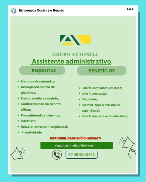 Bag Empregos Goiania e Regiao

Ia

GRUPO ANTONELI
Assistente administrativo

* Envio de documentos

© Acompanhamento de  Saldrio compativel a fungao;

planilhas; Vale Alimentacao;
e Ensino médio completo; © Uniodonto;

¢ Conhecimento no pacote * Unimed (apés 0 periodo de
office; experiéncia);

Procedimentos internos; © Vale Transporte ou Combustivel;
Interesse;

Relacionamento interpessoal;
Proatividade

DISPONIBILIDADE INICIO IMEDIATO

Clcam= 62981 [ 62.98198-5453 | &- Empregos Goiania e Regiao nee
GRUPO ANTONELI
Assistente administrativo
REQUISITOS BENEFICIOS

¢ Envio de documentos

* Acompanhamento de  Saldrio compativel a fungao;
planilhas; * Vale Alimentagao;

¢ Ensino médio completo; © Uniodonto;

¢ Conhecimento no pacote * Unimed (apés 0 periodo de
office; experiéncia);

° Procedimentos internos; * Vale Transporte ou Combustivel;

¢ Interesse;

¢ Relacionamento interpessoal;

e Proatividade
DISPONIBILIDADE INICIO IMEDIATO

we
i © (eames) [ 62. 98198-5453 | 98198-5453 cay Empr...