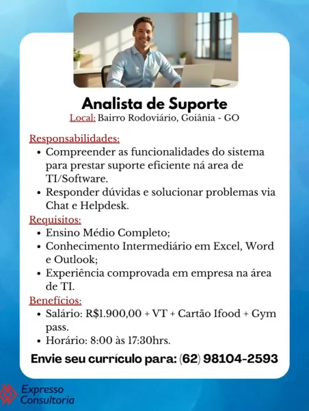 Analista de Suporte

Local: Bairro Rodoviario, Goiania - GO

¢ Compreender as funcionalidades do sistema
para prestar suporte eficiente na area de
TI/Software.

e Responder duvidas e solucionar problemas via
Chat e Helpdesk.

Requisitos:
e Ensino Médio Completo;
e¢ Conhecimento Intermediario em Excel, Word
e Outlook;
e Experiéncia comprovada em empresa na area
de TI.

Beneficios:
¢ Salario: R$1.900,00 + VT + Cartao Ifood + Gym

pass.
e Horario: 8:00 as 17:30hrs.

Envie seu curriculo para: (62) 98104-2593 Analista de Suporte

Local: Bairro Rodoviario, Goiania - GO

Responsabilidades:
¢ Compreender as funcionalidades do sistema
para prestar suporte eficiente na area de
TI/Software.
¢ Responder duvidas e solucionar problemas via
Chat e Helpdesk.

Requisitos:
« Ensino Médio Completo;
¢ Conhecimento Intermediario em Excel, Word
e Outlook;
¢ Experiéncia comprovada em empresa na area
de TI.
Beneficios:
¢ Salario: R$1.900,00 + VT + Cartao Ifood + Gym
pass.
e Horario: 8:00 as 17:30hrs.

Envi...