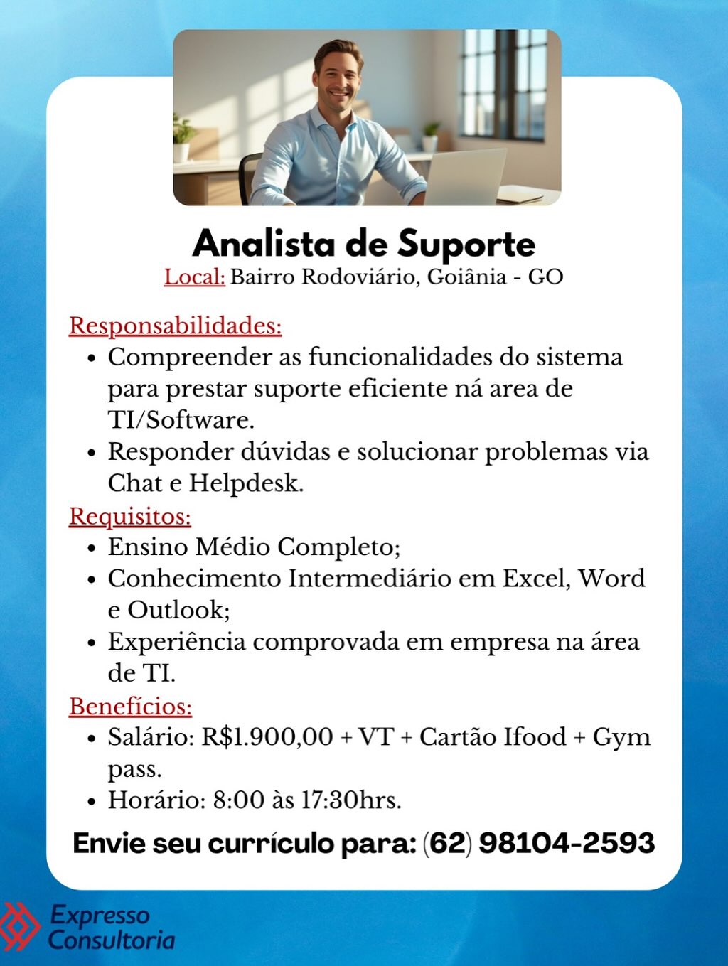 Analista de Suporte

Local: Bairro Rodoviario, Goiania - GO

¢ Compreender as funcionalidades do sistema
para prestar suporte eficiente na area de
TI/Software.

e Responder duvidas e solucionar problemas via
Chat e Helpdesk.

Requisitos:
e Ensino Médio Completo;
e¢ Conhecimento Intermediario em Excel, Word
e Outlook;
e Experiéncia comprovada em empresa na area
de TI.

Beneficios:
¢ Salario: R$1.900,00 + VT + Cartao Ifood + Gym

pass.
e Horario: 8:00 as 17:30hrs.

Envie seu curriculo para: (62) 98104-2593 Analista de Suporte

Local: Bairro Rodoviario, Goiania - GO

Responsabilidades:
¢ Compreender as funcionalidades do sistema
para prestar suporte eficiente na area de
TI/Software.
¢ Responder duvidas e solucionar problemas via
Chat e Helpdesk.

Requisitos:
« Ensino Médio Completo;
¢ Conhecimento Intermediario em Excel, Word
e Outlook;
¢ Experiéncia comprovada em empresa na area
de TI.
Beneficios:
¢ Salario: R$1.900,00 + VT + Cartao Ifood + Gym
pass.
e Horario: 8:00 as 17:30hrs.

Envie seu curriculo para: (62) 98104-2593 Analista de Suporte

Local: Bairro Rodoviario, Goiania - GO

Reg ‘dates:
¢ Compreender as funcionalidades do sistema
para prestar suporte eficiente na area de
TI/Software.
e Responder duvidas e solucionar problemas via
Chat e Helpdesk.

Requisitos:
¢ Ensino Médio Completo;
e¢ Conhecimento Intermediario em Excel, Word
e Outlook;
e Experiéncia comprovada em empresa na area
de TI.

Beneficios:
¢ Salario: R$1.900,00 + VT + Cartao Ifood + Gym
pass.
e Horario: 8:00 as 17:30hrs.

Envie seu curriculo para: (62) 98104-2593 Local: Bairro Rodoviario, Goiania - GO

Responsabilidades:

¢ Compreender as funcionalidades do sistema
para prestar suporte eficiente na area de
TI/Software.

¢ Responder duvidas e solucionar problemas via
Chat e Helpdesk.

Requisitos:
¢ Ensino Médio Completo;
¢ Conhecimento Intermediario em Excel, Word
e Outlook;
¢ Experiéncia comprovada em empresa na area
de TI.
Beneficios:
¢ Salario: R$1.900,00 + VT + Cartao Ifood + Gym
pass.
¢ Horario: 8:00 as 17:30hrs.

Envie seu curriculo para: (62) 98104-2593 Analista de Suporte

Local: Bairro Rodoviario, Goiania - GO

Responsabilidades:
¢ Compreender as funcionalidades do sistema
para prestar suporte eficiente na area de
TI/Software.
¢ Responder duvidas e solucionar problemas via
Chat e Helpdesk.

Requisitos:
¢ Ensino Médio Completo;
e Conhecimento Intermediario em Excel, Word
e Outlook;
e Experiéncia comprovada em empresa na area
de TI.

Beneficios:
¢ Salario: R$1.900,00 + VT + Cartao Ifood + Gym

pass.
e Horario: 8:00 as 17:30hrs.

Envie seu curriculo para: (62) 98104-2593 Analista de Suporte

Local: Bairro Rodoviario, Goiania - GO

Responsabilidades:

« Compreender as funcionalidades do sistema
para prestar suporte eficiente na area de
TI/Software.

¢ Responder duvidas e solucionar problemas via
Chat e Helpdesk.

Requisitos:
« Ensino Médio Completo;
¢ Conhecimento Intermediario em Excel, Word
e Outlook;
¢ Experiéncia comprovada em empresa na area
de TI.
Beneficios:
¢ Salario: R$1.900,00 + VT + Cartao Ifood + Gym
pass.
¢ Horario: 8:00 as 17:30hrs.

Envie seu curriculo para: (62) 98104-2593 Analista de Suporte

Local: Bairro Rodoviario, Goiania - GO

¢ Compreender as funcionalidades do sistema
para prestar suporte eficiente na area de
TI/Software.

¢ Responder duvidas e solucionar problemas via
Chat e Helpdesk.

Requisitos:
¢ Ensino Médio Completo;
e¢ Conhecimento Intermediario em Excel, Word
e Outlook;
¢ Experiéncia comprovada em empresa na area
de TI.

Beneficios:
¢ Salario: R$1.900,00 + VT + Cartao Ifood + Gym
pass.
e Horario: 8:00 as 17:30hrs.

Envie seu curriculo para: (62) 98104-2593 Analista de Suporte

Local: Bairro Rodoviario, Goiania - GO

Responsabilidades:
¢« Compreender as funcionalidades do sistema
para prestar suporte eficiente na area de
TI/Software.
¢ Responder dtvidas e solucionar problemas via
Chat e Helpdesk.

Requisitos:
¢ Ensino Médio Completo;
¢ Conhecimento Intermediario em Excel, Word
e Outlook;
¢ Experiéncia comprovada em empresa na area
de TI.
Beneficios:
¢ Salario: R$1.900,00 + VT + Cartao Ifood + Gym
pass.
¢ Horario: 8:00 as 17:30hrs.

Envie seu curriculo para: (62) 98104-2593 Analista de Suporte

Local: Bairro Rodoviario, Goiania - GO

R bilidades:
*« Compreender as funcionalidades do sistema
para prestar suporte eficiente na area de
TI/Software.
¢ Responder duvidas e solucionar problemas via
Chat e Helpdesk.

Requisitos:
« Ensino Médio Completo;
e¢ Conhecimento Intermediario em Excel, Word
e Outlook;
e Experiéncia comprovada em empresa na area
de TI.

Beneficios:
¢ Salario: R$1.900,00 + VT + Cartao Ifood + Gym
pass.
¢ Horario: 8:00 as 17:30hrs.

Envie seu curriculo para: (62) 98104-2593 Analista de Suporte %

Local: Bairro Rodoviario, Goiania - GO ineee

       
   
   
   
   
   
   
   
   
   
   
   
   
   
   

Responsabilidades:
¢ Compreender as funcionalidades do sistema
para prestar suporte eficiente na area de
TI/Software.
¢ Responder duvidas e solucionar problemas via
Chat e Helpdesk.
Requisitos:
¢ Ensino Médio Completo;
¢ Conhecimento Intermediario em Excel, Word
e Outlook;
¢ Experiéncia comprovada em empresa na area
de TI.
Beneficios:
¢ Salario: R$1.900,00 + VT + Cartao Ifood + Gym
pass.
¢ Horario: 8:00 as 17:30hrs.

Envie seu curriculo para: (62) 98104-2593