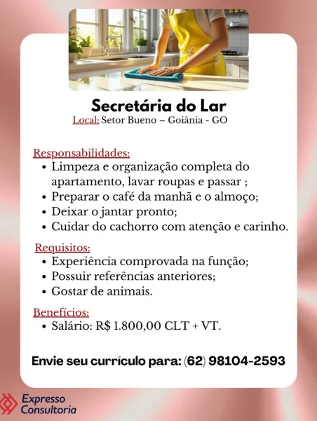 Secretaria do Lar
Local: Setor Bueno — Goiania - GO

  
 
     
   
 
 

Responsabilidades:
¢ Limpeza e organizagao completa do

apartamento, lavar roupas e passar ;
e Preparar o café da manha e 0 almogo;
¢ Deixar o jantar pronto;
¢ Cuidar do cachorro com atengao e carinho.

Requisitos:
e Experiéncia comprovada na fungao;
e Possuir referéncias anteriores;
e Gostar de animais.
¢ Salario: R$ 1.800,00 CLT + VT.

 

Envie seu curriculo para: (62) 98104-2593 6 es
Secretdria do Lar
Local: Setor Bueno — Goiania - GO

   

Responsabilidades:
¢ Limpeza e organizacao completa do

apartamento, lavar roupas e passar ;
¢ Preparar o café da manha e 0 almogo;
¢ Deixar o jantar pronto;
e Cuidar do cachorro com atengao e carinho.

Requisitos:
e Experiéncia comprovada na fungao;
¢ Possuir referéncias anteriores;
¢ Gostar de animais.

    
    
 

 

Beneficios:
¢ Salario: R$ 1.800,00 CLT + VT.

Envie seu curriculo para: (62) 98104-2593 Secretaria do Lar
Local: Setor Bueno — Goiania - GO

  
 
     
 ...
