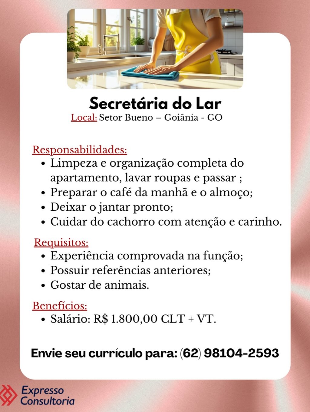 Secretaria do Lar
Local: Setor Bueno — Goiania - GO

  
 
     
   
 
 

Responsabilidades:
¢ Limpeza e organizagao completa do

apartamento, lavar roupas e passar ;
e Preparar o café da manha e 0 almogo;
¢ Deixar o jantar pronto;
¢ Cuidar do cachorro com atengao e carinho.

Requisitos:
e Experiéncia comprovada na fungao;
e Possuir referéncias anteriores;
e Gostar de animais.
¢ Salario: R$ 1.800,00 CLT + VT.

 

Envie seu curriculo para: (62) 98104-2593 6 es
Secretdria do Lar
Local: Setor Bueno — Goiania - GO

   

Responsabilidades:
¢ Limpeza e organizacao completa do

apartamento, lavar roupas e passar ;
¢ Preparar o café da manha e 0 almogo;
¢ Deixar o jantar pronto;
e Cuidar do cachorro com atengao e carinho.

Requisitos:
e Experiéncia comprovada na fungao;
¢ Possuir referéncias anteriores;
¢ Gostar de animais.

    
    
 

 

Beneficios:
¢ Salario: R$ 1.800,00 CLT + VT.

Envie seu curriculo para: (62) 98104-2593 Secretaria do Lar
Local: Setor Bueno — Goiania - GO

  
 
     
   
 
 

Responsabilidades:
¢ Limpeza e organizacgao completa do
apartamento, lavar roupas e passar ;
_|__ ¢ Preparar o café da manha e 0 almog¢o;
e Deixar o jantar pronto;
e Cuidar do cachorro com atengao e carinho. ©

Requisitos:
e Experiéncia comprovada na fungao;
e Possuir referéncias anteriores;
e Gostar de animais.

¢ Salario: R$ 1.800,00 CLT + VT.

Envie seu curriculo para: (62) 98104-2593 Secretaria do Lar

Local: Setor Bueno — Goiania - GO

   

Responsabilidades:
¢ Limpeza e organizagao completa do
apartamento, lavar roupas e passar ;
¢ Preparar o café da manha e o almogo;
¢ Deixar o jantar pronto;
¢ Cuidar do cachorro com atengao e carinho.

Requisitos:
e Experiéncia comprovada na fungao;
¢ Possuir referéncias anteriores;
¢ Gostar de animais.

 
    
  
  

Beneficios:
¢ Salario: R$ 1.800,00 CLT + VT.

Envie seu curriculo para: (62) 98104-2593 Secretaria do Lar
Local: Setor Bueno — Goiania - GO

  
 
 
    
   
  

Responsabilidades:
¢ Limpeza e organizacgao completa do
apartamento, lavar roupas e passar ;
« Preparar o café da manha e 0 almog¢o;
¢ Deixar o jantar pronto;
¢ Cuidar do cachorro com atengao e carinho.

Requisitos:
¢ Experiéncia comprovada na fungao;
e Possuir referéncias anteriores;
e Gostar de animais.

¢ Saldrio: R$ 1.800,00 CLT + VT.

Envie seu curriculo para: (62) 98104-2593 Secretaria do Lar

Local: Setor Bueno — Goiania - GO

   

Responsabilidades:
¢ Limpeza e organizacao completa do

apartamento, lavar roupas e passar ;
¢ Preparar o café da manha e 0 almogo;
¢ Deixar o jantar pronto;
¢ Cuidar do cachorro com atengao e carinho.

Requisitos:
e Experiéncia comprovada na fungao;
¢ Possuir referéncias anteriores;
¢ Gostar de animais.

    
    
 

Beneficios:
¢ Salario: R$ 1.800,00 CLT + VT.

Envie seu curriculo para: (62) 98104-2593 Secretaria do Lar
Local: Setor Bueno — Goiania - GO

Responsabilidades:

¢ Limpeza e organizacéo completa do

apartamento, lavar roupas e passar ;

¢ Preparar o café da manha e 0 almogo;

e Deixar o jantar pronto;

* Cuidar do cachorro com atengio e carinho. |
Requisitos:

« Experiéncia comprovada na fungao;

e Possuir referéncias anteriores;

¢ Gostar de animais.

Reems
e Salario: R$ 1.800,00 CLT + VT.

Envie seu curriculo para: (62) 98104-2593 Secretaria do Lar

Local: Setor Bueno — Goiania - GO

Responsabilidades:
¢ Limpeza e organizacgao completa do

apartamento, lavar roupas e passar ;
¢ Preparar o café da manha e o almoco;
¢ Deixar o jantar pronto;
¢ Cuidar do cachorro com atengao e carinho.

 

Requisitos:
¢ Experiéncia comprovada na fungao;
¢ Possuir referéncias anteriores;
¢ Gostar de animais.

    
  
  

Beneficios:
¢ Salario: R$ 1.800,00 CLT + VT.

Envie seu curriculo para: (62) 98104-2593 Secretaria do Lar
Local; Setor Bueno — Goiania - GO

Responsabilidades:
« Limpeza e organizacao completa do

apartamento, lavar roupas e passar ;
¢ Preparar o café da manha e 0 almogo;
¢ Deixar o jantar pronto;
* Cuidar do cachorro com atengao e carinho.

—
« Experiéncia comprovada na fungao;
e Possuir referéncias anteriores;
e Gostar de animais.

Banehieion
e Salario: R$ 1.800,00 CLT + VT.

Envie seu curriculo para: (62) 98104-2593 Secretaria do Lar

Local: Setor Bueno — Goiania - GO

 

Responsabilidades:
¢ Limpeza e organizacgao completa do

apartamento, lavar roupas e passar ;
¢ Preparar o café da manha e 0 almoco;
¢ Deixar o jantar pronto;
¢ Cuidar do cachorro com atencao e carinho.

Requisitos: i
¢ Experiéncia comprovada na fungao; o
¢ Possuir referéncias anteriores;
¢ Gostar de animais.

  
    
   

Beneficios:

 Salario: R$ 1.800,00 CLT + VT.

Envie seu curriculo para: (62) 98104-2593

. Exp sO a
Consultoria f