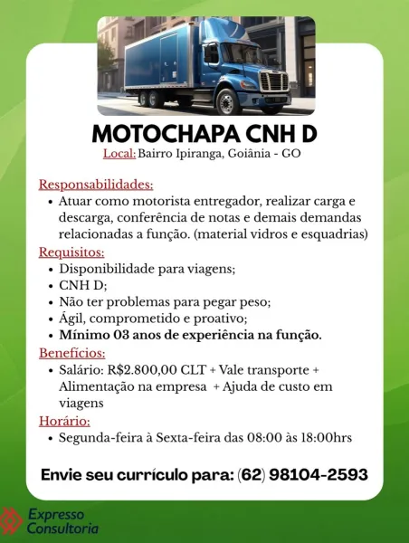 MOTOCHAPA CNH
Local: Bairro Ipiranga, Goiania - GO

Responsabilidades:
¢ Atuar como motorista entregador, realizar carga e
descarga, conferéncia de notas e demais demandas
relacionadas a fungao. (material vidros e esquadrias)
Requisitos:
e Disponibilidade para viagens;
e CNHD;
e Nao ter problemas para pegar peso;
e Agil, comprometido e proativo;
¢ Minimo 03 anos de experiéncia na fungao.
Beneficios:
¢ Salario: R$2.800,00 CLT + Vale transporte +
Alimentac¢do na empresa + Ajuda de custo em
viagens
Horario:
¢ Segunda-feira a Sexta-feira das 08:00 as 18:00hrs

Envie seu curriculo para: (62) 98104-2593 MOTOCHAPA CNHI D

Local: Bairro Ipiranga, Goiania - GO

Responsabilidades:

« Atuar como motorista entregador, realizar carga e
descarga, conferéncia de notas e demais demandas
relacionadas a fungao. (material vidros e esquadrias)

Requisitos:

¢ Disponibilidade para viagens;

« CNHD;

« Nao ter problemas para pegar peso;

e Agil, comprometido e proativo;

¢ Minimo 03 anos de experiéncia n...