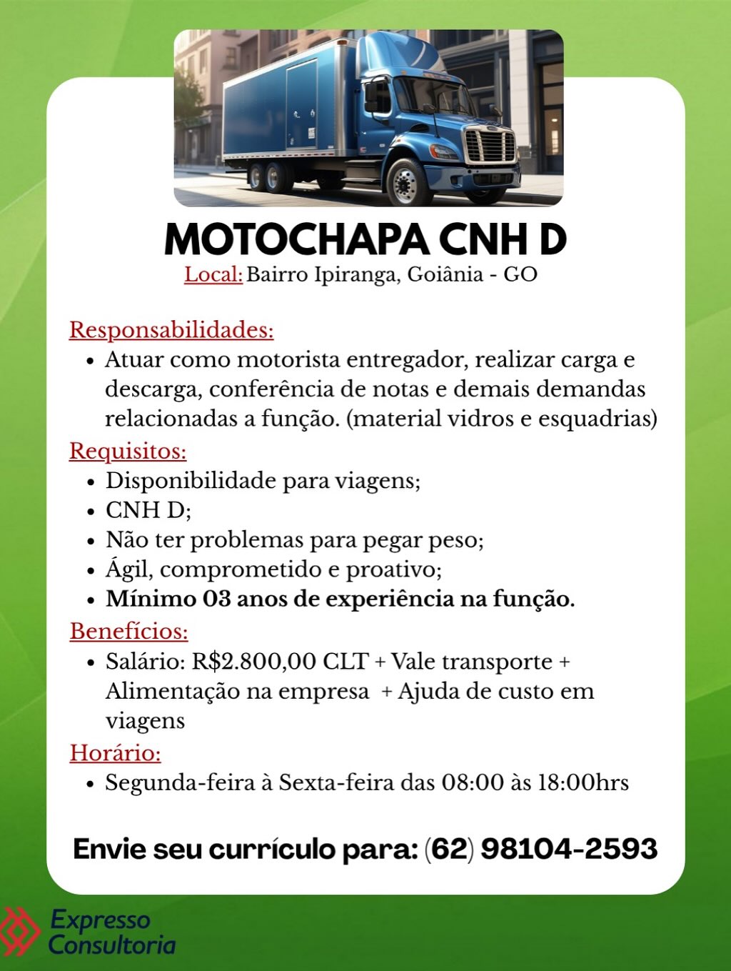 MOTOCHAPA CNH
Local: Bairro Ipiranga, Goiania - GO

Responsabilidades:
¢ Atuar como motorista entregador, realizar carga e
descarga, conferéncia de notas e demais demandas
relacionadas a fungao. (material vidros e esquadrias)
Requisitos:
e Disponibilidade para viagens;
e CNHD;
e Nao ter problemas para pegar peso;
e Agil, comprometido e proativo;
¢ Minimo 03 anos de experiéncia na fungao.
Beneficios:
¢ Salario: R$2.800,00 CLT + Vale transporte +
Alimentac¢do na empresa + Ajuda de custo em
viagens
Horario:
¢ Segunda-feira a Sexta-feira das 08:00 as 18:00hrs

Envie seu curriculo para: (62) 98104-2593 MOTOCHAPA CNHI D

Local: Bairro Ipiranga, Goiania - GO

Responsabilidades:

« Atuar como motorista entregador, realizar carga e
descarga, conferéncia de notas e demais demandas
relacionadas a fungao. (material vidros e esquadrias)

Requisitos:

¢ Disponibilidade para viagens;

« CNHD;

« Nao ter problemas para pegar peso;

e Agil, comprometido e proativo;

¢ Minimo 03 anos de experiéncia na fung¢ao.

Beneficios:

¢ Saldrio: R$2.800,00 CLT + Vale transporte +
Alimentagao na empresa + Ajuda de custo em
viagens

Horario:
¢ Segunda-feira a Sexta-feira das 08:00 as 18:00hrs

Envie seu curriculo para: (62) 98104-2593 MOTOCHAPA CNH D
Local: Bairro Ipiranga, Goiania - GO
Responsabilidades:

e Atuar como motorista entregador, realizar carga e
descarga, conferéncia de notas e demais demandas
relacionadas a fungao. (material vidros e esquadrias)

Requisitos:

e Disponibilidade para viagens;

e CNH D;

e Nao ter problemas para pegar peso;

¢ Agil, comprometido e proativo;

e Minimo 03 anos de experiéncia na fungao.

Beneficios:

¢ Saldrio: R$2.800,00 CLT + Vale transporte +
Alimentagao na empresa + Ajuda de custo em
viagens

Horario:
e Segunda-feira a Sexta-feira das 08:00 as 18:00hrs

Envie seu curriculo para: (62) 98104-2593 —__—

MOTOCHAPA CNH D

Local: Bairro Ipiranga, Goiania - GO

Responsabilidades:

e Atuar como motorista entregador, realizar carga e
descarga, conferéncia de notas e demais demandas
relacionadas a fungao. (material vidros e esquadrias)

Reqguisitos:

« Disponibilidade para viagens;

« CNHD;

« Nao ter problemas para pegar peso;

¢ Agil, comprometido e proativo;

¢ Minimo 03 anos de experiéncia na fung¢ao.

Beneficios:

¢ Saldrio: R$2.800,00 CLT + Vale transporte +
Alimentacgao na empresa + Ajuda de custo em
viagens

Horario:
¢ Segunda-feira a Sexta-feira das 08:00 as 18:00hrs

Envie seu curriculo para: (62) 98104-2593 ——

MOTOCHAPA CNH

Local: Bairro Ipiranga, Goiania - GO

Responsabilidades:
¢ Atuar como motorista entregador, realizar carga e
descarga, conferéncia de notas e demais demandas
relacionadas a fungao. (material vidros e esquadrias)
Requisitos:
¢ Disponibilidade para viagens;
e CNH D;
¢ Nao ter problemas para pegar peso;
 Agil, comprometido e proativo;
¢ Minimo 03 anos de experiéncia na fungao.
Beneficios:
¢ Saldrio: R$2.800,00 CLT + Vale transporte +
Alimentagao na empresa + Ajuda de custo em
viagens
Horario:
¢ Segunda-feira a Sexta-feira das 08:00 as 18:00hrs

Envie seu curriculo para: (62) 98104-2593 MOTOCHAPA CNH D

Local: Bairro Ipiranga, Goiania - GO

Responsabilidades:

« Atuar como motorista entregador, realizar carga e
descarga, conferéncia de notas e demais demandas
relacionadas a fungao. (material vidros e esquadrias)

Requisitos:

¢ Disponibilidade para viagens;

« CNHD;

« Nao ter problemas para pegar peso;

¢ Agil, comprometido e proativo;

¢ Minimo 03 anos de experiéncia na fung¢ao.

Beneficios:

¢ Saldrio: R$2.800,00 CLT + Vale transporte +
Alimentagao na empresa + Ajuda de custo em
viagens

Horario:
¢ Segunda-feira a Sexta-feira das 08:00 as 18:00hrs

Envie seu curriculo para: (62) 98104-2593 MOTOCHAPA CNH D

Local: Bairro Ipiranga, Goiania - GO

Responsabilidades:

« Atuar como motorista entregador, realizar carga e
descarga, conferéncia de notas e demais demandas
relacionadas a fungao. (material vidros e esquadrias)

Requisitos:

¢ Disponibilidade para viagens;

¢ CNH D;

¢ Nao ter problemas para pegar peso;

 Agil, comprometido e proativo;

¢ Minimo 03 anos de experiéncia na fung¢ao.

Beneficios:

¢ Saldrio: R$2.800,00 CLT + Vale transporte +
Alimentacao na empresa + Ajuda de custo em
viagens

Horario:
¢ Segunda-feira 4 Sexta-feira das 08:00 as 18:00hrs

Envie seu curriculo para: (62) 98104-2593 Local: Bairro Ipiranga, Goiania - GO

Responsabilidades:
« Atuar como motorista entregador, realizar carga e
descarga, conferéncia de notas e demais demandas
relacionadas a fungao. (material vidros e esquadrias)
Requisitos:
¢ Disponibilidade para viagens;
| « CNHD;
«Nao ter problemas para pegar peso;
« Agil, comprometido e proativo;
¢« Minimo 03 anos de experiéncia na fungao.
Beneficios:

« Salario: R$2.800,00 CLT + Vale transporte +
Alimentagdo na empresa + Ajuda de custo em
viagens

Horario:
¢ Segunda-feira a Sexta-feira das 08:00 as 18:00hrs

   
         
   
     
   

Envie seu curriculo para: (62) 98104-2593 MOTOCHAPA CNH D

Local: Bairro Ipiranga, Goiania - GO

Responsabilidades:

e Atuar como motorista entregador, realizar carga e
descarga, conferéncia de notas e demais demandas
relacionadas a fungao. (material vidros e esquadrias)

Requisitos:

¢ Disponibilidade para viagens;

e CNHD;

e Nao ter problemas para pegar peso;

+ Agil, comprometido e proativo;

e Minimo 03 anos de experiéncia na fung¢ao.

Beneficios:

¢ Saldrio: R$2.800,00 CLT + Vale transporte +
Alimentacao na empresa + Ajuda de custo em
viagens

Havavies
¢ Segunda-feira 4 Sexta-feira das 08:00 as 18:00hrs

Envie seu curriculo para: (62) 98104-2593 eee

MOTOCHAPA CNH D

Local: Bairro Ipiranga, Goiania - GO

Responsabilidades:
¢ Atuar como motorista entregador, realizar carga e
descarga, conferéncia de notas e demais demandas
relacionadas a fungao. (material vidros e esquadrias)
Requisitos:
¢ Disponibilidade para viagens;
« CNHD;
e Nao ter problemas para pegar peso;
- Agil, comprometido e proativo;
¢« Minimo 03 anos de experiéncia na fun¢ao.
Beneficios:
¢ Salario: R$2.800,00 CLT + Vale transporte +
Alimentagao na empresa + Ajuda de custo em
viagens
Horario:
¢ Segunda-feira a Sexta-feira das 08:00 as 18:00hrs

   
       
     
   

Envie seu curriculo para: (62) 98104-2593