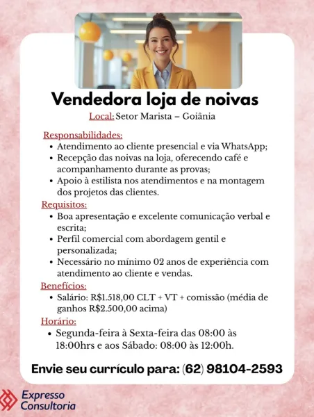 Vendedora loja de noivas

Local: Setor Marista - Goiania

4" Responsabilidades:
; e Atendimento ao cliente presencial e via WhatsApp;
e Recepgao das noivas na loja, oferecendo café e
acompanhamento durante as provas;
* Apoio a estilista nos atendimentos e na montagem
dos projetos das clientes.
Requisitos:
ye ¢ Boa apresentagao e excelente comunicagao verbal e
escrita;
e Perfil comercial com abordagem gentil e
personalizada;
¢ Necessario no minimo 02 anos de experiéncia com
atendimento ao cliente e vendas.

Reneficion
ea ¢ Salario: R$1.518,00 CLT + VT + comissao (média de
‘ ganhos R$2.500,00 acima) ’
; Horario: ay
, ¢ Segunda-feira a Sexta-feira das 08:00 as %

18:00hrs e aos Sabado: 08:00 as 12:00h.

 

*, ny = [ea

Vendedora loja de noivas

Local: Setor Marista —- Goiania

Responsabilidades:
« Atendimento ao cliente presencial e via WhatsApp;
¢ Recep¢ao das noivas na loja, oferecendo café e
acompanhamento durante as provas;
¢ Apoio a estilista nos atendimentos e na montagem
dos pro...