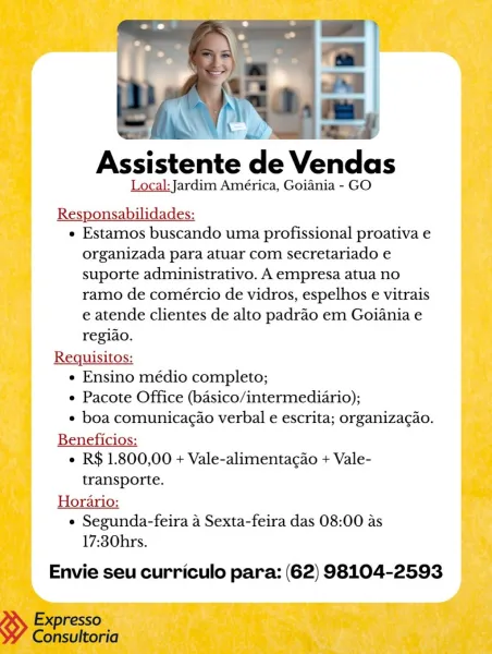 rs N
Assistente de Vendas

Local: Jardim América, Goiania - GO

Responsabilidades:
e Estamos buscando uma profissional proativa e

organizada para atuar com secretariado e
suporte administrativo. A empresa atua no
ramo de comércio de vidros, espelhos e vitrais
e atende clientes de alto padrao em Goiania e

regiao.
Requisitos:
e Ensino médio completo;
e Pacote Office (basico/intermediario);
* boa comunicagao verbal e escrita; organizac¢ao.
Beneficios:
¢ R$ 1.800,00 + Vale-alimentagao + Vale-
transporte.
Horario:
e Segunda-feira a Sexta-feira das 08:00 as
17:30hrs.

Envie seu curriculo para: (62) 98104-2593 Assistente de Vendas

Local: Jardim América, Goiania - GO

Responsabilidades:

e Estamos buscando uma profissional proativa e
organizada para atuar com secretariado e
suporte administrativo. A empresa atua no
ramo de coméercio de vidros, espelhos e vitrais
e atende clientes de alto padrao em Goiania e
regiao.

Requisitos:

e Ensino médio completo;

e Pacote Office (basico/intermedi...