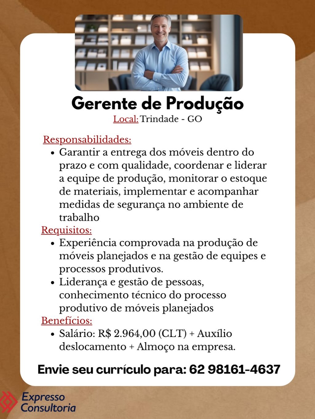 Gerente de Producao
Local: Trindade - GO

Responsabilidades:

e Garantir a entrega dos moveis dentro do
prazo e com qualidade, coordenar e liderar
a equipe de produgao, monitorar o estoque
de materiais, implementar e acompanhar
medidas de seguranga no ambiente de
trabalho

Requisitos:

e Experiéncia comprovada na producao de
moveis planejados e na gestao de equipes e
processos produtivos.

e Lideranga e gestao de pessoas,
conhecimento técnico do processo
produtivo de moveis planejados

Beneficios:

e Salario: R$ 2.964,00 (CLT) + Auxilio

deslocamento + Almogo na empresa.

Envie seu curriculo para: 62 98161-4637 Gerente de Producao
Local: Trindade - GO

Responsabilidades:

e Garantir a entrega dos moveis dentro do
prazo e com qualidade, coordenar e liderar
a equipe de produgdo, monitorar 0 estoque
de materiais, implementar e acompanhar
medidas de seguranga no ambiente de
trabalho

Requisitos:

e Experiéncia comprovada na produgao de
moveis planejados e na gestao de equipes e
processos produtivos.

e Lideranga e gestao de pessoas,
conhecimento técnico do processo
produtivo de moveis planejados

Beneficios:

e Salario: R$ 2.964,00 (CLT) + Auxilio

deslocamento + Almogo na empresa.

Envie seu curriculo para: 62 98161-4637 enn bee y

aan |! »y
Fim

Gerente de Produ¢ao
Local: Trindade - GO

Responsabilidades:

e Garantir a entrega dos moveis dentro do
prazo e com qualidade, coordenar e liderar
a equipe de produgado, monitorar o estoque
de materiais, implementar e acompanhar
medidas de seguranga no ambiente de
trabalho

Requisitos:

e Experiéncia comprovada na produgao de
moveis planejados e na gestao de equipes e
processos produtivos.

e Lideranga e gestao de pessoas,
conhecimento técnico do processo
produtivo de moveis planejados

Beneficios:

e Salario: R$ 2.964,00 (CLT) + Auxilio

deslocamento + Almoco na empresa.

Envie seu curriculo para: 62 98161-4637 A ee! A) i
— TOI, .
5 ~\

Gerente de Producdo
Local: Trindade - GO

Responsabilidades:

e Garantir a entrega dos moveis dentro do
prazo e com qualidade, coordenar e liderar
a equipe de producao, monitorar 0 estoque
de materiais, implementar e acompanhar
medidas de seguranga no ambiente de
trabalho

Requisitos:

e Experiéncia comprovada na produgao de
moveis planejados e na gestao de equipes e
processos produtivos.

e Lideranga e gestao de pessoas,
conhecimento técnico do processo
produtivo de moveis planejados

Beneficios:

e Salario: R$ 2.964,00 (CLT) + Auxilio

deslocamento + Almogo na empresa.

Envie seu curriculo para: 62 98161-4637 shaded ikl

aan | / S)

Gerente de Producdo
Local: Trindade - GO

Responsabilidades:

e Garantir a entrega dos moveis dentro do
prazo e com qualidade, coordenar e liderar
a equipe de produgado, monitorar 0 estoque
de materiais, implementar e acompanhar
medidas de seguranga no ambiente de
trabalho

Requisitos:

e Experiéncia comprovada na produgao de
moveis planejados e na gestéo de equipes e
processos produtivos.

e Lideranga e gestao de pessoas,
conhecimento técnico do processo
produtivo de moveis planejados

Beneficios:

e Salario: R$ 2.964,00 (CLT) + Auxilio

deslocamento + Almogo na empresa.

Envie seu curriculo para: 62 98161-4637 a eT Al) /
Prem! FF Nh,
oy ee \\
Gerente de Producao
Local: Trindade - GO

Responsabilidades:

¢ Garantir a entrega dos moveis dentro do
prazo e com qualidade, coordenar e liderar
a equipe de producao, monitorar 0 estoque
de materiais, implementar e acompanhar
medidas de seguranga no ambiente de
trabalho

Requisitos:

e Experiéncia comprovada na produgao de
moveis planejados e na gestao de equipes e
processos produtivos.

e Lideranga e gestao de pessoas,
conhecimento técnico do processo
produtivo de moveis planejados

Beneficios:

¢ Salario: R$ 2.964,00 (CLT) + Auxilio

deslocamento + Almogo na empresa.

Envie seu curriculo para: 62 98161-4637 Gerente de Produ¢cao
Local: Trindade - GO

Responsabilidades:

e Garantir a entrega dos moveis dentro do
prazo e com qualidade, coordenar e liderar
a equipe de produgao, monitorar o estoque
de materiais, implementar e acompanhar
medidas de seguranga no ambiente de
trabalho

Requisitos:

e Experiéncia comprovada na produgao de
moveis planejados e na gestao de equipes e
processos produtivos.

e Lideranga e gestao de pessoas,
conhecimento técnico do processo

produtivo de moveis planejados
Beneficios:

° Salario: R$ 2.964,00 (CLT) + Auxilio
deslocamento + Almoco na empresa.

Envie seu curriculo para: 62 98161-4637 Gerente de Producao
Local: Trindade - GO

Responsabilidades:

e Garantir a entrega dos moveis dentro do
prazo e com qualidade, coordenar e liderar
a equipe de produgao, monitorar o estoque
de materiais, implementar e acompanhar
medidas de seguranga no ambiente de
trabalho

Requisitos:

e Experiéncia comprovada na producao de
moveis planejados e na gestao de equipes e
processos produtivos.

e Lideranga e gestao de pessoas,
conhecimento técnico do processo
produtivo de moveis planejados

Beneficios:

¢ Salario: R$ 2.964,00 (CLT) + Auxilio
deslocamento + Almogo na empresa.

Envie seu curriculo para: 62 98161-4637

4 Gerente de Producdo
Local: Trindade - GO

Responsabilidades:

e Garantir a entrega dos méveis dentro do
prazo e com qualidade, coordenar e liderar
a equipe de produgao, monitorar o estoque
de materiais, implementar e acompanhar
medidas de seguranga no ambiente de
trabalho

Requisitos:

e Experiéncia comprovada na produgao de
moveis planejados e na gestao de equipes e
processos produtivos.

e Lideranga e gestao de pessoas,
conhecimento técnico do processo

produtivo de moveis planejados
Beneficios:

e Salario: R$ 2.964,00 (CLT) + Auxilio
deslocamento + Almogo na empresa.

Envie seu curriculo para: 62 98161-4637 Gerente de Producao
Local: Trindade - GO

 
 

Responsabilidades:
¢ Garantir a entrega dos moveis dentro do

prazo e com qualidade, coordenar e liderar
a equipe de produgao, monitorar o estoque
de materiais, implementar e acompanhar
medidas de seguranga no ambiente de
trabalho

Requisitos:

e Experiéncia comprovada na producao de
moveis planejados e na gestao de equipes e
processos produtivos.

¢ Lideranga e gestao de pessoas,
conhecimento técnico do processo
produtivo de moveis planejados

Beneficios:
¢ Salario: R$ 2.964,00 (CLT) + Auxilio
deslocamento + Almogo na empresa.

Envie seu curriculo para: 62 98161-4637