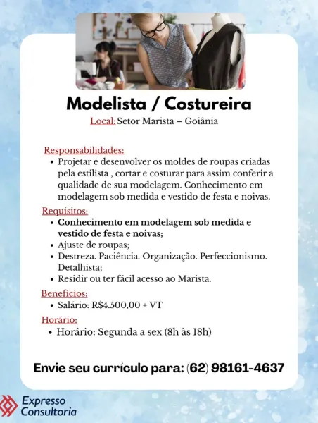 sh 4
Modelista / Costureira

Local: Setor Marista —- Goiania

7 Responsabilidades:

ah] e Projetar e desenvolver os moldes de roupas criadas
pela estilista , cortar e costurar para assim conferir a
qualidade de sua modelagem. Conhecimento em
modelagem sob medida e vestido de festa e noivas.

Requisitos:
« Conhecimento em modelagem sob medida e
vestido de festa e noivas;
e Ajuste de roupas;
e Destreza. Paciéncia. Organizacao. Perfeccionismo.
Detalhista;
e Residir ou ter facil acesso ao Marista.

Beneficios:
e Saldrio: R$4.500,00 + VT

Horario:
¢ Horario: Segunda a sex (8h as 18h)

Envie seu curriculo para: (62) 98161-4637

resso
» Coghere Qt MP : Pi a |
Modelista / Costureira

Local: Setor Marista — Goiania

Responsabilidades:
¢ Projetar e desenvolver os moldes de roupas criadas
pela estilista , cortar e costurar para assim conferir a
qualidade de sua modelagem. Conhecimento em
modelagem sob medida e vestido de festa e noivas.
Requisitos:
« Conhecimento em modelagem sob medida e
vest...