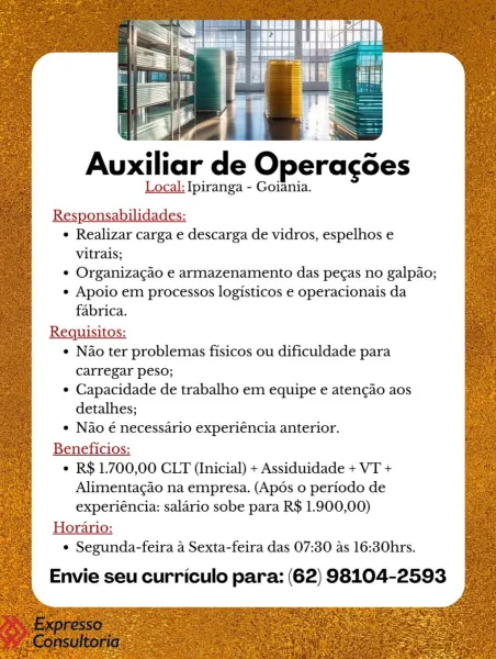 Auxiliar de Operagées
Local: Ipiranga - Goiania.

Res bilidades:
¢ Realizar carga e descarga de vidros, espelhos e
vitrais;
¢ Organizacao e armazenamento das pecas no galpao;
¢ Apoio em processos logisticos e operacionais da
fabrica.
Requisitos:
¢ Nao ter problemas fisicos ou dificuldade para
carregar peso;

¢ Capacidade de trabalho em equipe e aten¢ao aos
detalhes;

¢ Nao é necessario experiéncia anterior.
Beneficios:
¢ R$ 1.700,00 CLT (Inicial) + Assiduidade + VT +
Alimentacao na empresa. (Apos o periodo de
experiéncia: salario sobe para R$ 1.900,00)
Horario:
° Segunda-feira 4 Sexta-feira das 07:30 as 16:30hrs.

Envie seu curriculo para: (62) 98104-2593 . 1 ae z PLY yt

ZaN

Auxiliar de Operacdes

Local: Ipiranga - Goiania.
Responsabilidades:

¢ Realizar carga e descarga de vidros, espelhos e
vitrais;

¢ Organizagao e armazenamento das pe¢as no galpao;

¢ Apoio em processos logisticos e operacionais da
fabrica.

Requisitos:

¢ Nao ter problemas fisicos ou dificuldade para

carrega...