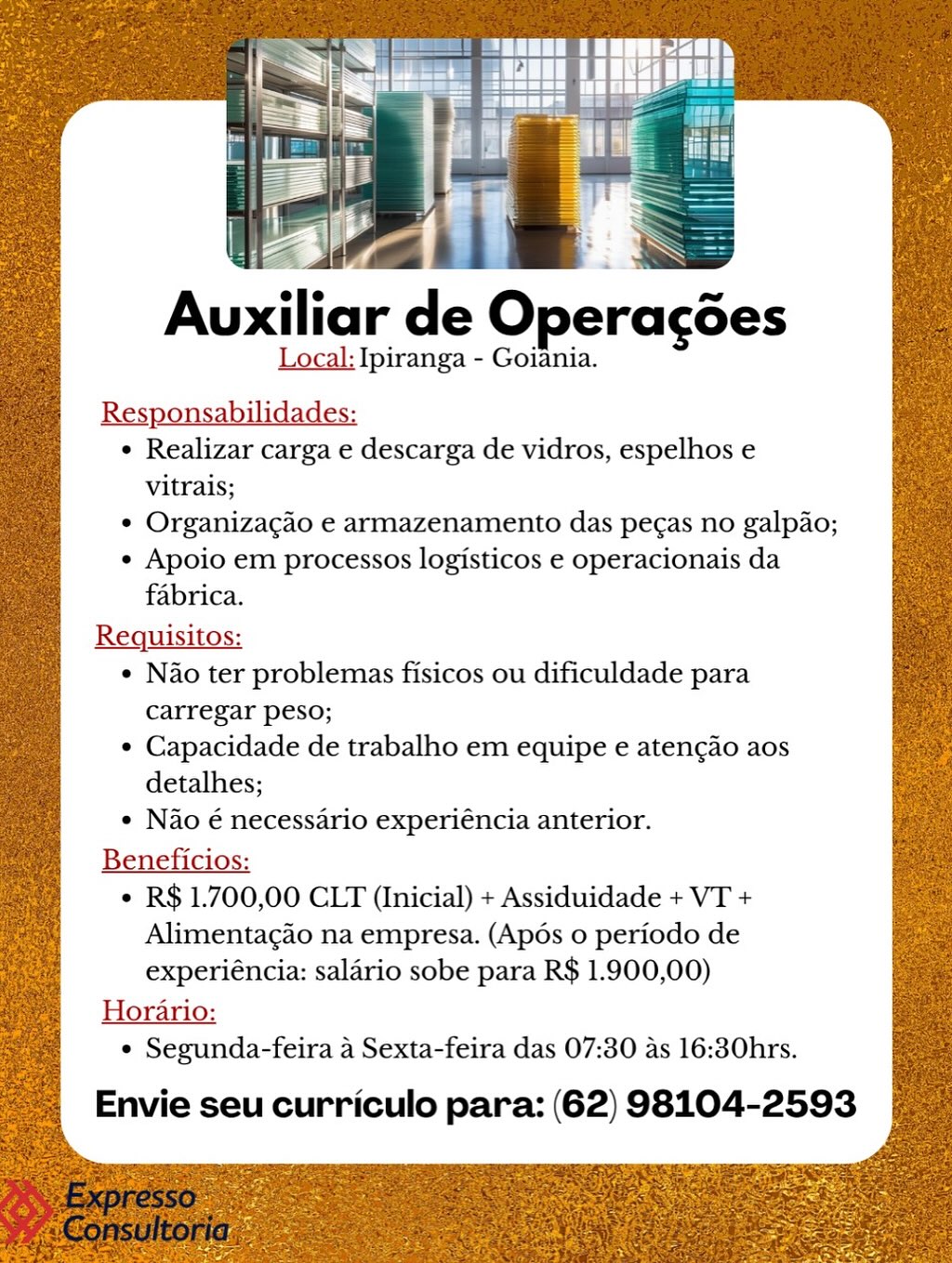 Auxiliar de Operagées
Local: Ipiranga - Goiania.

Res bilidades:
¢ Realizar carga e descarga de vidros, espelhos e
vitrais;
¢ Organizacao e armazenamento das pecas no galpao;
¢ Apoio em processos logisticos e operacionais da
fabrica.
Requisitos:
¢ Nao ter problemas fisicos ou dificuldade para
carregar peso;

¢ Capacidade de trabalho em equipe e aten¢ao aos
detalhes;

¢ Nao é necessario experiéncia anterior.
Beneficios:
¢ R$ 1.700,00 CLT (Inicial) + Assiduidade + VT +
Alimentacao na empresa. (Apos o periodo de
experiéncia: salario sobe para R$ 1.900,00)
Horario:
° Segunda-feira 4 Sexta-feira das 07:30 as 16:30hrs.

Envie seu curriculo para: (62) 98104-2593 . 1 ae z PLY yt

ZaN

Auxiliar de Operacdes

Local: Ipiranga - Goiania.
Responsabilidades:

¢ Realizar carga e descarga de vidros, espelhos e
vitrais;

¢ Organizagao e armazenamento das pe¢as no galpao;

¢ Apoio em processos logisticos e operacionais da
fabrica.

Requisitos:

¢ Nao ter problemas fisicos ou dificuldade para

carregar peso;

¢ Capacidade de trabalho em equipe e atenc¢ao aos
detalhes;

« Nao é necessario experiéncia anterior.
Beneficios:
¢ R$ 1.700,00 CLT (Inicial) + Assiduidade + VT +
Alimentagao na empresa. (Apos o periodo de
experiéncia: salario sobe para R$ 1.900,00)
Horario:
¢ Segunda-feira a Sexta-feira das 07:30 as 16:30hrs.

Envie seu curriculo para: (62) 98104-2593 Auxiliar de Operagées
Local: Ipiranga - Goiania.

Ras bilidades:
¢ Realizar carga e descarga de vidros, espelhos e
vitrais;
¢ Organizacao e armazenamento das pegas no galpao;
¢ Apoio em processos logisticos e operacionais da
fabrica.
Requisitos:
¢ Nao ter problemas fisicos ou dificuldade para
carregar peso;

¢ Capacidade de trabalho em equipe e atengao aos
detalhes;

e Nao é necessario experiéncia anterior.
Beneficios:
¢ R$ 1.700,00 CLT (Inicial) + Assiduidade + VT +
Alimentagao na empresa. (Apos o periodo de
experiéncia: salario sobe para R$ 1.900,00)
Horario:
° Segunda-feira 4 Sexta-feira das 07:30 as 16:30hrs.

Envie seu curriculo para: (62) 98104-2593 = lan a
eje ~~
Auxiliar de Operagées
Local: Ipiranga - Goiania.
Responsabilidades:
¢ Realizar carga e descarga de vidros, espelhos e
vitrais;
¢ Organizacgao e armazenamento das pegas no galpao;
¢ Apoio em processos logisticos e operacionais da
fabrica.

Requisitos:
¢ Nao ter problemas fisicos ou dificuldade para

carregar peso;
¢ Capacidade de trabalho em equipe e aten¢ao aos
detalhes;

¢ Nao é necessario experiéncia anterior.
Beneficios:
¢ R$ 1.700,00 CLT (Inicial) + Assiduidade + VT +
Alimentagao na empresa. (Apos o periodo de
experiéncia: salario sobe para R$ 1.900,00)
Horario:
¢ Segunda-feira a Sexta-feira das 07:30 as 16:30hrs.

Envie seu curriculo para: (62) 98104-2593 Auxiliar de Operacées
Local: Ipiranga - Goiania.

Res bifidade:
¢ Realizar carga e descarga de vidros, espelhos e
vitrais;
¢ Organizacao e armazenamento das pegas no galpao;
* Apoio em processos logisticos e operacionais da
fabrica.
Requisitos:
¢ Nao ter problemas fisicos ou dificuldade para
carregar peso;

¢ Capacidade de trabalho em equipe e aten¢ao aos
detalhes;

¢ Nao é necessario experiéncia anterior.
Beneficios:
¢ R$ 1.700,00 CLT (Inicial) + Assiduidade + VT +
Alimentagao na empresa. (Apos o periodo de
experiéncia: salario sobe para R$ 1.900,00)
Horario:
¢ Segunda-feira 4 Sexta-feira das 07:30 as 16:30hrs.

Envie seu curriculo para: (62) 98104-2593 Auxiliar de Operacdes

Local: Ipiranga - Goiania.

Responsabilidades:
¢ Realizar carga e descarga de vidros, espelhos e
vitrais;
* Organizacao e armazenamento das pe¢as no galpao;
¢ Apoio em processos logisticos e operacionais da
fabrica.

Requisitos:
¢ Nao ter problemas fisicos ou dificuldade para

carregar peso;
* Capacidade de trabalho em equipe e atencao aos
detalhes;

¢ Nao é necessario experiéncia anterior.
Beneficios:
¢ R$ 1.700,00 CLT (Inicial) + Assiduidade + VT +
Alimentagao na empresa. (Apos o periodo de
experiéncia: salario sobe para R$ 1.900,00)
Horario:
¢ Segunda-feira a Sexta-feira das 07:30 as 16:30hrs.

Envie seu curriculo para: (62) 98104-2593 SS

 

 

>
=

Auxiliar de Operagées
Local: Ipiranga - Goiania.

¢ Realizar carga e descarga de vidros, espelhos e
vitrais;
¢ Organizacao e armazenamento das pecas no galpao;
« Apoio em processos logisticos e operacionais da
fabrica.
Requisitos:
¢ Nao ter problemas fisicos ou dificuldade para
carregar peso;
¢ Capacidade de trabalho em equipe e atengao aos
detalhes;
e Nao é necessario experiéncia anterior.
Beneficios:
¢ R$ 1.700,00 CLT (Inicial) + Assiduidade + VT +
Alimentagao na empresa. (Apos o periodo de
experiéncia: salario sobe para R$ 1.900,00)
Horario:
¢ Segunda-feira 4 Sexta-feira das 07:30 as 16:30hrs.

Envie seu curriculo para: (62) 98104-2593 efe ~~
Auxiliar de Operagdes
Local: Ipiranga - Goiania.
Responsabilidades:
¢ Realizar carga e descarga de vidros, espelhos e
vitrais;
* Organizacgao e armazenamento das pegas no galpao;

¢ Apoio em processos logisticos e operacionais da
fabrica.

Requisitos:
¢ Nao ter problemas fisicos ou dificuldade para

carregar peso;

¢ Capacidade de trabalho em equipe e atencdo aos
detalhes;
¢ Nao é necessario experiéncia anterior.

Beneficios:
¢ R$ 1.700,00 CLT (Inicial) + Assiduidade + VT +
Alimentagao na empresa. (Apos o periodo de
experiéncia: salario sobe para R$ 1.900,00)
Horario:
¢ Segunda-feira a Sexta-feira das 07:30 as 16:30hrs.

Envie seu curriculo para: (62) 98104-2593 i

a.

Auxiliar de Operagées
Local: Ipiranga - Goiania.

¢ Realizar carga e descarga de vidros, espelhos e
vitrais;
° Organiza¢ao e armazenamento das pe¢as no galpao;
« Apoio em processos logisticos e operacionais da
fabrica.
Requisitos:
¢ Nao ter problemas fisicos ou dificuldade para
carregar peso;
¢ Capacidade de trabalho em equipe e atengao aos
detalhes;
¢ Nao é necessario experiéncia anterior.
Beneficios:
¢ R$ 1.700,00 CLT (Inicial) + Assiduidade + VT +
Alimentagao na empresa. (Apés o periodo de
experiéncia: salario sobe para R$ 1.900,00)
Horario:
¢ Segunda-feira 4 Sexta-feira das 07:30 as 16:30hrs.

Envie seu curriculo para: (62) 98104-2593 | ,
Auxiliar de Operagdes

Local: Ipiranga - Goiania.

Responsabilidades:
¢ Realizar carga e descarga de vidros, espelhos e
vitrais;
¢ Organizacdo e armazenamento das peg¢as no galpao;
¢ Apoio em processos logisticos e operacionais da
fabrica.

Requisitos:
¢ Nao ter problemas fisicos ou dificuldade para

carregar peso;

* Capacidade de trabalho em equipe e atencao aos
detalhes;
° Nao € necessario experiéncia anterior.

Beneficios:

* R$ 1.700,00 CLT (Inicial) + Assiduidade + VT +
Alimentagao na empresa. (Apos o periodo de
experiéncia: salario sobe para R$ 1.900,00)

Horario:
¢ Segunda-feira a Sexta-feira das 07:30 as 16:30hrs.

Envie seu curriculo para: (62) 98104-2593