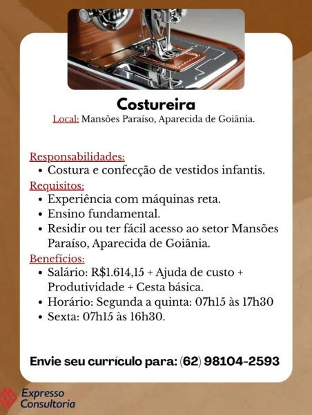 Costureira

Local: Mans6es Paraiso, Aparecida de Goiania.

Responsabilidades:
¢ Costura e confeccao de vestidos infantis.

Requisitos:
¢ Experiéncia com maquinas reta.
e Ensino fundamental.
e Residir ou ter facil acesso ao setor Mansoes
Paraiso, Aparecida de Goiania.
Beneficios:
e Salario: R$1.614,15 + Ajuda de custo +
Produtividade + Cesta basica.
¢ Horario: Segunda a quinta: 07h15 as 17h30
e Sexta: O7h15 as 16h30.

Envie seu curriculo para: (62) 98104-2593 Costureira

Local: Mansoes Paraiso, Aparecida de Goiania.

Responsabilidades:
¢ Costura e confecgao de vestidos infantis.

Requisitos:
e Experiéncia com maquinas reta.
e Ensino fundamental.
e Residir ou ter facil acesso ao setor Mansoes
Paraiso, Aparecida de Goiania.
Beneficios:
¢ Salario: R$1.614,15 + Ajuda de custo +
Produtividade + Cesta basica.
¢ Horario: Segunda a quinta: 07h15 as 17h380
e Sexta: O7h15 as 16h80.

Envie seu curriculo para: (62) 98104-2593 Costureira

Local: Mansoes Paraiso, Aparecida de Goiania.

Responsabil...