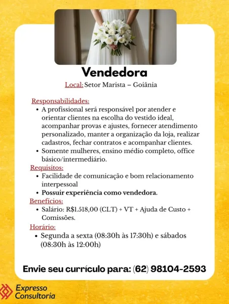 Vendedora
Local: Setor Marista — Goiania

¢ A profissional sera responsavel por atender e
orientar clientes na escolha do vestido ideal,
acompanhar provas e ajustes, fornecer atendimento
personalizado, manter a organizacao da loja, realizar
cadastros, fechar contratos e acompanhar clientes.

¢ Somente mulheres, ensino médio completo, office
basico/intermediario.

Requisitos:

¢ Facilidade de comunicagdo e bom relacionamento
interpessoal

¢ Possuir experiéncia como vendedora.

Beneficios:
 Salario: R$1.518,00 (CLT) + VT + Ajuda de Custo +
Comiss6es.
Horario:
e Segunda a sexta (08:30h as 17:30h) e sabados
(08:30h as 12:00h)

Envie seu curriculo para: (62) 98104-2593 Vendedora

Local: Setor Marista — Goiania

Responsabilidades:
¢ A profissional sera responsavel por atender e
orientar clientes na escolha do vestido ideal,
acompanhar provas e ajustes, fornecer atendimento
personalizado, manter a organizagao da loja, realizar
cadastros, fechar contratos e acompanhar clientes.
¢ Somente mu...