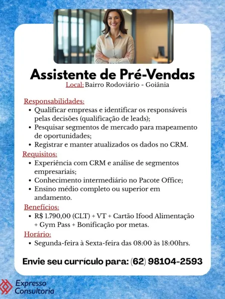 Assistente de Pré-Vendas

Local: Bairro Rodovidrio - Goiania

Responsabilidades:
¢ Qualificar empresas e identificar os responsaveis
pelas decisGes (qualificagao de leads);
¢ Pesquisar segmentos de mercado para mapeamento
de oportunidades;
¢ Registrar e manter atualizados os dados no CRM.
Requisitos:
¢ Experiéncia com CRM e analise de segmentos
empresariais;
e Conhecimento intermediario no Pacote Office;
¢ Ensino médio completo ou superior em
andamento.
Beneficios:
¢ R$ 1.790,00 (CLT) + VT + Cartao Ifood Alimentacgao
+ Gym Pass + Bonificagao por metas.
Horario:
° Segunda-feira 4 Sexta-feira das 08:00 as 18:00hrs.

Envie seu curriculo para: (62) 98104-2593 Assistente d

Local: Bairro Rodoviario - Goiania

Responsabilidades:
¢ Qualificar empresas e identificar os responsaveis
pelas decisdes (qualificagao de leads);
¢ Pesquisar segmentos de mercado para mapeamento
de oportunidades;
¢ Registrar e manter atualizados os dados no CRM.
Requisitos:
¢ Experiéncia com CRM e analise de segmento...