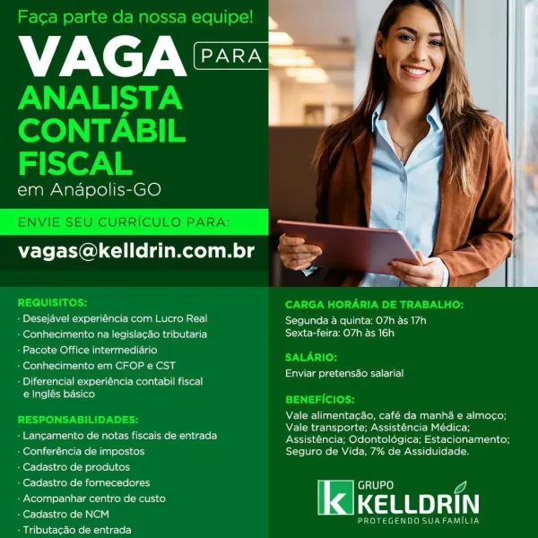 VAG

em Anapolis-GO

   

vagas@kelldrin.com.br

- Desejavel experiéncia com Lucro Real Segunda a quinta: 07h as 17h
« Conhecimento na legisla¢ao tributaria Sexta-feira: O7h as 16h

+ Pacote Office intermediario

-Conhecimento em CFOP e CST

: Diferencial experiéncia contabil fiscal
e Inglés basico

Enviar pretensdao salarial

Vale alimenta¢ao, café da manha e almoco;
Vale transporte; Assisténcia Médica;

- Langamento de notas fiscais de entrada Assisténcia; Odontolégica; Estacionamento;

: Conferéncia de impostos Seguro de Vida, 7% de Assiduidade.
: Cadastro de produtos
: Cadastro de fornecedores GRUPO

Zh
: Acompanhar centro de custo KE LLD RI |
eae Gene INE ar onest arene aL
+ Tributa¢ao de entrada Faca parte da nossa equipe!

VAGA

ANALISTA
CONTABIL
FISCAL

em Anapolis-GO

ENVIE SEU CURRICULO PARA:

vagas@kelldrin.com.br rea

 

sed

REQUISITOS: CARGA HORARIA DE TRABALHO:
+ Desejavel experiéncia com Lucro Real Segunda a quinta: O7h as 17h
- Conhecimento na legislacao tributaria ...