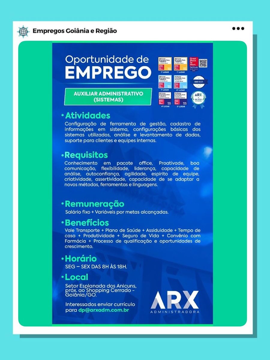 & Empregos Goiania e Regido

 

Oportunidade de

EMPREGO

AUXILIAR ADMINISTRATIVO
era)

 

* Atividades

Foretn ire Ucer tsetse cUncelan ea COMMS (eae ota CCOMmMeTs ecto
informagées ern sistema. configuragoes basicas dos
Breet te a ets ee ns AM = slag coc ae ore d
ei eeeetencehe easter ean csanets

*Requisito

Conhecimento em pacote office, Proativade, boa
comunicagao, flexibilidade, lideranga, capacidade de
Corse EtoMmrsIN oteteTa tena CotoMmmcete eters! SamMCeMt =I toMMNCe -MMCee [to
criatividade, assertividade, capacidade de se adaptar o
rte lemrurnac aed inte terete

*Remuneracao
Salario fixo + Variaveis por metas alcangadas.

by si—yal=t i (ol fe)
Aol MICelats relat -Maan ul lao Me (Mle ie Mem trie (¢](elole( Maes al elo Loy
caso + Produtividade + Seguro de Vida + Convenio com

eters Mea eles el i ttetetT Mem soa ats [ ole /
eeu)

-Hordrio
Sei 2 SOCK was lat
-Local

Setor Esplanada dos Anicuns.
Pipes Met iiel i sliareR Ott celstoles
Coeneyee

Interessados enviar curriculo
para este Meota cia &}. Empregos Goiania e Regiao ese

Oportunidade de iE

EMPREGO

*Atividades

fern cere ME Claas CMe ri Mel esto
informagées em sistema, configuragdes bdsicas dos
eT aeL MULL CoCo LAel MMe Co Lua oe Moles (oe

Ev ofolgc Mote] coll (eRe oN cota es

OTe ltt ides °
fereTaaT rol hh Lh ooole) CMe coc Lt f+ ooo)
comunicagao, flexibilidade, lideranga, capacidade de
Tremere eno MTe]| CCC Msg cM: INCI: (Ut

criatividade, assertividade, capacidade de se adaptor a
Plt ts Cute latest ace

*Remuneragao

Saldrio fixo + Varidveis por metas alcangadas.

*Beneficios
Vale Transporte + Plano de Saude + Assiduidade + Tempo de
reo core le (ele Mee 1 coe MAU soem Soa loool
Farmacia + Processo de qualificagéo e oportunidades de
crescimento.

*Hordrio
Rye Ra 0) ECHL
*Local

Setor Esplanada dos Anicuns,

Prox. ao Shopping Cerrado -"
eseneycoies
Interessados enviar curriculo

rr

freehold hry @ Empregos Goiania e Regido

 

Oportunidade de

 

- Atividades

Cerera (kero MUS Rae COMMS [eRe Td SeCOMMMCeTs ornare eT
Folia eres ME CI Cente tel celect Stoo or
Bee a ete NS a MN I = dn colar eRe MNCL
suporte para clientes e equipes internas,

OS t-te ii neny

Conhecimento em pacote office, Proativade, boa
PeeeriaT iaete stoma tale clots MMe elses iets] stefels [ote ts[-9
andlise, autoconfianga, agilidade, espirito de equipe,
criatividade, assertividade, capacidade de se adaptar a
Peterman le etre acer ante eret ay

*Remuneracao
Salario fixo + Variaveis por metas alcangadas.

-Beneficios

Vale Transparte + Plano de Saude + Assiduidade + Tempo de
casa + Produtividade + Seguro de Vida + Convénio com
Farmacia + Processo de qualificagao e oportunidades de
crescimento,

*Hordrio
15 Cie) OO Ela ila
Local
Setor Esplanada dos Anicuns.
Pier aeloisiaetsieiaeheciticts oes
Goiania/GO.

Interessados enviar curricula
Fetelcene ecaRonaney @}- Empregos Goiania e Regiao be

Oportunidade de
EMPREGO

* Atividades

ConfiguragGo de ferramenta de gestGo, cadastro de
informagdes em sistema, configuragées basicas dos
ETT soL MMU Xoo (oS Mole CMM ela Celta oe Moos lo

Piet eke nee cates

*Requisitos Lf
Conhecimento em pacote office, Proativade, boa
comunicagao, flexibilidade, lideranga, capacidade de
Ice Mme cereals] CCC MMC si oR: INCI (Tt

Cree Meu Nue eM MeCN Mla)
ter Ree ae eta

Blut alias foro (0)

Saldrio fixo + Variaveis por metas alcangadas.

*Beneficios
RTM elec a Meat lela Me Mle] oar el elle Mma Lule Re y
casa + Produtividade + Seguro de Vida + Convénio com
rc Meaeaee Me Meelis M centile aL}
crescimento.

*Hordrio
SEG — SEX DAS 8H AS 18H.

*Local
Setor eee dos Anicuns,

Prox. a \opping Cerrado -
aa 2
Interessados enviar curriculo

eer Cre ee yet rs & Empregos Goiania e Regido

 

Oportunidade de

EMPREGO

 

idades
Configuragao de ferrarnenta de gestdo, cadastro de
informagées em sistema, configuragées basicas dos.
sistemas utilizados, andlise e levantamento de dados,
suporte para clientes e equipes internas,

eRequisitos

Conhecimento em pacote office, Proativade, boo
comunicagao, flexibilidade, lideranga, capacidade de
andlise, autoconfianga, agilidade, espirito de equipe,
criatividade, assertividade, capacidade de se adaptar a
reMemnt ls Semana eed intel ere aed

*Remuneragdao
ee Ma olay emu Re eciccreCerd

*Beneficios

Vale Transporte + Plano de Saude + Assiduidade + Tempo de
casa + Produtividade + Seguro de Vida + Convénio com
Farmacia + Processo de qualificagao e oportunidades de
crescimento,

*Horario
Chen) 2 G0 Selle aia!

ca ail
Setor Esplanada dos Anicuns,
Racine ketone
Goidnia/GO.

Interessados enviar curriculo
para @}. Empregos Goiania e Regiao oe8

Oportunidade de

di cee

* Atividades

ConfiguragGo de ferramenta de gestGo, cadastro de
informagées em sistema, configuragdes bdsicas dos
sistemas utilizados, andlise e levantamento de dados,

Beene eke nee ss tes

eRequisitos Lf
Conhecimento em pacote office, Proativade, boa
comunicagao, flexibilidade, lideranga, capacidade de
Cel Mel cetera ele] clots MM Sst toms Cs

eee Me ces Mest MCN Mla)
tn ter eee Mel ele

a Taal gig foro Ce}
Salario fixo + Varidveis por metas alcangadas.

*Beneficios
Vale Transporte + Plano de Satide + Assiduidade + Tempo de
(ole To RE coro Lt ie (ele Mae tet coe MAU c lo MAR lu
ReuCMeM cee Meet Montiel ol)
crescimento.

*Hordrio
S2cR ae Cre Ca inh

*Local
Setor Eels dos Anicuns,

prox. ao Shopping Cerrado -
aE (cols s
Interessados enviar curriculo

Pele Chie kota ever ced Empregos Goiania e Regio

 

Oportunidade de | |

EMPREGO Te =

| AUXILIAR ADMINISTRATIVO

| (SISTEMAS)

 

fee ie Miterecero Me MM CT CeCe me mere
informagaes ¢ SMe rece
Sera ters eetetate eee Sete tn coe oa ae etd

eVetie ct stelehel ant ce tele ea altuna

ee een mR Ee TT qi eer
pera ee comm tT fe ete came f ere
Pete omen CeCe eee cee oe CE Te
Perera ere mtr ecg ie ete eae a ate oe a Trae)
rere ee eee ears

Evel state Miia Vs Cote SreTmICS tere lets nCecete era

Vale Transporte + Satide + Assiduidade + Tempo de

Cee memacer . de Vida + Cor eee

Tee MEM coretetoMes SMe ite i tes tetsco Me omcyreea tT eae
eee

SEG — SEX DAS 8H AS 18H.

atlas da dos Anicuns.
prox. ao Shopping Cerrado

leretretatiey ere) om )
erent eet Uotmet aire ic

para €&}. Empregos Goiania e Regiao eee

Oportunidade de

EMPREGO =e
a

etl Ml 8
* Atividades

Fee Nene Me Me Soe MN cM te oc
Tee CUMS Ui get cc i d
Bee re OMe MM Nota SO ML
suporte para clientes e equipes internas.

eRequisitos ?

Conhecimento em pacote office, Proativade, boo
comunicagao, flexibilidade, lideranga, capacidade de
ce MMe CMT] cere Mm St OMe MNT] Sa
criatividade, assertividade, capacidade de se adaptar a
novos métodos, ferramentas e linguagens.

Ba Tanai ge [ofe Le]
Salario fixo + Varidveis por metas alcangadas,

*Beneficios
Bel relat rola Mem lo ae Molo Mae Crile!) lle( MMC loo 3
(ote To Te score 1th ie (ele ML rel cole MAU o (oR MM loa
Ere Laaloroi(o Mem core CCTM WM ollLilecolote CoM Mo) rela al ooo ie -)
crescimento.

*Hordrio
SEG — SEX DAS 8H AS 18H.
*Local

Setor Esplanada dos Anicuns,

prox. ao Shopping Cerrado -
ay ssi Es
Interessados enviar curriculo

Pek okie uaa eehry Bed Empregos Goiania e Regiéo

 

Oportunidade de Egy Esa

EMPREGO te a

 

| AUXILIARADMINISTRATIVO | [Ry EE
\ ! | | P=

(SISTEMAS) €&). Empregos Goiania e Regio ose

Oportunidade de

EMPREGO

* Atividades

Configuragéo de ferramenta de gestéo, cadastro de
informagdes em sistema, configuragdes bdsicas dos
sistemas utilizados, andlise e levantamento de dados,

suporte para clientes e equipes internas.

eRequisitos bf
Conhecimento em pacote office, Proativade, boa
CeroD a Cofoocol MMM Odell ofolel MMe CcLkoLal oro More] exelot(ecelo| Ke}
CI MMM aIMeT] cms OMe MTC ea
criatividade, assertividade, capacidade de se adaptar a
novos métodos, ferramentas e linguagens.

Ba Xtal -1 ge [ote lo]
Saldrio fixo + Varidveis por metas alcangadas.

*Beneficios

Vale Transporte + Plano de Sade + Assiduidade + Tempo de
Colao acer iol le Mame elo e MA elo Memeo) lle lior- 14)
Lie Lualoroi(s MaMa coret CoM Mo Mol Liloce loco) Lola al eo101 ie -)
felt ol a aco

*Hordrio
SEG — SEX DAS 8H AS 18H.
o) Mr oToxe |

Setor Esplanada dos Anicuns,

prox. ao Shopping Cerrado -
Rat asia 2
Interessados enviar curriculo

para dp@arxadm.com.br rererays
