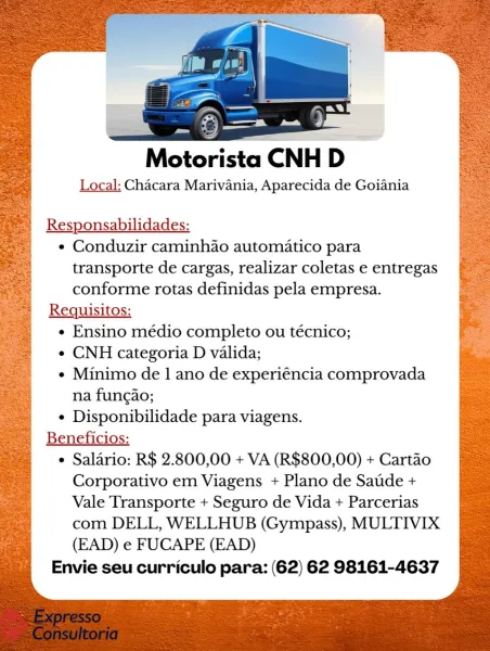 Motorista CNH D>

Local: Chacara Marivania, Aparecida de Goiania

Responsabilidades:

¢ Conduzir caminh4o automatico para
transporte de cargas, realizar coletas e entregas
conforme rotas definidas pela empresa.

Requisitos:

e Ensino médio completo ou técnico;

e CNH categoria D valida;

¢ Minimo de 1 ano de experiéncia comprovada
na fungao;

e Disponibilidade para viagens.

Beneficios:

e Salario: R$ 2.800,00 + VA (R$800,00) + Cartao
Corporativo em Viagens + Plano de Satde +
Vale Transporte + Seguro de Vida + Parcerias
com DELL, WELLHUB (Gympass), MULTIVIX
(EAD) e FUCAPE (EAD)

Envie seu curriculo para: (62) 62 98161-4637 Motorista CNH D

Local: Chacara Marivania, Aparecida de Goiania

Responsabilidades:
¢ Conduzir caminhao automatico para
transporte de cargas, realizar coletas e entregas
conforme rotas definidas pela empresa.
Requisitos:
e Ensino médio completo ou técnico;
e CNH categoria D valida;
¢ Minimo de 1 ano de experiéncia comprovada
na fungao;
¢ Disponibilidade para viage...