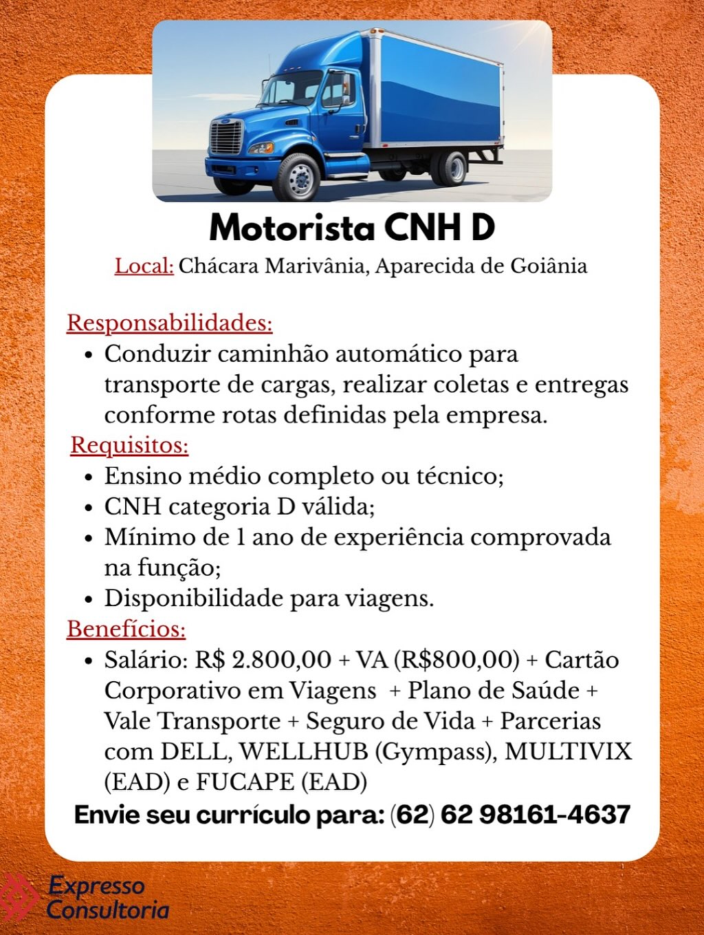 Motorista CNH D>

Local: Chacara Marivania, Aparecida de Goiania

Responsabilidades:

¢ Conduzir caminh4o automatico para
transporte de cargas, realizar coletas e entregas
conforme rotas definidas pela empresa.

Requisitos:

e Ensino médio completo ou técnico;

e CNH categoria D valida;

¢ Minimo de 1 ano de experiéncia comprovada
na fungao;

e Disponibilidade para viagens.

Beneficios:

e Salario: R$ 2.800,00 + VA (R$800,00) + Cartao
Corporativo em Viagens + Plano de Satde +
Vale Transporte + Seguro de Vida + Parcerias
com DELL, WELLHUB (Gympass), MULTIVIX
(EAD) e FUCAPE (EAD)

Envie seu curriculo para: (62) 62 98161-4637 Motorista CNH D

Local: Chacara Marivania, Aparecida de Goiania

Responsabilidades:
¢ Conduzir caminhao automatico para
transporte de cargas, realizar coletas e entregas
conforme rotas definidas pela empresa.
Requisitos:
e Ensino médio completo ou técnico;
e CNH categoria D valida;
¢ Minimo de 1 ano de experiéncia comprovada
na fungao;
¢ Disponibilidade para viagens.
Beneficios:
¢ Salario: R$ 2.800,00 + VA (R$800,00) + Cartao
Corporativo em Viagens + Plano de Satde +
Vale Transporte + Seguro de Vida + Parcerias
com DELL, WELLHUB (Gympass), MULTIVIX
(EAD) e FUCAPE (EAD)
Envie seu curriculo para: (62) 62 98161-4637 Local: Chacara Marivania, Aparecida de Goiania

Responsabilidades:
¢ Conduzir caminh4ao automatico para
transporte de cargas, realizar coletas e entregas
conforme rotas definidas pela empresa.
Requisitos:
e Ensino médio completo ou técnico;
¢ CNH categoria D valida;
¢ Minimo de 1 ano de experiéncia comprovada
na fungao;
¢ Disponibilidade para viagens.
Beneficios:
¢ Salario: R$ 2.800,00 + VA (R$800,00) + Cartao
Corporativo em Viagens + Plano de Satde +
Vale Transporte + Seguro de Vida + Parcerias
com DELL, WELLHUB (Gympass), MULTIVIX
(EAD) e FUCAPE (EAD)
Envie seu curriculo para: (62) 62 98161-4637 Local: Chacara Marivania, Aparecida de Goiania

Responsabilidades:
¢ Conduzir caminhao automatico para
transporte de cargas, realizar coletas e entregas
conforme rotas definidas pela empresa.
Requisitos:
¢ Ensino médio completo ou técnico;
e CNH categoria D valida;
e Minimo de 1 ano de experiéncia comprovada
na fungao;
¢ Disponibilidade para viagens.
Beneficios:
¢ Salario: R$ 2.800,00 + VA (R$800,00) + Cartao
Corporativo em Viagens + Plano de Saude +
Vale Transporte + Seguro de Vida + Parcerias
com DELL, WELLHUB (Gympass), MULTIVIX
(EAD) e FUCAPE (EAD)
Envie seu curriculo para: (62) 62 98161-4637 Motorista ‘CNH D-

Local: Chacara Marivania, Aparecida de Goiania

Responsabilidades:
¢ Conduzir caminh4o automatico para

transporte de cargas, realizar coletas e entregas
conforme rotas definidas pela empresa.
Requisitos:
e Ensino médio completo ou técnico;
¢ CNH categoria D valida;
¢ Minimo de 1 ano de experiéncia comprovada
na fungao;
¢ Disponibilidade para viagens.
Beneficios:
¢ Saldrio: R$ 2.800,00 + VA (R$800,00) + Cartao
Corporativo em Viagens + Plano de Satde +
Vale Transporte + Seguro de Vida + Parcerias
com DELL, WELLHUB (Gympass), MULTIVIX
(EAD) e FUCAPE (EAD)
Envie seu curriculo para: (62) 62 98161-4637 Motorista: CNH D

Local: Chacara Marivania, Aparecida de Goiania

Responsabilidades:

¢ Conduzir caminhao automatico para
transporte de cargas, realizar coletas e entregas
conforme rotas definidas pela empresa.

Requisitos:

¢ Ensino médio completo ou técnico;

¢ CNH categoria D valida;

¢ Minimo de 1 ano de experiéncia comprovada
na fungao;

¢ Disponibilidade para viagens.

Beneficios:

* Salario: R$ 2.800,00 + VA (R$800,00) + Cartao
Corporativo em Viagens + Plano de Satde +
Vale Transporte + Seguro de Vida + Parcerias
com DELL, WELLHUB (Gympass), MULTIVIX
(EAD) e FUCAPE (EAD)

Envie seu curriculo para: (62) 62 98161-4637 Motorista CNH

Local: Chacara Marivania, Aparecida de Goiania

Responsabilidades:
¢ Conduzir caminhao automatico para

transporte de cargas, realizar coletas e entregas
conforme rotas definidas pela empresa.

Requisitos:
¢ Ensino médio completo ou técnico;

¢ CNH categoria D valida;

¢ Minimo de 1 ano de experiéncia comprovada
na fung¢ao;

¢ Disponibilidade para viagens.

Beneficios:

¢ Salario: R$ 2.800,00 + VA (R$800,00) + Cartao
Corporativo em Viagens + Plano de Satde +
Vale Transporte + Seguro de Vida + Parcerias
com DELL, WELLHUB (Gympass), MULTIVIX
(EAD) e FUCAPE (EAD)

Envie seu curriculo para: (62) 62 98161-4637 Motorista CNH D

Local: Chacara Marivania, Aparecida de Goiania

Responsabilidades:

¢ Conduzir caminhao automatico para
transporte de cargas, realizar coletas e entregas
conforme rotas definidas pela empresa.

Requisitos:

¢ Ensino médio completo ou técnico;

¢ CNH categoria D valida;

« Minimo de 1 ano de experiéncia comprovada
na fungao;

¢ Disponibilidade para viagens.

Beneficios:

* Salario: R$ 2.800,00 + VA (R$800,00) + Cartao
Corporativo em Viagens + Plano de Satde +
Vale Transporte + Seguro de Vida + Parcerias
com DELL, WELLHUB (Gympass), MULTIVIX
(EAD) e FUCAPE (EAD)

Envie seu curriculo para: (62) 62 98161-4637 Motorista CNH D

Local; Chacara Marivania, Aparecida de Goiania

Responsabilidades:
¢ Conduzir caminhao automatico para

transporte de cargas, realizar coletas e entregas
conforme rotas definidas pela empresa.
Requisitos:
¢ Ensino médio completo ou técnico;
¢ CNH categoria D valida;
¢ Minimo de 1 ano de experiéncia comprovada
na fungio;
¢ Disponibilidade para viagens.
Beneficios:
¢ Salario: R$ 2.800,00 + VA (R$800,00) + Cartao
Corporativo em Viagens + Plano de Saude +
Vale Transporte + Seguro de Vida + Parcerias
com DELL, WELLHUB (Gympass), MULTIVIX
(EAD) e FUCAPE (EAD)
Envie seu curriculo para: (62) 62 98161-4637 Motorista CNH D

Local: Chacara Marivania, Aparecida de Goiania

Responsabilidades:

¢ Conduzir caminhao automatico para
transporte de cargas, realizar coletas e entregas
conforme rotas definidas pela empresa.

Requisitos:

¢ Ensino médio completo ou técnico;

¢ CNH categoria D valida;

« Minimo de | ano de experiéncia comprovada
na funcao;

¢ Disponibilidade para viagens.

Beneficios:

* Salario: R$ 2.800,00 + VA (R$800,00) + Cartao
Corporativo em Viagens + Plano de Satde +
Vale Transporte + Seguro de Vida + Parcerias
com DELL, WELLHUB (Gympass), MULTIVIX
(EAD) e FUCAPE (EAD)

Envie seu curriculo para: (62) 62 98161-4637