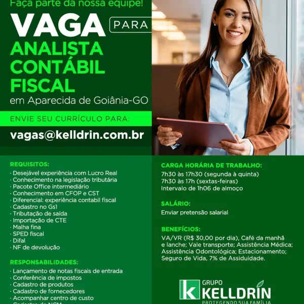 VAG

  
 

em Aparecida de Goiania-GO

ae
= ro

vagas@kelldrin.com.br »

“

+

+ Desejavel experiéncia com Lucro Real 7h30 as 17h30 (segunda a quinta)
+ Conhecimento na legislagao tributaria 7h30 as 17h (sextas-feiras)
+ Pacote Office intermedidrio Intervalo de 1h06 de almoco
+ Conhecimento em CFOP e CST
: Diferencial: experiéncia contabil fiscal
+ Cadastro no Gs1
: Tributacao de saida SaWicle le-elacle tl lar)
‘ |mportag¢ao de CTE
SiMCliar mila}
ape NV KOE RKO ode Mea tar

e lanche; Vale transporte; Assisténcia Médica;
Assisténcia Odontolégica; Estacionamento;
Seguro de Vida, 7% de Assiduidade,

» NF de devolucao

« Lanc¢amento de notas fiscais de entrada

+ Conferéncia de impostos

: Cadastro de produtos GRUPO

+ Cadastro de fornecedores

‘ clas Tag centro de custo 4a LLD yf N

elcome aAay DROTEGENNDO SIIA FAMILIA Fraca parte Ga nossa equipe:

VAGA

ANALISTA
CONTABIL
FISCAL

em Aparecida de Goiania-GO

  
 
   
  

   

NVIE SEU CURRICULO PARA:

vagas@kelldrin.com.br 4

Pe

De CAR...
