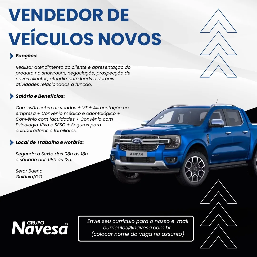 VENDEDOR DE
VEICULOS NOVOS

> Fungées:

Realizar atendimento ao cliente e apresentagdo do
produto no showroom, negocia¢do, prospec¢do de
novos clientes, atendimento leads e demais
atividades relacionadas a fungdo.

> Saldrio e Beneficios:

  
  
  
  
  
 
 
 
   

ComissGo sobre as vendas + VT + AlimentagGo na
empresa + Convénio médico e odontolégico +
Convénio com faculdades + Convénio com
Psicologia Viva e SESC + Seguros para
colaboradores e familiares.

} Local de Trabalho e Horario:

Segunda a Sexta das 08h Gs 18h
e sGbado das 08h ds 12h.

Setor Bueno -
Goidnia/Go

GRUPO , Envie seu curriculo pard 0 nosso e-mail
Navesa curriculos@navesa.com.br
(colocar nome da vaga no assunto) VENDEDOR DE
VEICULOS NOVOS

> Fungées:

Realizar atendimento ao cliente e apresentagao do
produto no showroom, negociag¢do, prospec¢do de
novos clientes, atendimento leads e demais
atividades relacionadas a fungdao.

} Saldrio e Beneficios:

ComissGo sobre as vendas + VT + Alimentagao na
empresa + Convénio médico e odontolégico +
Convénio com faculdades + Convénio com
Psicologia Viva e SESC + Seguros para
colaboradores e familiares.

 
 
 
 
  
 
  
 
 
 
   

)} Local de Trabalho e Horario:

Segunda a Sexta das 08h ds 18h
e sabado das 08h as 12h.

Setor Bueno -
Goidnia/Go

Envie seu curriculo para o nosso e-mail
curriculos@navesa.com.br
(colocar nome da vaga no assunto) VENDEDOR DE
VEICULOS NOVOS

> Fungées:

Realizar atendimento ao cliente e apresentagdo do
produto no showroom, negociagdo, prospec¢do de
novos clientes, atendimento feads e demais
atividades relacionadas a fun¢do.

> Saldrio e Beneficios:

  
 
  
  
  
  
 
 
 
   

ComissGo sobre as vendas + VT + Alimentagao na
empresa + Convénio médico e odontolégico +
Convénio com faculdades + Convénio com
Psicologia Viva e SESC + Seguros para
colaboradores e familiares.

> Local de Trabalho e Horario:

Segunda a Sexta das 08h ds 18h
e sdbado das 08h as 12h.

Setor Bueno -
Goidnia/Go

GRUPO _ Envie seu curriculo para o nosso e-mail
Na vesd curriculos@navesa.com.br
(colocar nome da vaga no assunto) VENDEDOR DE
VEICULOS NOVOS

> Fungées:

Realizar atendimento ao cliente e apresentagdo do
produto no showroom, negociagdo, prospec¢do de
novos clientes, atendimento leads e demais
atividades relacionadas a fungdo.

) Salario e Beneficios:

ComissGo sobre as vendas + VT + Alimentagado na
empresa + Convénio médico e odontolégico +
Convénio com faculdades + Convénio com
Psicologia Viva e SESC + Seguros para
colaboradores e familiares.

 
 
 
 
  
 
  
 
 
 
   

} Local de Trabalho e Horario:

Segunda a Sexta das 08h ds 18h
e sdbado das 08h as 12h.

Setor Bueno -
Goidnia/GO

Envie seu curriculo para o nosso e-mail
curriculos@navesa.com.br
(colocar nome da vaga no assunto) VENDEDOR DE
VEICULOS NOVOS

> Funcées:

Realizar atendimento ao cliente e apresentagdo do
produto no showroom, negociagdo, prospec¢do de
novos clientes, atendimento leads e demais
atividades relacionadas a fun¢do.

> Saldrio e Beneficios:

  
  
  
  
  
 
 
 
   

ComissGo sobre as vendas + VT + AlimentagGo na
empresa + Convénio médico e odontolégico +
Convénio com faculdades + Convénio com
Psicologia Viva e SESC + Seguros para
colaboradores e familiares.

> Local de Trabalho e Horario:

Segunda a Sexta das 08h as 18h
e sdbado das 08h ds 12h.

Setor Bueno -
Goidnia/Go

GRUPO _ Envie seu curriculo para 0 nosso e-mail
Navesa curriculos@navesa.com.br
(colocar nome da vaga no assunto) VENDEDOR DE
VEICULOS NOVOS

> Fungées:

Realizar atendimento ao cliente e apresentagdo do
produto no showroom, negocia¢do, prospec¢do de
novos clientes, atendimento leads e demais
atividades relacionadas a fungdo.

> Saldrio e Beneficios:

ComissGo sobre as vendas + VT + Alimentagdo na
empresa + Convénio médico e odontolégico +
Convénio com faculdades + Convénio com
Psicologia Viva e SESC + Seguros para
colaboradores e familiares.

 
 
 
 
  
 
  
 
 
 
   

} Local de Trabalho e Horario:

Segunda a Sexta das 08h ds 18h
e sdbado das 08h as 12h.

Setor Bueno -
Goidnia/GO

Envie seu curriculo para o nosso e-mail
curriculos@navesa.com.br
(colocar nome da vaga no assunto) VENDEDOR DE
VEICULOS NOVOS

> Fungédes:

Realizar atendimento ao cliente e apresentagdo do
produto no showroom, negocia¢gdo, prospec¢do de
novos Clientes, atendimento leads e demais
atividades relacionadas a fun¢do.

> Saldrio e Beneficios:

  
 
  
 
  
 
  
 
 
 
   

ComissGo sobre as vendas + VT + Alimentagao na
empresa + Convénio médico e odontoldgico +
Convénio com faculdades + Convénio com
Psicologia Viva e SESC + Seguros para
colaboradores e familiares.

) Local de Trabatho e Hordrio:

Segunda a Sexta das 08h ds 18h
@ sdbado das 08h ds 12h.

Setor Bueno -
Goidnia/Go

AN} GRUPO ' 1 curriculo para o nosso e-mail

avesd curriculos@navesa.com.br
(colocar nome da vaga no assunto) VENDEDOR DE
VEICULOS NOVOS

> Fungées:

Realizar atendimento ao cliente e apresentagdo do
produto no showroom, negociagdo, prospec¢do de
novos clientes, atendimento leads e demais
atividades relacionadas a fungdo.

> Saldrio e Beneficios:

ComissGo sobre as vendas + VT + Alimentagao na
empresa + Convénio médico e odontolégico +
Convénio com faculdades + Convénio com
Psicologia Viva e SESC + Seguros para
colaboradores e familiares.

 
 
 
 
  
 
  
 
 
 
   

)} Local de Trabalho e Horario:

Segunda a Sexta das 08h ds 18h
e sdbado das 08h as 12h.

Setor Bueno -
Goidnia/GO

Envie seu curriculo para o nosso e-mail
curriculos@navesa.com.br
(colocar nome da vaga no assunto) VENDEDOR DE
VEICULOS NOVOS

> Fungées:

Realizar atendimento ao cliente e apresentagdo do
produto no showroom, negociagdo, prospec¢do de
novos clientes, atendimento leads e demais
atividades relacionadas a fungdo.

> Saldrio e Beneficios:

  
 
 
  
  
  
  
   

ComissGo sobre as vendas + VT + Alimentagdo na
empresa + Convénio médico e odontoldgico +
Convénio com faculdades + Convénio com
Psicologia Viva e SESC + Seguros para
colaboradores e familiares.

> Local de Trabalho e Hordrio:

Segunda a Sexta das 08h ds 18h
@ sdbado das 08h ds 12h.

Setor Bueno -
Goidnia/Go

iN} GRUPO i u curriculo para o nosso e-mail

avesa urriculo fekXonerelna ney)
Cole ssunto) VENDEDOR DE
VEICULOS NOVOS

> Fungées:

Realizar atendimento ao cliente e apresentagdo do
produto no showroom, negociagdo, prospec¢do de
novos clientes, atendimento leads e demais
atividades relacionadas a fungdo.

> Saldrio e Beneficios:

ComissGo sobre as vendas + VT + Alimentagdo na
empresa + Convénio médico e odontolégico +
Convénio com faculdades + Convénio com
Psicologia Viva e SESC + Seguros para
colaboradores e familiares.

 
 
 
 
  
 
  
 
 
 
   

) Local de Trabatho e Horario:

Segunda a Sexta das 08h ds 18h
e sdbado das 08h as 12h.

Setor Bueno -
Goidnia/GO

Envie seu curriculo para o nosso e-mail
curriculos@navesa.com.br
(colocar nome da vaga no assunto)