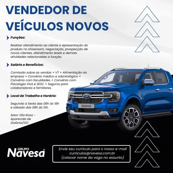 VENDEDOR DE
VEICULOS NOVOS

> Fungées:

Realizar atendimento ao cliente e apresentagdo do
produto no showroom, negocia¢do, prospec¢do de
novos clientes, atendimento leads e demais
atividades relacionadas a fungdo.

> Saldrio e Beneficios:

  
 
  
  
  
  
 
    

ComissGo sobre as vendas + VT + AlimentagGo na
empresa + Convénio médico e odontolégico +
Convénio com faculdades + Convénio com
Psicologia Viva e SESC + Seguros para
colaboradores e familiares.

> Local de Trabalho e Horario:

Segunda a Sexta das 08h Gs 18h
e sGbado das 08h ds 12h.

Setor Vila Rosa -
Aparecida de
Goidnia/Go

| GRUPO a Envie seu curriculo pard 0 nosso e-mail

(aM £anyXe | curticulos@navesa.com.br

(colocar nome da vaga no assunto) VENDEDOR DE
VEICULOS NOVOS

> Fungées:

Realizar atendimento ao cliente e apresentagao do
produto no showroom, negociag¢do, prospec¢do de
novos clientes, atendimento leads e demais
atividades relacionadas a fungao.

> Saldrio e Beneficios:

  
  
  
  
   
    

ComissGo sobre as...