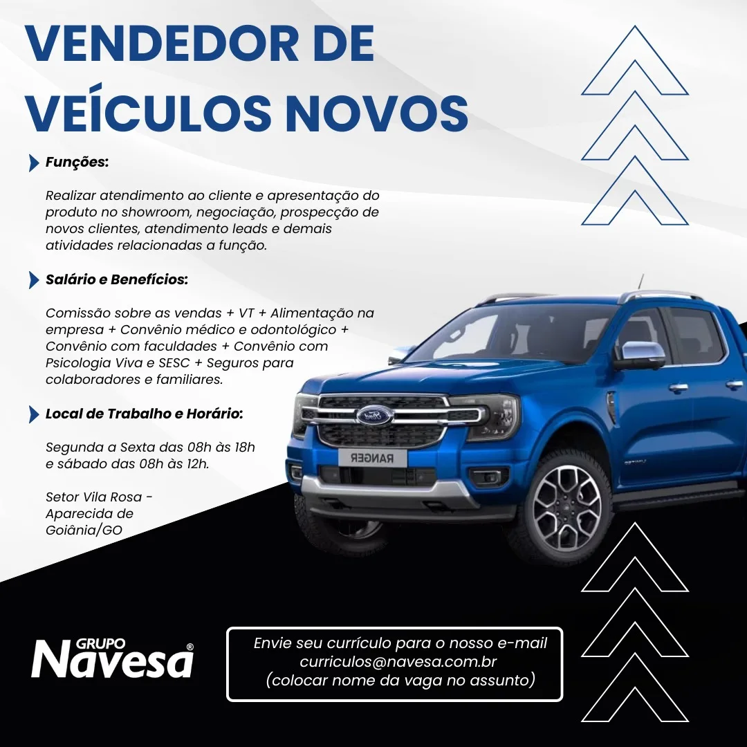 VENDEDOR DE
VEICULOS NOVOS

> Fungées:

Realizar atendimento ao cliente e apresentagdo do
produto no showroom, negocia¢do, prospec¢do de
novos clientes, atendimento leads e demais
atividades relacionadas a fungdo.

> Saldrio e Beneficios:

  
 
  
  
  
  
 
    

ComissGo sobre as vendas + VT + AlimentagGo na
empresa + Convénio médico e odontolégico +
Convénio com faculdades + Convénio com
Psicologia Viva e SESC + Seguros para
colaboradores e familiares.

> Local de Trabalho e Horario:

Segunda a Sexta das 08h Gs 18h
e sGbado das 08h ds 12h.

Setor Vila Rosa -
Aparecida de
Goidnia/Go

| GRUPO a Envie seu curriculo pard 0 nosso e-mail

(aM £anyXe | curticulos@navesa.com.br

(colocar nome da vaga no assunto) VENDEDOR DE
VEICULOS NOVOS

> Fungées:

Realizar atendimento ao cliente e apresentagao do
produto no showroom, negociag¢do, prospec¢do de
novos clientes, atendimento leads e demais
atividades relacionadas a fungao.

> Saldrio e Beneficios:

  
  
  
  
   
    

ComissGo sobre as vendas + VT + Alimentagao na
empresa + Convénio médico e odontolégico +
Convénio com faculdades + Convénio com
Psicologia Viva e SESC + Seguros para
colaboradores e familiares.

} Local de Trabalho e Horario:

Segunda a Sexta das 08h ds 18h
e sabado das 08h as 12h.

Setor Vila Rosa ~
Aparecida de
Goidnia/Go

Envie seu curriculo para o nosso e-mail
curriculos@navesa.com.br
(colocar nome da vaga no assunto) VENDEDOR DE
VEICULOS NOVOS

> Fungées:

Realizar atendimento ao cliente e apresentagdo do
produto no showroom, negociagdo, prospec¢do de
novos clientes, atendimento leads e demais
atividades relacionadas a fungdo.

> Saldrio e Beneficios:

  
 
  
  
  
  
 
    

ComissGo sobre as vendas + VT + Alimentagdo na
empresa + Convénio médico e odontolégico +
Convénio com faculdades + Convénio com
Psicologia Viva e SESC + Seguros para
colaboradores e familiares.

> Local de Trabalho e Horario:

Segunda a Sexta das 08h ds 18h
e sGbado das 08h ds 12h.

Setor Vila Rosa -
Aparecida de
Goidnia/Go

iY GRUPO @ Envie seu curriculo para o nosso e-mail

avesd curriculos@navesa.com.br

(colocar nome da vaga no assunto) VENDEDOR DE
VEICULOS NOVOS

> Fungées:

Realizar atendimento ao cliente e apresentagdo do
produto no showroom, negociagao, prospec¢do de
novos clientes, atendimento leads e demais
atividades relacionadas a fun¢do.

> Saldrio e Beneficios:

  
  
  
  
   
    

ComissGo sobre as vendas + VT + Alimentagao na
empresa + Convénio médico e odontolégico +
Convénio com faculdades + Convénio com
Psicologia Viva e SESC + Seguros para
colaboradores e familiares.

) Local de Trabalho e Horario:

Segunda a Sexta das 08h ds 18h
e sdbado das 08h as 12h.

Setor Vila Rosa -
Aparecida de
Goidnia/GO

Envie seu curriculo para o nosso e-mail
curriculos@navesa.com.br
(colocar nome da vaga no assunto) VENDEDOR DE
VEICULOS NOVOS

> Funcées:

Realizar atendimento ao cliente e apresentagdo do
produto no showroom, negociagdo, prospec¢do de
novos clientes, atendimento leads e demais
atividades relacionadas a fun¢do.

> Saldrio e Beneficios: /

   
  
  
  
  
 
    

ComissGo sobre as vendas + VT + AlimentagGo na
empresa + Convénio médico e odontolégico +
Convénio com faculdades + Convénio com
Psicologia Viva e SESC + Seguros para
colaboradores e familiares.

> Local de Trabalho e Horario:

Segunda a Sexta das 08h as 18h
e@ sdbado das 08h ds 12h.

Setor Vila Rosa -
Aparecida de
Goidnia/Go

curriculos@navesa.com.br

iy GRUPO Envie seu curriculo para o nosso e-mail
(colocar nome da vaga no assunto) VENDEDOR DE
VEICULOS NOVOS

> Fungées:

Realizar atendimento ao cliente e apresentagdo do
produto no showroom, negocia¢do, prospec¢do de
novos clientes, atendimento leads e demais
atividades relacionadas a fungdo.

> Saldrio e Beneficios:

  
  
  
  
   
    

ComissGo sobre as vendas + VT + Alimentagdao na
empresa + Convénio médico e odontolégico +
Convénio com faculdades + Convénio com
Psicologia Viva e SESC + Seguros para
colaboradores e familiares.

} Local de Trabalho e Horario:

Segunda a Sexta das 08h ds 18h
e sdbado das 08h as 12h.

Setor Vila Rosa -
Aparecida de
Goidnia/GO

Envie seu curriculo para o nosso e-mail
curriculos@navesa.com.br
(colocar nome da vaga no assunto) VENDEDOR DE
VEICULOS NOVOS

> Fungées:

Realizar atendimento ao cliente e apresentagdo do
produto no showroom, negociagdo, prospec¢do de
novos clientes, atendimento leads e demais
atividades relacionadas a fung¢dao.

> Saldrio e Beneficios:

  
 
  
  
  
   
    

ComissGo sobre as vendas + VT + Alimentagdo na
empresa + Convénio médico e odontoldgico +
Convénio com faculdades + Convénio com
Psicologia Viva e SESC + Seguros para
colaboradores e familiares.

) Local de Trabatho e Hordrio:

Segunda a Sexta das 08h ds 18h
@ sGbado das 08h ds 12h.

Setor Vila Rosa -
Aparecida de
Goidnia/Go

iN | GRUPO 5 1 curriculo para o nosso e-mail

avesd curriculos@navesa.com.br

(colocar nome da vaga no assunto) VENDEDOR DE
VEICULOS NOVOS

> Fungées:

Realizar atendimento ao cliente e apresentagdo do
produto no showroom, negociagdo, prospec¢do de
novos clientes, atendimento leads e demais
atividades relacionadas a fungdo.

> Saldrio e Beneficios:

  
  
  
  
   
 
 
   

ComissGo sobre as vendas + VT + Alimentagao na
empresa + Convénio médico e odontolégico +
Convénio com faculdades + Convénio com
Psicologia Viva e SESC + Seguros para
colaboradores e familiares.

)} Local de Trabalho e Horario:

Segunda a Sexta das 08h ds 18h
e sdbado das 08h as 12h.

Setor Vila Rosa -
Aparecida de
Goidnia/GO

Envie seu curriculo para o nosso e-mail
curriculos@navesa.com.br
(colocar nome da vaga no assunto) VENDEDOR DE
VEICULOS NOVOS

> Fungédes:

Realizar atendimento ao cliente e apresentagdo do
produto no showroom, negociagdo, prospec¢do de
novos clientes, atendimento leads e demais
atividades relacionadas a fungdo.

> Saldrio e Beneficios:

ComissGo sobre as vendas + VT + Alimentagdo na
empresa + Convénio médico e odontoldgico +
Convénio com faculdades + Convénio com
Psicologia Viva e SESC + Seguros para
colaboradores e familiares.

> Local de Trabalho e Hordrio:

Segunda a Sexta das 08h ds 18h
@ sdbado das 08h ds 12h.

Setor Vila Rosa -
Aparecida de
Goidnia/Go

 

| GRUPO A Envie seu curriculo para o nosso e-mail

avesad curriculos@navesa.com.br

(colocar nome da vaga no assunto) VENDEDOR DE
VEICULOS NOVOS

> Fungées:

Realizar atendimento ao cliente e apresentagdo do
produto no showroom, negociagdo, prospecgdo de
novos clientes, atendimento leads e demais
atividades relacionadas a fungdo.

> Saldrio e Beneficios:

  
  
  
  
   
 
 
   

ComissGo sobre as vendas + VT + Alimentagdo na
empresa + Convénio médico e odontolégico +
Convénio com faculdades + Convénio com
Psicologia Viva e SESC + Seguros para
colaboradores e familiares.

)} Local de Trabatho e Horario:

Segunda a Sexta das 08h ds 18h
e sdbado das 08h as 12h.

Setor Vila Rosa -
Aparecida de
Goidnia/GO

Envie seu curriculo para o nosso e-mail
curriculos@navesa.com.br
(colocar nome da vaga no assunto)