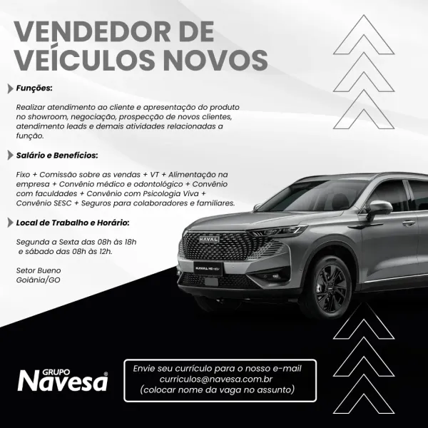 VENDEDOR DE
VEICULOS NOVOS

> Fungées:

Realizar atendimento ao cliente e apresentagdo do produto
no showroom, negociagao, prospec¢do de novos clientes,
atendimento leads e demais atividades relacionadas a
fungao.

> Saldrio e Beneficios:

Fixo + ComissGo sobre as vendas + VT + AlimentagGo na
empresa + Convénio médico e odontolégico + Convénio
com faculdades + Convénio com Psicologia Viva +
Convénio SESC + Seguros para colaboradores e familiares.

— =
> Local de Trabalho e Horério: =

Segunda a Sexta das 08h ds 18h
e sdbado das 08h as 12h.

 
 
 
  
 
  
 
 
 
   

Setor Bueno
Goidnia/GO

GRUPO Envie seu Curriculo para 0 nosso e-mail

Navesa curriculos@navesa.com.br
(colocar nome da vaga no assunto) VENDEDOR DE JN

VEICULOS NOVOS —<
)> Fungées: L/\\

Realizar atendimento ao cliente e apresentagdo do produto J,

no showroom, negocia¢ao, prospec¢ao de novos clientes, 7
atendimento leads e demais atividades relacionadas a Z .
fung¢ao.

> saldrio e Beneficios:

Fixo + ComissGo sobre as ...