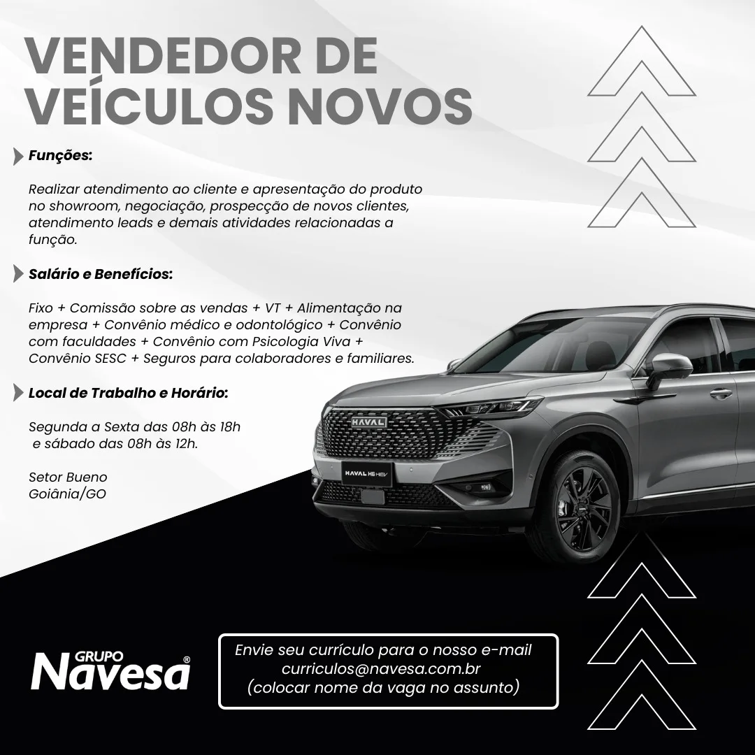 VENDEDOR DE
VEICULOS NOVOS

> Fungées:

Realizar atendimento ao cliente e apresentagdo do produto
no showroom, negociagao, prospec¢do de novos clientes,
atendimento leads e demais atividades relacionadas a
fungao.

> Saldrio e Beneficios:

Fixo + ComissGo sobre as vendas + VT + AlimentagGo na
empresa + Convénio médico e odontolégico + Convénio
com faculdades + Convénio com Psicologia Viva +
Convénio SESC + Seguros para colaboradores e familiares.

— =
> Local de Trabalho e Horério: =

Segunda a Sexta das 08h ds 18h
e sdbado das 08h as 12h.

 
 
 
  
 
  
 
 
 
   

Setor Bueno
Goidnia/GO

GRUPO Envie seu Curriculo para 0 nosso e-mail

Navesa curriculos@navesa.com.br
(colocar nome da vaga no assunto) VENDEDOR DE JN

VEICULOS NOVOS —<
)> Fungées: L/\\

Realizar atendimento ao cliente e apresentagdo do produto J,

no showroom, negocia¢ao, prospec¢ao de novos clientes, 7
atendimento leads e demais atividades relacionadas a Z .
fung¢ao.

> saldrio e Beneficios:

Fixo + ComissGo sobre as vendas + VT + Alimentagdo na
empresa + Convénio médico e odontolégico + Convénio
com faculdades + Convénio com Psicologia Viva +
Convénio SESC + Seguros para colaboradores e familiares.

 
 
 
  
 
  
 
 
 
   

) Local de Trabalho e Horario:

Segunda a Sexta das 08h ds 18h
e sdbado das 08h as 12h.

Setor Bueno
Goidnia/GO

Envie seu curriculo para o nosso e-mail
curriculos@navesa.com.br
(colocar nome da vaga no assunto) VENDEDOR DE
VEICULOS NOVOS

> Fungées:

Realizar atendimento ao cliente e apresentagdo do produto
no showroom, negociagado, prospec¢ao de novos clientes,
atendimento leads e demais atividades relacionadas a
fungGo.

) Saldrio e Beneficios:

Fixo + ComissGo sobre as vendas + VT + Alimentacdo na
empresa + Convénio médico e odontolégico + Convénio
com faculdades + Convénio com Psicologia Viva +
Convénio SESC + Seguros para colaboradores e familiares.

 
 
 
  
 
  
 
 
 
   

> Local de Trabatho e Hordrio:

Segunda a Sexta das 08h ds 18h
e sdbado das 08h ds 12h.

Setor Bueno
Goidnia/GOo

GRUPO Envie seu curriculo para o nosso e-mail

| curriculos@navesa.com.br
(colocar nome da vaga no assunto) VENDEDOR DE
VEICULOS NOVOS ,
VN

> Fungées:

Realizar atendimento ao cliente e apresentagdo do produto
no showroom, negocia¢do, prospecgdo de novos clientes,
atendimento leads e demais atividades relacionadas a
fungao.

) saldrio e Beneficios:

Fixo + Comissdo sobre as vendas + VT + Alimenta¢gao na
empresa + Convénio médico e odontolégico + Convénio
com faculdades + Convénio com Psicologia Viva +
Convénio SESC + Seguros para colaboradores e familiares.

 
 
 
  
 
  
 
 
 
   

> Local de Trabalho e Horario:

Segunda a Sexta das 08h ds 18h
e sdbado das 08h as 12h.

Setor Bueno
Goidnia/GO

Envie seu curriculo para o nosso e-mail
curriculos@navesa.com.br
(colocar nome da vaga no assunto) VENDEDOR DE
VEICULOS NOVOS

> Fungées:

Realizar atendimento ao cliente e apresentagdo do produto
no showroom, negociagao, prospecgao de novos clientes,
atendimento leads e demais atividades relacionadas a
fungGo.

) Saldrio e Beneficios:

Fixo + ComissGo sobre as vendas + VT + Alimentagdo na
empresa + Convénio médico e odontolégico + Convénio
com faculdades + Convénio com Psicologia Viva +
Convénio SESC + Seguros para colaboradores e familiares.

 
 
 
  
 
  
 
 
 
   

> Local de Trabalho e Horério:

Segunda a Sexta das 08h Gs 18h
e sdbado das 08h ds 12h.

Setor Bueno
Goidnia/Go

GRUPO Envie seu curriculo para o nosso e-mail

N curriculos@navesa.com.br
(colocar nome da vaga no assunto) VENDEDOR DE an
VEICULOS NOVOS

> Fungées:
Realizar atendimento ao cliente e apresentagdo do produto
no showroom, negociagdo, prospecgao de novos clientes, ae
atendimento leads e demais atividades relacionadas a ae
fungdo.

) Saldrio e Beneficios:
Fixo + ComissGo sobre as vendas + VT + Alimentagdo na
empresa + Convénio médico e odontolégico + Convénio

com faculdades + Convénio com Psicologia Viva +
Convénio SESC + Seguros para colaboradores e familiares.

 
 
 
  
 
  
 
 
 
   

) Local de Trabalho e Horario:

Segunda a Sexta das 08h ds 18h
e sdbado das 08h as 12h.

Setor Bueno
Goidnia/GO

Envie seu curriculo para o nosso e-mail
fol atleleloxyoalelV—eneogan ele
(colocar nome da vaga no assunto) VENDEDOR DE
VEICULOS NOVOS

> Fungées:

Realizar atendimento ao cliente e apresentagdo do produto
no showroom, negociagao, prospecgdo de novos clientes,
atendimento leads e demais atividades relacionadas a
fungdo.

) Saldrio e Beneficios:

Fixo + Comissdo sobre as vendas + VT + Alimentagao na
empresa + Convénio médico e odontolégico + Convénio
com faculdades + Convénio com Psicologia Viva +
Convénio SESC + Seguros para colaboradores e familiares.

 
 
 
  
 
  
 
 
 
   

} Local de Trabalho e Horario:

Segunda a Sexta das 08h ds 18h
e sGbado das 08h ds 12h.

Setor Bueno
Goidnia/Go

GRUPO Envie seu curriculo para o nosso e-mail

Navesa erie
‘olocar nome da vaga no assunto) VENDEDOR DE
VEICULOS NOVOS

> Fungées:

Realizar atendimento ao cliente e apresentagdo do produto
no showroom, negociagdo, prospecg¢ao de novos clientes,
atendimento leads e demais atividades relacionadas a
fungdo.

> Saldrio e Beneficios:

Fixo + Comissdo sobre as vendas + VT + Alimentagao na
empresa + Convénio médico e odontolégico + Convénio
com faculdades + Convénio com Psicologia Viva +
Convénio SESC + Seguros para colaboradores e familiares.

 
 
 
  
 
  
 
 
 
   

 

) Local de Trabalho e Horario:

Segunda a Sexta das 08h ds 18h
e sdbado das 08h as 12h.

Setor Bueno
Goidnia/GO

Envie seu curriculo para o nosso e-mail
curriculos@navesa.com.br
(colocar nome da vaga no assunto) VENDEDOR DE
VEICULOS NOVOS

> Fungées:

Realizar atendimento ao cliente e apresentagdo do produto
no showroom, negociagdo, prospecgdo de novos clientes,
atendimento leads e demais atividades relacionadas a
fungdo.

) Saldrio e Beneficios:

Fixo + Comissdo sobre as vendas + VT + Alimenta¢do na
empresa + Convénio médico e odontolégico + Convénio
com faculdades + Convénio com Psicologia Viva +
Convénio SESC + Seguros para colaboradores e familiares.

 
 
 
  
 
  
 
 
 
   

) Local de Trabatho e Hordrio:

Segunda a Sexta das 08h ds 18h
e sGbado das 08h ds 12h.

Setor Bueno
Goidnia/Go

| GRUPO 7 Envie seu curriculo para o no

(eh’{onYe] curriculo
olocar nor VENDEDOR DE
VEICULOS NOVOS

> Fungées:

Realizar atendimento ao cliente e apresentagdo do produto
no showroom, negociagdo, prospecg¢ao de novos clientes,
atendimento leads e demais atividades relacionadas a
fungdo.

> Saldrio e Beneficios:

Fixo + ComissGo sobre as vendas + VT + Alimentagao na
empresa + Convénio médico e odontolégico + Convénio
com faculdades + Convénio com Psicologia Viva +
Convénio SESC + Seguros para colaboradores e familiares.

 
 
 
  
 
  
 
 
 
   

) Local de Trabalho e Horario:

Segunda a Sexta das 08h Gs 18h
e sdbado das 08h ds 12h.

Setor Bueno
Goiania/GO

Envie seu curriculo para o nosso e-mail
curriculos@navesa.com.br
(colocar nome da vaga no assunto)