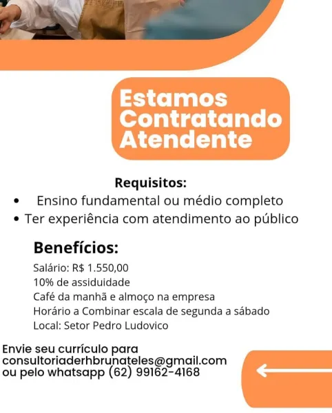 Estamos
Contratando
Atendente

 

Requisitos:
e Ensino fundamental ou médio completo
e Ter experiéncia com atendimento ao publico

Beneficios:

Salario: R$ 1.550,00

10% de assiduidade

Café da manhda e almocgo na empresa

Horario a Combinar escala de segunda a sabado
Local: Setor Pedro Ludovico

Envie seu curriculo para
consultoriaderhbrunateles@gmail.com
ou pelo whatsapp (62) 99162-4168 Estamos
Contratando
Atendente

 

Requisitos:
e Ensino fundamental ou médio completo
e Ter experiéncia com atendimento ao publico

Beneficios:

Salario: R$ 1.550,00

10% de assiduidade

Café da manhda e almoco na empresa

Horario a Combinar escala de segunda a sabado
Local: Setor Pedro Ludovico

Envie seu curriculo para
consultoriaderhbrunateles@gmail.com
ou pelo whatsapp (62) 99162-4168 Estamos
Contratando
Atendente

 

Requisitos:
e Ensino fundamental ou médio completo
e Ter experiéncia com atendimento ao publico

Beneficios:

Salario: R$ 1.550,00

10% de assiduidade

Café da manhda e almoco na e...