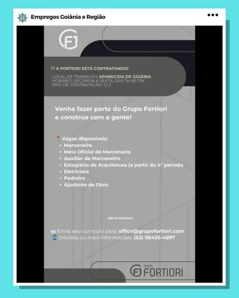 S Empregos Goiania e Regiao

Venha fazer parte do Grupo Fortiori
e construa com a gente!

Vagas disponiveis:
* Marceneiro

Meio Oficial de Marcenaria
Peta Mle talc)
Estagiario de Arquitetura (a partir do 4° periodo
baat)
batste lect i ce}
Ajudante de Obra

Feel ted

m Envie seu curriculo para: office@grupofortiori.com
Duvidas ou mais informac6es: (62) 98435-4897 5. Empregos Goiania e Regiao _—

eae) tee ee LAU Lele

LOCAL DE TRABALHO: APARECIDA DE GOIANIA
HORARIO: SEGUNDA A SEXTA, DAS 7H AS 17H
TIPO DE CONTRATAGAO: CLT

(5 FORTIORI cay Empregos Goiania e Regiao

as

A FORTIORIE

Venha fazer parte do Grupo Fortiori
e construa com a gente!

Vagas disponiveis:
* Marceneiro

eRe Eee leet lat)
eNom MC lente lice)
Estagiario de Arquitetura (a partir do 4° periodo
batt
Pedreiro
Ajudante de Obra

erence)

m@ Envie seu curriculo para: office@grupofortiori.com
Duvidas ou mais informacses: (62) 98435-4897 5. Empregos Goiania e Regiao =e

ia Nae) tie) ee LTA loll

LOCAL DE TRABALHO: APARECIDA D...