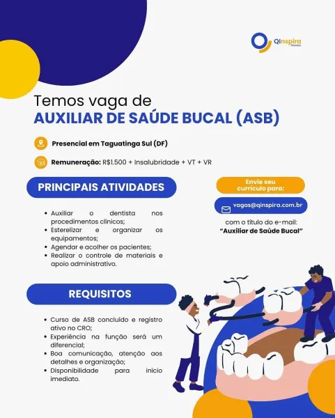 oO Qinspira

 

= Temos vaga de
AUXILIAR DE SAUDE BUCAL (ASB)

@ Presencial em Taguatinga Sul (DF)

© RemuneragGo: R$1.500 + Insalubridade + VT + VR

PRINCIPAIS ATIVIDADES

 

vagas@qinspira.com.br
© Auxiliar ° dentista nos =)
procedimentos clinicos; com 0 titulo do e-mail:
® Esterelizar e organizar os “Auxiliar de Sadde Bucal”

equipamentos;

¢ Agendar e acolher os pacientes;

® Realizar o controle de materiais e
apoio administrativo,

REQUISITOS

* Curso de ASB concluido e registro
ativo no CRO;

* Experiéncia na fun¢gado sera um
diferencial;

* Boa comunicagdo, atengdo aos
detalhes e organizagao;

* Disponibilidade para inicio
imediato. O) 22

 

Temos vaga de
AUXILIAR DE SAUDE BUCAL (ASB)

Presencial em Taguatinga Sul (DF)

Remuneragdo: R$1.500 + Insalubridade + VT + VR

PRINCIPAIS ATIVIDADES

 

vagas@q|
* Auxiliar ° dentista nos ie)
procedimentos clinicos; com 0 titulo do e-mail:
* Esterelizar e organizar os “Auxiliar de Satie Bucal”

equipamentos;

¢ Agendar e acolher os paci...