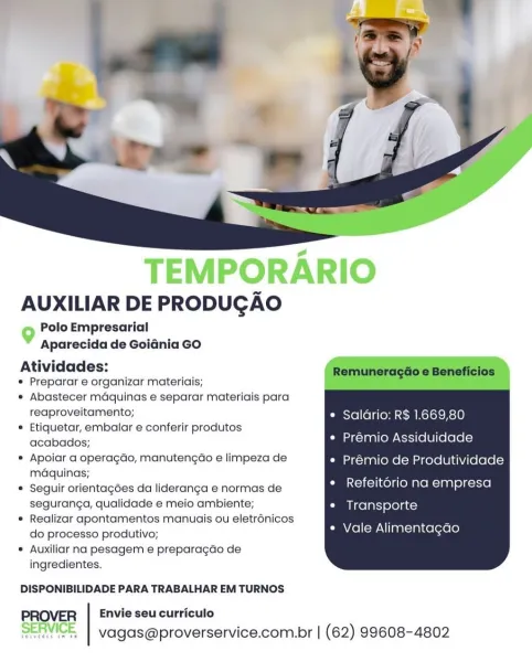TEMPORARIO
AUXILIAR DE PRODUGAO

Polo Empresarial
9 P'

Aparecida de Goidnia GO

Atividades:
© Preparar e organizar materiais;

* Abastecer maquinas e separar materiais para
reaproveitamento; Salario: R$ 1.669,80

® Etiquetar, embalar e conferir produtos , ——
acabados; Prémio Assiduidade

* Apoiar a operagdo, manutengao e limpeza de Prémio de Produtividade
maquinas; a

* Seguir orientagdes da lideranga e normas de Refeitorio na empresa
seguranga, qualidade e meio ambiente; Transporte

* Realizar apontamentos manuais ou eletrénicos
do processo produtivo;

* Auxiliar na pesagem e preparagao de
ingredientes.

Vale Alimentagao

 

DISPONIBILIDADE PARA TRABALHAR EM TURNOS

Envie seu curriculo
SERVICE | vagas@proverservice.com.br | (62) 99608-4802 AUXILIAR DE PRODUGAO

Polo Empresarial
Aparecida de Goidnia GO

Atividades: Remuneragéo e Beneficios
* Preparar e organizar materiais;

* Abastecer mdquinas e separar materiais para
reaproveitamento; Saldrio: R$ 1.669,80

© Etiquetar, embalar e ...