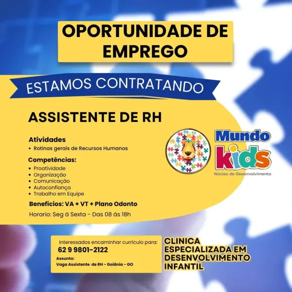 OPORTUNIDADE DE

EMPREGO

 

ASSISTENTE DE RH

Atividades

* Rotinas gerais de Recursos Humanos

 

Competéncias:

® Proatividade

© Organizagao

® Comunicagao

© Autoconfianga

® Trabalho em Equipe

 

Nucteo de Desenvolvimento

Beneficios: VA + VT + Plano Odonto
Horario: Seg 4 Sexta - Das 08 Gs 18h

   

Interessados encaminhar curriculo para:

629 9801-2122

Assunto:

Vaga Assistente de RH - Golania- GO ] EAN TAG OPORTUNIDADE DE
EMPREGO

ASSISTENTE DE RH

Rawr
Atividades Mundo

* Rotinas gerais de Recursos Humanos |
Competéncias: ‘kids »)

* Proatividade

 

* Organizagao Nucteo de Desenvolvimento
* Comunicagao

* Autoconfianga

* Trabalho em Equipe

Beneficios: VA + VT + Plano Odonto
Horario: Seg a Sexta - Das 08 ds 18h

   
   
   

Interessados encaminhar curriculo para: CLI NICA

62 9 9801-2122 -ESPECIALIZADA'EM
Assunto: DESENVOLVIMENTO.
Vaga Assistente de RH - Goidnia - Go INFANTI & OPORTUNIDADE DE

EMPREGO

 

ASSISTENTE DE RH

Atividades

* Rotinas gerais de Recursos Human...