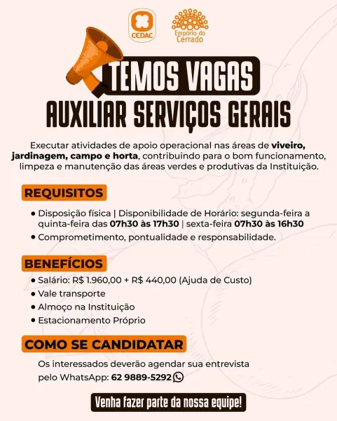AUXILIAR SERVIGOS GERAIS

Executar atividades de apoio operacional nas areas de viveiro,
jardinagem, campo e horta, contribuindo para o bom funcionamento,
limpeza e manutencao das areas verdes e produtivas da Institui¢do.

e Disposigao fisica | Disponibilidade de Horario: segunda-feira a
quinta-feira das O7h30 as 17h30 | sexta-feira O7H30 as 16h30

© Comprometimento, pontualidade e responsabilidade.

e Salario: R$ 1.960,00 + R$ 440,00 (Ajuda de Custo)
e Vale transporte

e Almog¢o na Institui¢ao

© Estacionamento Proprio

Os interessados deverdo agendar sua entrevista
pelo WhatsApp: 62 9889-52920)

TOES CREST Cr Emporio do
Cerrado

 

AUXILIAR SERVIGOS GERAIS

Executar atividades de apoio operacional nas areas de viveiro,
jardinagem, campo e horta, contribuindo para o bom funcionamento,
limpeza e manuteng¢ao das areas verdes e produtivas da Institui¢ao.

 

e Disposicao fisica | Disponibilidade de Horario: segunda-feira a
quinta-feira das O7h30 as 17h30 | sexta-feira O7H30 as 16h30

...