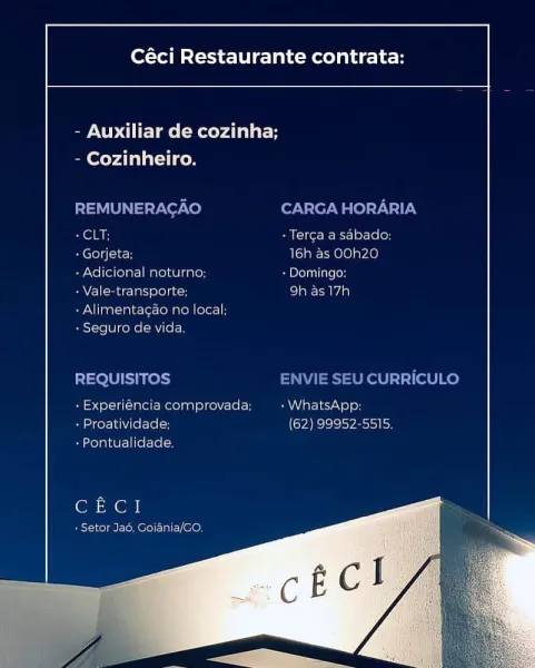 Céci Restaurante contrata:

 

- Auxiliar de cozinha;

 

- Cozinheiro.

SCSI

-Gorjeta 16h as OOh2Z0
+ Adicional neturne: » Dominga:

- Vale-transporte, col aiec tad a)

-Alimentacao no local;
- Seguito de vida

proimneiroc

 
 

oh set ela
- Proativid

 

aN elec

bo}e lS ley etosai io)

t=

 

- Pontualicade

(on en

+ Setor Jao, Goiania/G0. Céci Restaurante contrata:

 

- Auxiliar de cozinha;

- Cozinheiro.

REMUNERAGAO CARGA HORARIA
+ CLT; + Terga a sabado:

A CCol i(k 16h as OOh20

+ Adicional noturno; + Domingo:

- Vale-transporte; be) ama]

+ Alimentagao no local;
+ Seguro de vida.

REQUISITOS ENVIE SEU CURRICULO
- Experiéncia comprovada; eae iyo] en
+ Proatividade; (62) 99952-5515.

+ Pontualidade,

CECI

sT-1 cola i-lo lo) al, CON Céci Restaurante contrata:

 

- Auxiliar de cozinha;

- Cozinheiro.

SS Bi -Terca a sabaco:
- Gorjeta; 16h as OOh20

- Adicional neturno; Ss Peli atsoH

- Vale-transporte: SIENA

+ Alimentacao no local;
BestoieiWikekal =m tele)

 

ncia comprov...