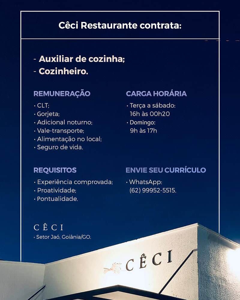 Céci Restaurante contrata:

 

- Auxiliar de cozinha;

 

- Cozinheiro.

SCSI

-Gorjeta 16h as OOh2Z0
+ Adicional neturne: » Dominga:

- Vale-transporte, col aiec tad a)

-Alimentacao no local;
- Seguito de vida

proimneiroc

 
 

oh set ela
- Proativid

 

aN elec

bo}e lS ley etosai io)

t=

 

- Pontualicade

(on en

+ Setor Jao, Goiania/G0. Céci Restaurante contrata:

 

- Auxiliar de cozinha;

- Cozinheiro.

REMUNERAGAO CARGA HORARIA
+ CLT; + Terga a sabado:

A CCol i(k 16h as OOh20

+ Adicional noturno; + Domingo:

- Vale-transporte; be) ama]

+ Alimentagao no local;
+ Seguro de vida.

REQUISITOS ENVIE SEU CURRICULO
- Experiéncia comprovada; eae iyo] en
+ Proatividade; (62) 99952-5515.

+ Pontualidade,

CECI

sT-1 cola i-lo lo) al, CON Céci Restaurante contrata:

 

- Auxiliar de cozinha;

- Cozinheiro.

SS Bi -Terca a sabaco:
- Gorjeta; 16h as OOh20

- Adicional neturno; Ss Peli atsoH

- Vale-transporte: SIENA

+ Alimentacao no local;
BestoieiWikekal =m tele)

 

ncia comprovada; EAA atcl acre] B}
- Proatividade; (62) 99952
- Pontualiclade.

 

 

SIS)S}

CECI

pclae =e Mele) - 1a] 010) Céci Restaurante contrata:

 

- Auxiliar de cozinha;

- Cozinheiro.

REMUNERACAO CARGA HORARIA
prea + Terga a sabado:

+ Gorjeta; 16h as OOh20

+ Adicional noturno; + Domingo:

- Vale-transporte; 9h as 17h

+ Alimentagao no local;
» Seguro de vida,

REQUISITOS ENVIE SEU CURRICULO
- Experiéncia comprovada; + WhatsApp:
+ Proatividade; (62) 99952-5515.

+ Pontualidade,

GE CI

+ Setor Jad, Goiania/GO, Céci Restaurante contrata:

 

- Auxiliar de cozinha;

- Cozinheiro.

oem: + Terca a sabado:
Cre] g (cla H 16h as OOh20

- Adicional neturno; Se DoT LoH

- Vale-transporte: co] aA

+ Alimentagao no local;
- Seguro de vida.

 

csTaaT Ike) (a [=n Paar lerVs]B}
- Proatividade; (62) 99952-5515
i toTp eels literate ics

CECI

+ Setor Jad, Goidnia/GO. Céci Restaurante contrata:

 

- Auxiliar de cozinha;

Sm Coy Ala] al) com

REMUNERACAO CARGA HORARIA
prea + Terga a sabado:

+ Gorjeta; 16h as OOh20

+ Adicional noturno; + Domingo:

PAV (mincc lati elol gc 9h as 17h

+ Alimentagao no local;
+ Seguro de vida,

REQUISITOS ENVIE SEU CURRICULO
- Experiéncia comprovada; + WhatsApp:
+ Proatividade; (62) 99952-5515,

+ Pontualidade,

Cue 1

+ Setor Jad, Goiania/GO, Céci Restaurante contrata:

 

- Auxiliar de cozinha;
- Cozinheiro.

 

Tere et

 

mela AR)

SPAN Tnnen eirea tenn tee ater 8

mereka

ats] 1) ats bh

     

See Iee tole are len

CECI Céci Restaurante contrata:

 

- Auxiliar de cozinha;

Bm oy AL al al) od

REMUNERACAO CARGA HORARIA
cell + Terga a sabado:

+ Gorjeta: 16h as OOh20

+ Adicional noturno; + Domingo:

- Vale-transporte; ro]

+ Alimentagao no local;
+ Seguro de vida.

REQUISITOS ENVIE SEU CURRICULO
+ Experiéncia comprovada; PAY Vare1ro) oH
+ Proatividade; (Sy Be]e}2)o¥zaotol bo

+ Pontualidade.

CECI

+ Setor Jad, Goiania/GO. Céci Restaurante contrata:

 

- Auxiliar de cozinha;

- Cozinheiro.
ti a cae are ere sa Co
Cain [Tera vece OTe
availa alae) TST rao)
Val ETT pra een

PATE eno
merited eae

[irs te ee ed ar Re erates}
Sareea tere Teenie

fara ae ce |

CECI Céci Restaurante contrata:

 

- Auxiliar de cozinha;

aay alli con

REMUNERAGAO CARGA HORARIA
+ CLT: + Terca a sabado:
Eictelii-li-H 16h as OOh20

+ Adicional noturno; + Domingo:

PAY) (mac Ta) oleae 9h as 17h

+ Alimentagao no local;
+ Seguro de vida.

REQUISITOS ENVIE SEU CURRICULO
+ Experiéncia comprovada; a Var-1e1N 0) oH
+ Proatividade; (62) 99952-5515.

+ Pontualidade.

CECI

+ Setor Jad, Goiania/GO.