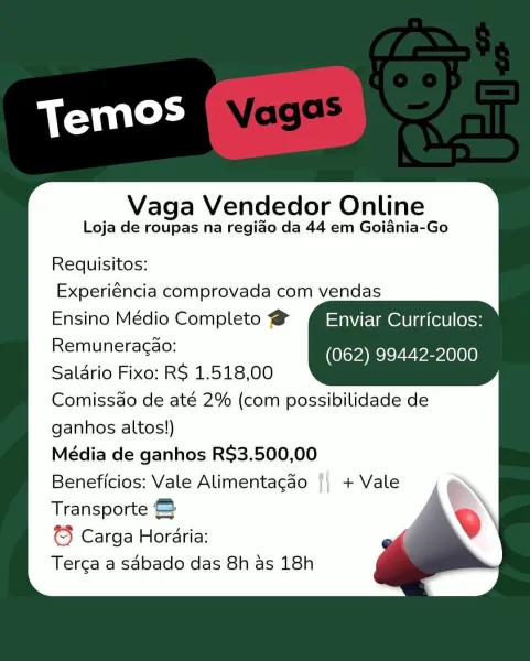 Vaga Vendedor Online
Loja de roupas na regido da 44 em Goiania-Go

Requisitos:
Experiéncia comprovada com vendas
Ensino Médio Completo @ Enviar Curriculos:
Remuneracao: (Pan Veeelaey
Saldrio Fixo: RS 1.518,00
Comissao de até 2% (com possibilidade de
ganhos altos!)
Média de ganhos R$3.500,00
Beneficios: Vale Alimentagao |) + Vale
Transporte &
€} Carga Horaria:
Terca a sabado das 8h as 18h Vaga Vendedor Online
Loja de roupas na regiado da 44 em Goiania-Go

Requisitos:
Experiéncia comprovada com vendas
Ensino Médio Completo @ MiSaweElmenini(etl less
Remuneragao: Kovac veel
Saldrio Fixo: RS 1.518,00
Comissdo de até 2% (com possibilidade de
ganhos altos!)
Média de ganhos R$3.500,00
Beneficios: Vale Alimentagao
Transporte &
© Carga Horaria:
Terca a sdbado das 8h as 18h

, + Vale Vaga Vendedor Online
Loja de roupas na regiao da 44 em Goiania-Go

Requisitos:
Experiéncia comprovada com vendas
Ensino Médio Completo @ Enviar Curriculos:
Remuneracao: aR Eealy
Saldrio Fixo: R$ 1.518,00
Comissao ...