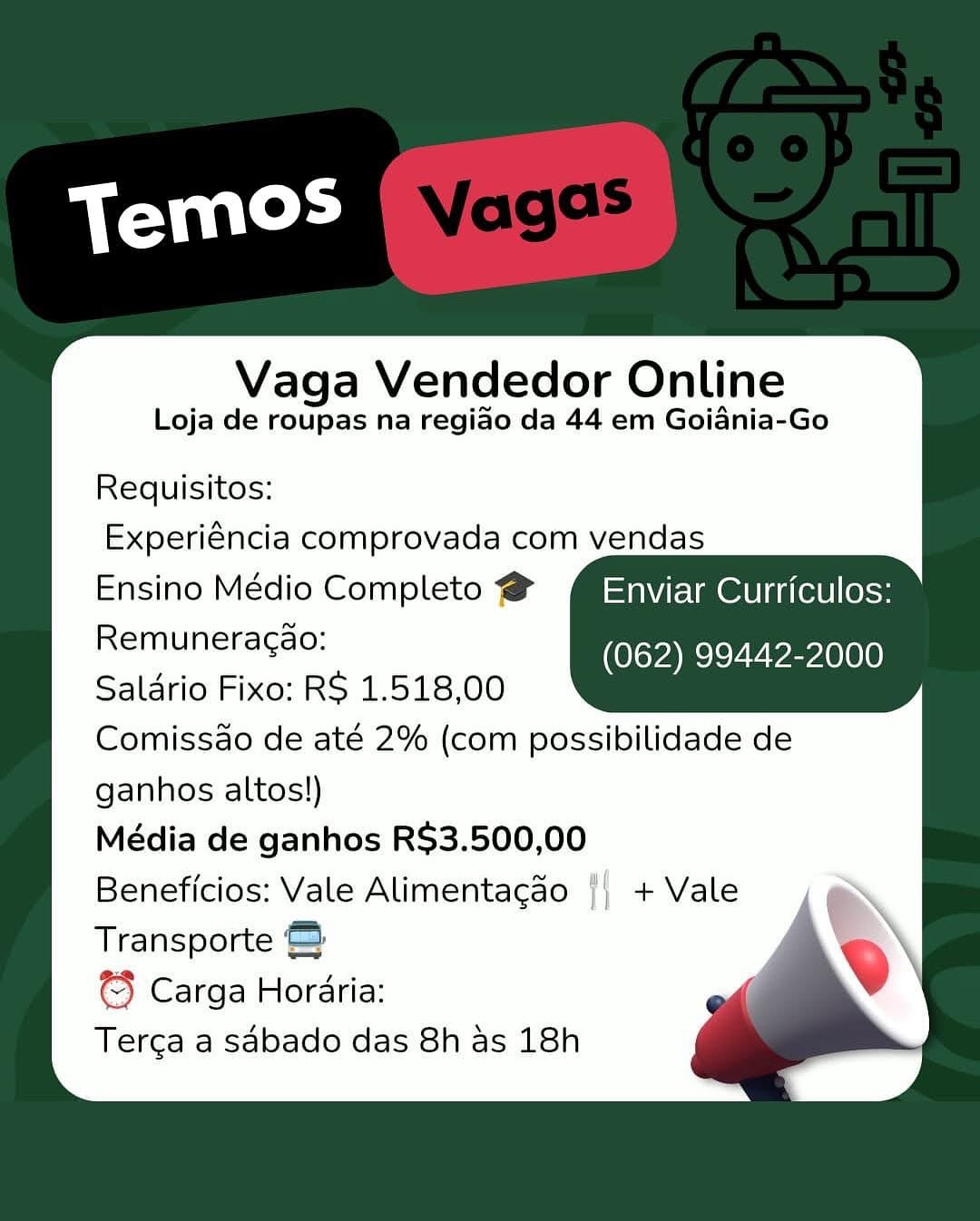 Vaga Vendedor Online
Loja de roupas na regido da 44 em Goiania-Go

Requisitos:
Experiéncia comprovada com vendas
Ensino Médio Completo @ Enviar Curriculos:
Remuneracao: (Pan Veeelaey
Saldrio Fixo: RS 1.518,00
Comissao de até 2% (com possibilidade de
ganhos altos!)
Média de ganhos R$3.500,00
Beneficios: Vale Alimentagao |) + Vale
Transporte &
€} Carga Horaria:
Terca a sabado das 8h as 18h Vaga Vendedor Online
Loja de roupas na regiado da 44 em Goiania-Go

Requisitos:
Experiéncia comprovada com vendas
Ensino Médio Completo @ MiSaweElmenini(etl less
Remuneragao: Kovac veel
Saldrio Fixo: RS 1.518,00
Comissdo de até 2% (com possibilidade de
ganhos altos!)
Média de ganhos R$3.500,00
Beneficios: Vale Alimentagao
Transporte &
© Carga Horaria:
Terca a sdbado das 8h as 18h

, + Vale Vaga Vendedor Online
Loja de roupas na regiao da 44 em Goiania-Go

Requisitos:
Experiéncia comprovada com vendas
Ensino Médio Completo @ Enviar Curriculos:
Remuneracao: aR Eealy
Saldrio Fixo: R$ 1.518,00
Comissao de até 2% (com possibilidade de
ganhos altos!)
Média de ganhos R$3.500,00
Beneficios: Vale Alimentagao || + Vale
Transporte &
©} Carga Horaria:
Tercga a sabado das 8h as 18h Vaga Vendedor Online
Loja de roupas na regiado da 44 em Goiania-Go

Requisitos:
Experiéncia comprovada com vendas
Ensino Médio Completo @ MPSavelmenini(etl (oss
Remuneracdo: (062) 99442-2000
Saldrio Fixo: RS 1.518,00
Comissdo de até 2% (com possibilidade de
ganhos altos!)
Média de ganhos R$3.500,00
Beneficios: Vale Alimentagdo |, + Vale
Transporte =
© Carga Horaria:
Terca a sabado das 8h as 18h Vaga Vendedor Online
Loja de roupas na regiado da 44 em Goiania-Go

Requisitos:
Experiéncia comprovada com vendas
Ensino Médio Completo @ Enviar Curriculos:
Remuneracao: Kaya ey evar
Saldrio Fixo: RS 1.518,00
Comissdo de até 2% (com possibilidade de
ganhos altos!)
Média de ganhos R$3.500,00
Beneficios: Vale Alimentagao |} + Vale
Transporte &
€3 Carga Horaria:
Terga a sabado das 8h as 18h Vaga Vendedor Online
Loja de roupas na regiado da 44 em Goiania-Go

Requisitos:
Experiéncia comprovada com vendas
Ensino Médio Completo @ MiSavelmeninatel loss
Remuneracao: KelspaRerey Parle
Saldrio Fixo: RS 1.518,00
Comissdo de até 2% (com possibilidade de
ganhos altos!)
Média de ganhos R$3.500,00
Beneficios: Vale Alimentagao |; + Vale
Transporte &
© Carga Horaria:
Tercga a sabado das 8h as 18h Vaga Vendedor Online
Loja de roupas na regiao da 44 em Goiania-Go

Requisitos:
Experiéncia comprovada com vendas
Ensino Médio Completo @ Enviar Curriculos:
Remuneragao: (Ree ee melee)
Saldrio Fixo: R$ 1.518,00
Comissdo de até 2% (com possibilidade de
ganhos altos!)
Média de ganhos R$3.500,00
Beneficios: Vale Alimentacao {| + Vale
Transporte &
€3 Carga Horaria:
Terga a sabado das 8h as 18h Vaga Vendedor Online
Loja de roupas na regiao da 44 em Goidnia-Go

Requisitos:
Experiéncia comprovada com vendas
Ensino Médio Completo @ MS pyelmetinates| (oss
Remunieragao: yieeyVemele
Salario Fixo: RS 1.518,00
Comissdo de até 2% (com possibilidade de
ganhos altos!)
Média de ganhos R$3.500,00
Beneficios: Vale Alimentagao ', + Vale
Transporte &
Carga Horaria:
Terca a sabado das 8h as 18h Vaga Vendedor Online
Loja de roupas na regiao da 44 em Goidnia-Go

Requisitos:
Experiéncia comprovada com vendas
Ensino Médio Completo # Enviar Curriculos:
Remuneracao: (062) 99442-2000
Saldrio Fixo: RS 1.518,00
Comissdo de até 2% (com possibilidade de
ganhos altos!)
Média de ganhos R$3.500,00
Beneficios: Vale Alimentacao {| + Vale
Transporte
© Carga Horaria:
Terga a sabado das 8h as 18h Vaga Vendedor Online
Loja de roupas na regiao da 44 em Goidnia-Go

Requisitos:
Experiéncia comprovada com vendas
Ensino Médio Completo @ M=nvrElmetutatlecs
Remuneragaa: (vice Vem
Salario Fixo: RS 1.518,00
Comissdo de até 2% (com possibilidade de
ganhos altos!)
Média de ganhos R$3.500,00
Beneficios: Vale Alimentagao "| + Vale
Transporte &
3} Carga Horaria:
Tercga a sabado das 8h as 18h
